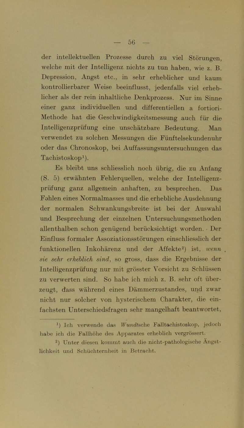 der intellektuellen Prozesse durch zu viel Störungen, welche mit der Intelligenz nichts zu tun haben, wie z. B. Depression, Angst etc., in sehr erheblicher und kaum kontrollierbarer Weise beeinflusst, jedenfalls viel erheb- licher als der rein inhaltliche Denkprozess. Nur im Sinne einer ganz individuellen und differentiellen a fortiori- Methode hat die Geschwindigkeitsmessung auch für die Intelligenzprüfung eine unschätzbare Bedeutung. Man verwendet zu solchen Messungen die Fünftelsekundenuhr oder das Chronoskop, bei Auffassungsuntersuchungen das Tachistoskop1). Es bleibt uns schliesslich noch übrig, die zu Anfang (S. 5) erwähnten Fehlerquellen, welche der Intelligenz- prüfung ganz allgemein anhaften, zu besprechen. Das Fahlen eines Normalmasses und die erhebliche Ausdehnung der normalen Schwankungsbreite ist bei der Auswahl und Besprechung der einzelnen Untersuchungsmethoden allenthalben schon genügend berücksichtigt worden. - Der Einfluss formaler Assoziationsstörungen einschliesslich der funktionellen Inkohärenz und der Affekte2) ist, wenn , sie sehr erheblich sind, so gross, dass die Ergebnisse der Intelligenzprüfung nur mit grösster Vorsicht zu Schlüssen zu verwerten sind. So habe ich mich z. B. sehr oft über- zeugt, dass während eines Dämmerzustandes, und zwar nicht nur solcher von hysterischem Charakter, die ein- fachsten Unterschiedsfragen sehr mangelhaft beantwortet, 1) Ich verwende das Wundtscke Falltachistoskop, jedoch habe ich die Fallhöhe des Apparates erheblich vergrössert. 2) Unter diesen kommt auch die nicht-pathologische Ängst- lichkeit und Schüchternheit in Betracht.