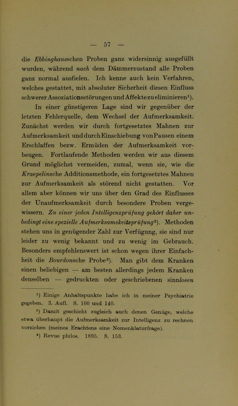 die Ebbinghausschen Proben ganz widersinnig ausgefüllt wurden, während nach dem Dämmerzustand alle Proben ganz normal ausfielen. Ich kenne auch kein Verfahren, welches gestattet, mit absoluter Sicherheit diesen Einfluss schwerer Assoziationsstörungen und Affekte zu eliminieren1). In einer günstigeren Lage sind wir gegenüber der letzten Fehlerquelle, dem Wechsel der Aufmerksamkeit. Zunächst werden wir durch fortgesetztes Mahnen zur Aufmerksamkeit unddurchEinschiebung vonPausen einem Erschlaffen bezw. Ermüden der Aufmerksamkeit Vor- beugen. Fortlaufende Methoden werden wir aus diesem Grund möglichst vermeiden, zumal, wenn sie, wie die Kraepelinsche Additionsmethode, ein fortgesetztes Mahnen zur Aufmerksamkeit als störend nicht gestatten. Vor allem aber können wir uns über den Grad des Einflusses der Unaufmerksamkeit durch besondere Proben verge- wissern. Zu einer jeden Intelligenzprüfung gehört daher un- bedingt eine spezielle Aufmerksamskeitsprüfung2). Methoden stehen uns in genügender Zahl zur Verfügung, sie sind nur leider zu wenig bekannt und zu wenig im Gebrauch. Besonders empfehlenswert ist schon wegen ihrer Einfach- heit die Bourdonsche Probe3). Man gibt dem Kranken einen beliebigen — am besten allerdings jedem Kranken denselben — gedruckten oder geschriebenen sinnlosen *) Einige Anhaltspunkte habe ich in meiner Psychiatrie gegeben. 3. Aufl. S. 100 und 140. 2) Damit geschieht zugleich auch denen Genüge, welche etwa überhaupt die Aufmerksamkeit zur Intelligenz zu rechnen vorziehen (meines Erachtens eine Nomenklaturfrage). *) Revue philos. 1895. S. 153.