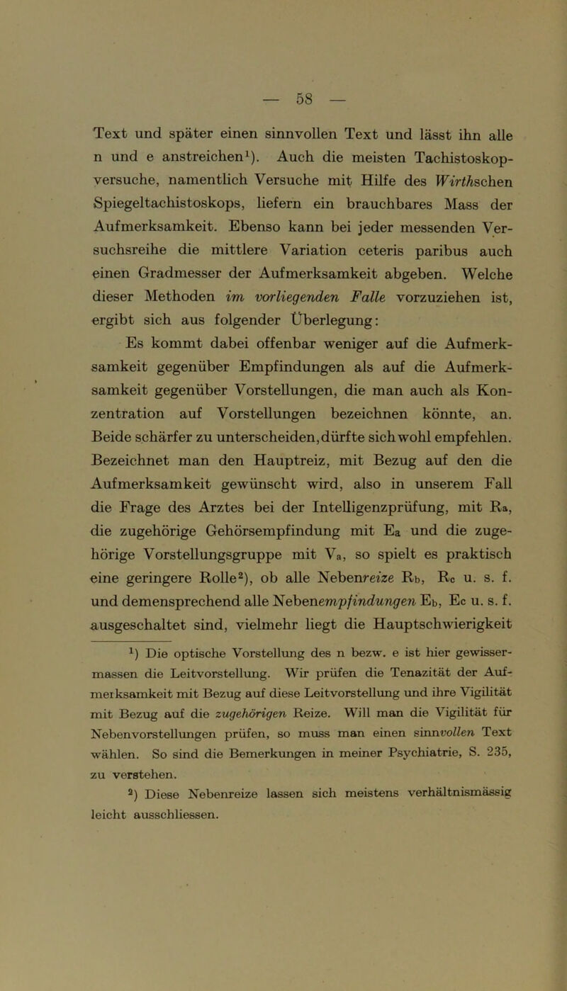 Text und später einen sinnvollen Text und lässt ihn alle n und e anstreichen1). Auch die meisten Tachistoskop- versuche, namentlich Versuche mit Hilfe des BT'r^Aschen Spiegeltachistoskops, liefern ein brauchbares Mass der Aufmerksamkeit. Ebenso kann bei jeder messenden Ver- suchsreihe die mittlere Variation ceteris paribus auch einen Gradmesser der Aufmerksamkeit abgeben. Welche dieser Methoden im vorliegenden Falle vorzuziehen ist, ergibt sich aus folgender Überlegung: Es kommt dabei offenbar weniger auf die Aufmerk- samkeit gegenüber Empfindungen als auf die Aufmerk- samkeit gegenüber Vorstellungen, die man auch als Kon- zentration auf Vorstellungen bezeichnen könnte, an. Beide schärfer zu unterscheiden, dürfte sich wohl empfehlen. Bezeichnet man den Hauptreiz, mit Bezug auf den die Aufmerksamkeit gewünscht wird, also in unserem Fall die Frage des Arztes bei der Intelligenzprüfung, mit Ra, die zugehörige Gehörsempfindung mit Ea und die zuge- hörige Vorstellungsgruppe mit Va, so spielt es praktisch «ine geringere Rolle2), ob alle Nebenm'ze Rb, Rc u. s. f. und demensprechend alle Nebenempfindungen Eb, Ec u. s. f. ausgeschaltet sind, vielmehr liegt die Hauptschwierigkeit B Die optische Vorstellung des n bezw. e ist hier gewisser- massen die Leitvorstellung. Wir prüfen die Tenazität der Auf- merksamkeit mit Bezug auf diese Leitvorstellung und ihre Vigilität mit Bezug auf die zugehörigen Reize. Will man die Vigilität für Nebenvorstellungen prüfen, so muss man einen sinn vollen Text wählen. So sind die Bemerkungen in meiner Psychiatrie, S. 235, zu verstehen. 2) Diese Nebenreize lassen sich meistens verhältnismässig leicht ausschliessen.