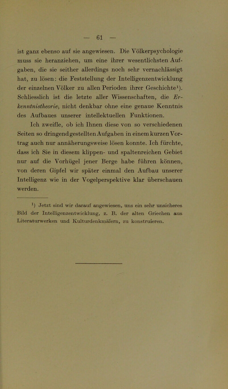 ist ganz ebenso auf sie angewiesen. Die Völkerpsychologie muss sie lieranziehen, um eine ihrer wesentlichsten Auf- gaben, die sie seither allerdings noch sehr vernachlässigt hat, zu lösen: die Feststellung der Intelligenzentwicklung der einzelnen Völker zu allen Perioden ihrer Geschichte1). Schliesslich ist die letzte aller Wissenschaften, die Er- kenntnistheorie, nicht denkbar ohne eine genaue Kenntnis des Aufbaues unserer intellektuellen Funktionen. Ich zweifle, ob ich Ihnen diese von so verschiedenen Seiten so dringend gestellten Aufgaben in einem kurzen Vor- trag auch nur annäherungsweise lösen konnte. Ich fürchte, dass ich Sie in diesem klippen- und spaltenreichen Gebiet nur auf die Vorhügel jener Berge habe führen können, von deren Gipfel wir später einmal den Aufbau unserer Intelligenz wie in der Vogelperspektive klar überschauen werden. x) Jetzt sind wir darauf angewiesen, uns ein sehr unsicheres Bild der Intelligenzentwicklung, z. B. der alten Griechen aus Literaturwerken und Kulturdenkmälern, zu konstruieren.