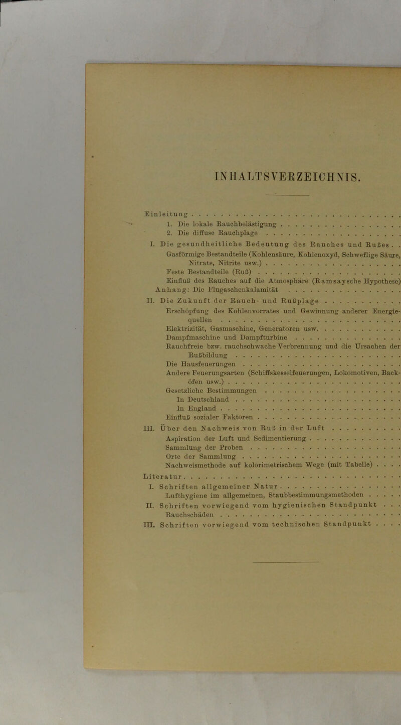 INHALTSVERZEICHNIS. Einleitung 1. Die lokale Rauchbelästigung 2. Die diffuse Raucliplage . . I. Die gesundheitliche Bedeutung des Rauches und Rußes . . Gasförmige Bestandteile (Kohlensäure, Kohlenoxyd, Schweflige Säure, Nitrate, Nitrite usw.) Feste Bestandteile (Ruß) Einfluß des Rauches auf die Atmosphäre (Ramsaysche Hypothese) Anhang: Die Flugaschenkalamität II. Die Zukunft der Rauch- und Rußplage Erschöpfung des Kohlenvorrates und Gewinnung anderer Energie- quellen Elektrizität, Gasmaschine, Generatoren usw Dampfmaschine und Dampfturbine Rauchfreie bzw. rauchschwache Verbrennung und die Ursachen der Rußbildung Die Hausfeuerungen Andere Feuerungsarten (Schiffskesselfeuerungen, Lokomotiven, Back- öfen usw.) Gesetzliche Bestimmungen In Deutschland In England Einfluß sozialer Faktoren III. Über den Nachweis von Ruß in der Luft Aspiration der Luft und Sedimentierung Sammlung der Proben Orte der Sammlung Nachweismethode auf kolorimetrischem Wege (mit Tabelle) . . . . Literatur I. Schriften allgemeiner Natur Lufthygiene im allgemeinen, Staubbestimmungsmethoden II. Schriften vorwiegend vom hygienischen Standpunkt . . . Rauchschäden ITT. Schriften vorwiegend vom technischen Standpunkt . . . .