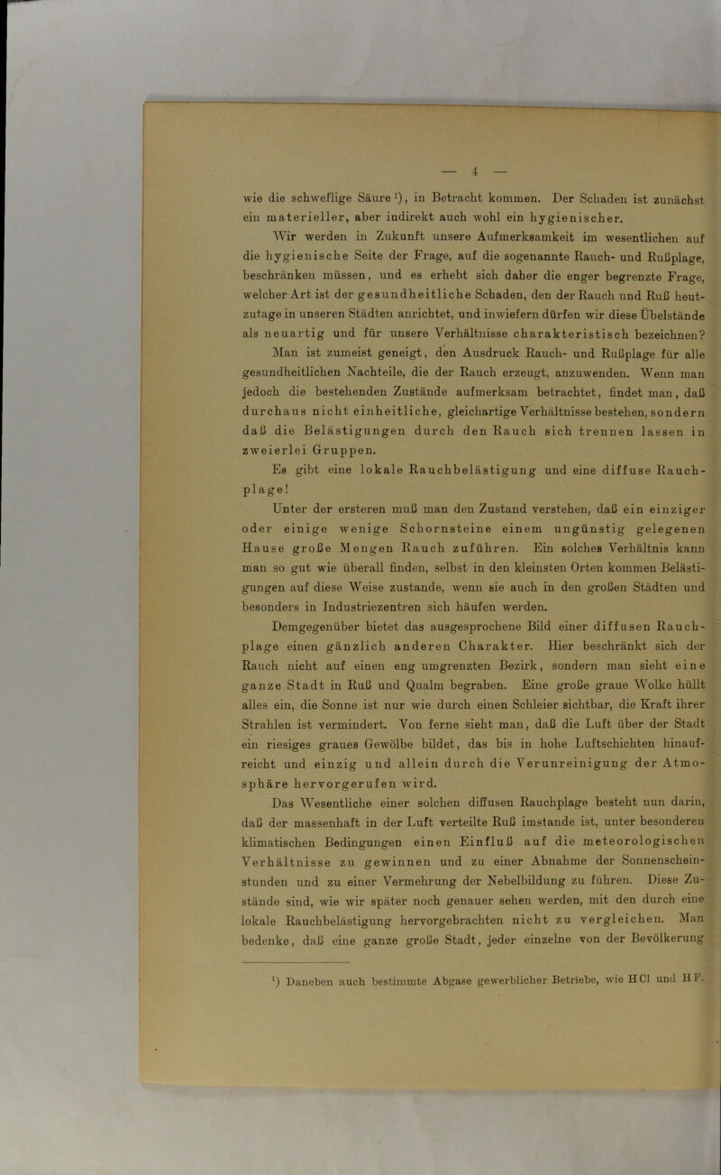 wie die schweflige Säure J), in Betracht kommen. Der Schaden ist zunächst ein materieller, aber indirekt auch wohl ein hygienischer. Wir werden in Zukunft unsere Aufmerksamkeit im wesentlichen auf die hygienische Seite der Frage, auf die sogenannte Rauch- und Rußplage, beschränken müssen, und es erhebt sich daher die enger begrenzte Frage, welcher Art ist der gesundheitliche Schaden, den der Rauch und Ruß heut- zutagein unseren Städten anrichtet, und inwiefern dürfen wir diese Übelstände als neuartig und für unsere Verhältnisse charakteristisch bezeichnen? Man ist zumeist geneigt, den Ausdruck Rauch- und Rußplage für alle gesundheitlichen Nachteile, die der Rauch erzeugt, anzuwenden. Wenn man jedoch die bestehenden Zustände aufmerksam betrachtet, findet man, daß durchaus nicht einheitliche, gleichartige Verhältnisse bestehen, sondern daß die Belästigungen durch den Rauch sich trennen lassen in zweierlei Gruppen. Es gibt eine lokale Rauchbelästigung und eine diffuse Rauch- plage! Unter der ersteren muß man den Zustand verstehen, daß ein einziger oder einige wenige Schornsteine einem ungünstig gelegenen Hause große Mengen Rauch zuführen. Ein solches Verhältnis kann man so gut wie überall finden, selbst in den kleinsten Orten kommen Belästi- gungen auf diese Weise zustande, wenn sie auch in den großen Städten und besonders in Industriezentren sich häufen werden. Demgegenüber bietet das ausgesprochene Bild einer diffusen Rauch- plage einen gänzlich anderen Charakter. Hier beschränkt sich der Rauch nicht auf einen eng umgrenzten Bezirk, sondern man sieht eine ganze Stadt in Ruß und Qualm begraben. Eine große graue Wolke hüllt alles ein, die Sonne ist nur wie durch einen Schleier sichtbar, die Kraft ihrer Strahlen ist vermindei’t. Von ferne sieht man, daß die Luft über der Stadt ein riesiges graues Gewölbe bildet, das bis in hohe Luftschichten hinauf- reicht und einzig und allein durch die Verunreinigung der Atmo- sphäre hervorgerufen wird. Das Wesentliche einer solchen diffusen Rauchplage besteht nun darin, daß der massenhaft in der Luft verteilte Ruß imstande ist, unter besonderen klimatischen Bedingungen einen Einfluß auf die meteorologischen Verhältnisse zu gewinnen und zu einer Abnahme der Sonnenschein- stunden und zu einer Vermehrung der Nebelbildung zu führen. Diese Zu- stände sind, wie wir spätei’ noch genauer selxexx werden, mit den dixrch eine lokale Rauchbelästigung hervorgebrachten nicht zu vergleichen. Man bedenke, daß eine ganze große Stadt, jeder einzelne von der Bevölkerung *) Daneben auch bestimmte Abgase gewerblicher Betriebe, wie HCl und Hl.