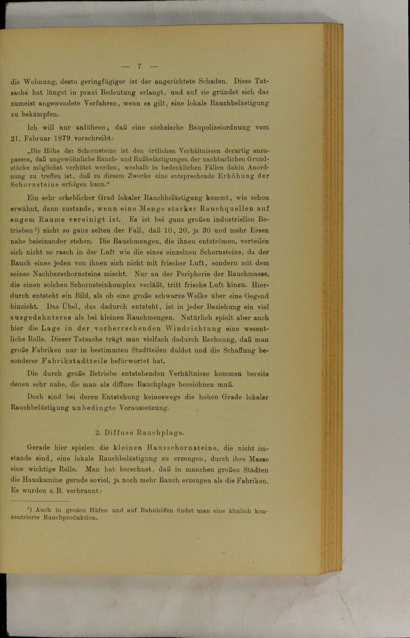 die Wohnung, desto geringfügiger ist der angerichtete Schaden. Diese Tat- sache hat längst in praxi Bedeutung erlangt, und auf sie gründet sich das zumeist angewendete Verfahren, wenn es gilt, eine lokale Rauchbelästigung zu bekämpfen. Ich will nur anführen, daß eine sächsische Baupolizeiordnung vom 21. Februar 1879 vorschreibt: „Die Höhe der Schornsteine ist den örtlichen Verhältnissen derartig anzu- passen, daß ungewöhnliche Rauch- und Rußbelästigungen der nachbarlichen Grund- stücke möglichst verhütet werden, weshalb in bedenklichen Fällen dahin Anoi'd- nung zu treffen ist, daß zu diesem Zwecke eine entsprechende Erhöhung der Schornsteine erfolgen kann.“ Ein sehr erheblicher Grad lokaler Rauchbelästigung kommt, wie schon erwähnt, dann zustande, wenn eine Menge starker Rauchquellen auf engem Raume vereinigt ist. Es ist bei ganz großen industriellen Be- trieben1) nicht so ganz selten der Fall, daß 10, 20, ja 30 und mehr Essen nahe beieinander stehen. Die Rauchmengen, die ihnen entströmen, verteilen sich nicht so rasch in der Luft wie die eines einzelnen Schornsteins, da der Rauch eines jeden von ihnen sich nicht mit frischer Luft, sondern mit dem seines Nachbarschornsteins mischt. Nur an der Peripherie der Rauchmasse, die einen solchen Schornsteinkomplex verläßt, tritt frische Luft hinzu. Hier- durch entsteht ein Bild, als ob eine große schwarze Wolke über eine Gegend hinzieht. Das Übel, das dadurch entsteht, ist in jeder Beziehung ein viel ausgedehnteres als bei kleinen Rauchmengen. Natürlich spielt aber auch hier die Lage in der vorherrschenden Windrichtung eine wesent- liche Rolle. Dieser Tatsache trägt man vielfach dadurch Rechnung, daß man große Fabriken nur in bestimmten Stadtteilen duldet und die Schaffung be- sonderer Fabrikstadtteile befürwortet hat. Die durch große Betriebe entstehenden Verhältnisse kommen bereits denen sehr nahe, die man als diffuse Rauchplage bezeichnen muß. Doch sind bei deren Entstehung keineswegs die hohen Grade lokaler Rauchbelästigung unbedingte Voraussetzung. 2. Diffuse Rauchplage. Gerade hier spielen die kleinen Hausschornsteine, die nicht im- stande sind, eine lokale Rauchbelästigung zu erzeugen, durch ihre Masse eine wichtige Rolle. Man hat berechnet, daß in manchen großen Städten die Hauskamine gerade soviel, ja noch mehr Rauch erzeugen als die Fabriken. Es wurden z. B. verbrannt: *) Auch in großen Häfen und auf Bahnhöfen findet man eine ähnlich kon- zentrierte Bauchproduktion.