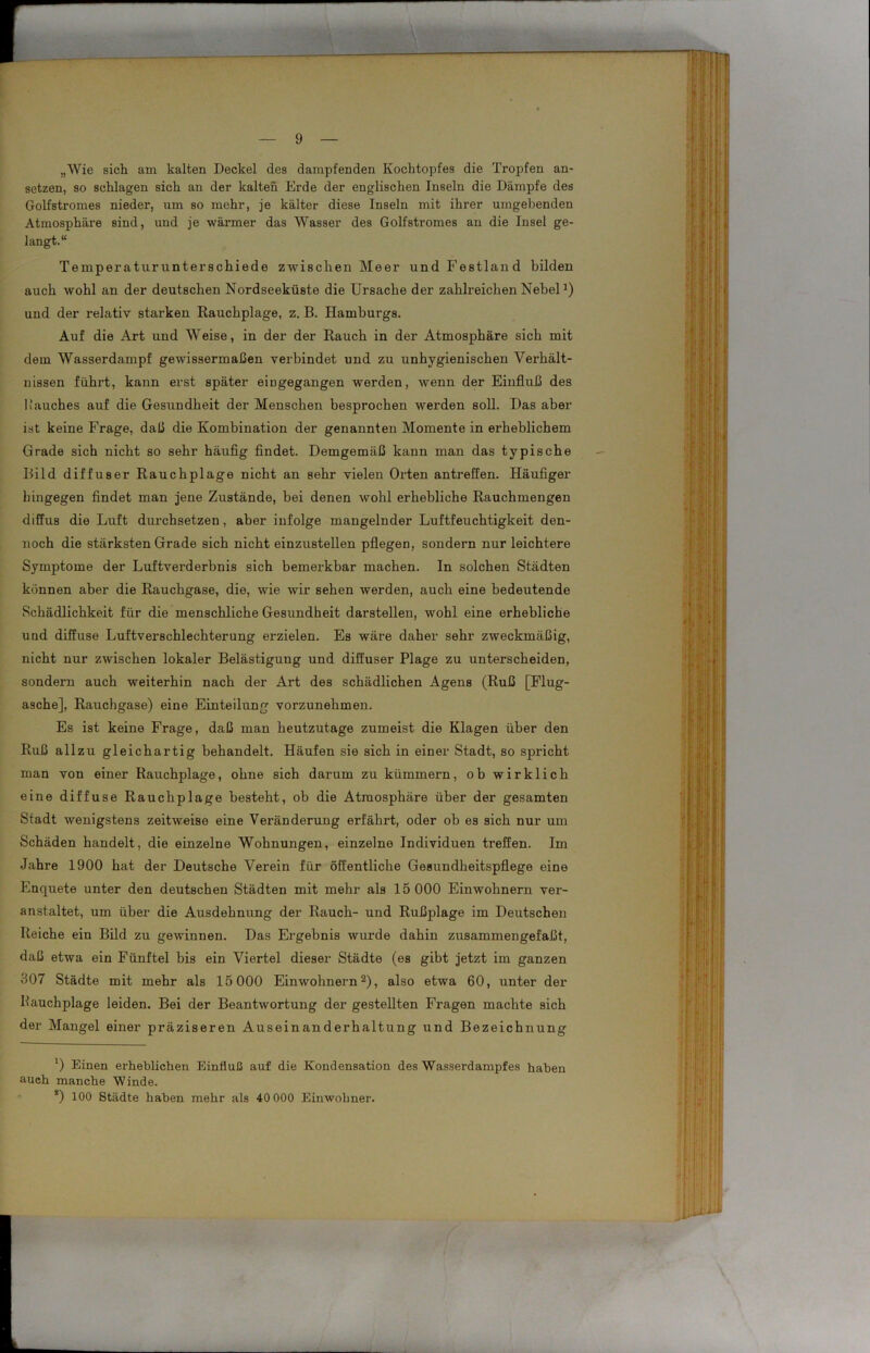 „Wie sich am kalten Deckel des dampfenden Kochtopfes die Tropfen an- setzen, so schlagen sich an der kalten Erde der englischen Inseln die Dämpfe des Golfstromes nieder, um so mehr, je kälter diese Inseln mit ihrer umgebenden Atmosphäre sind, und je wärmer das Wasser des Golfstromes an die Insel ge- langt.“ Temperaturunterschiede zwischen Meer und Festland bilden auch wohl an der deutschen Nordseeküste die Ursache der zahlreichen Nebela) und der relativ starken Rauchplage, z. B. Hamburgs. Auf die Art und Weise, in der der Rauch in der Atmosphäre sich mit dem Wasserdampf gewissermaßen verbindet und zu unhygienischen Verhält- nissen führt, kann erst später eiugegangen werden, wenn der Einfluß des Rauches auf die Gesundheit der Menschen besprochen werden soll. Das aber ist keine Frage, daß die Kombination der genannten Momente in erheblichem Grade sich nicht so sehr häufig findet. Demgemäß kann man das typische Bild diffuser Rauchplage nicht an sehr vielen Orten antreffen. Häufiger hingegen findet man jene Zustände, bei denen wohl erhebliche Rauchmengen diffus die Luft durchsetzen, aber infolge mangelnder Luftfeuchtigkeit den- noch die stärksten Grade sich nicht einzustellen pflegen, sondern nur leichtere Symptome der Luftverderbnis sich bemerkbar machen. In solchen Städten können aber die Rauchgase, die, wie wir sehen werden, auch eine bedeutende Schädlichkeit für die menschliche Gesundheit darstellen, wohl eine erhebliche und diffuse Luftverschlechterung erzielen. Es wäre daher sehr zweckmäßig, nicht nur zwischen lokaler Belästigung und diffuser Plage zu unterscheiden, sondern auch weiterhin nach der Art des schädlichen Agens (Ruß [Flug- asche], Rauchgase) eine Einteilung vorzunehmen. Es ist keine Frage, daß man heutzutage zumeist die Klagen über den Ruß allzu gleichartig behandelt. Häufen sie sich in einer Stadt, so spricht man von einer Rauchplage, ohne sich darum zu kümmern, ob wirklich eine diffuse Rauchplage besteht, ob die Atmosphäre über der gesamten Stadt wenigstens zeitweise eine Veränderung erfährt, oder oh es sich nur um Schäden handelt, die einzelne Wohnungen, einzelne Individuen treffen. Im Jahre 1900 hat der Deutsche Verein für öffentliche Gesundheitspflege eine Enquete unter den deutschen Städten mit mehr als 15 000 Einwohnern ver- anstaltet, um über die Ausdehnung der Rauch- und Rußplage im Deutschen Reiche ein Bild zu gewinnen. Das Ergebnis wurde dahin zusammengefaßt, daß etwa ein Fünftel bis ein Viertel dieser Städte (es gibt jetzt im ganzen 307 Städte mit mehr als 15 000 Einwohnern2), also etwa 60, unter der Bauchplage leiden. Bei der Beantwortung der gestellten Fragen machte sich der Mangel einer präziseren Auseinanderhaltung und Bezeichnung *) Einen erheblichen Einfluß auf die Kondensation des Wasserdampfes haben auch manche Winde. *) 100 Städte haben mehr als 40 000 Einwohner.