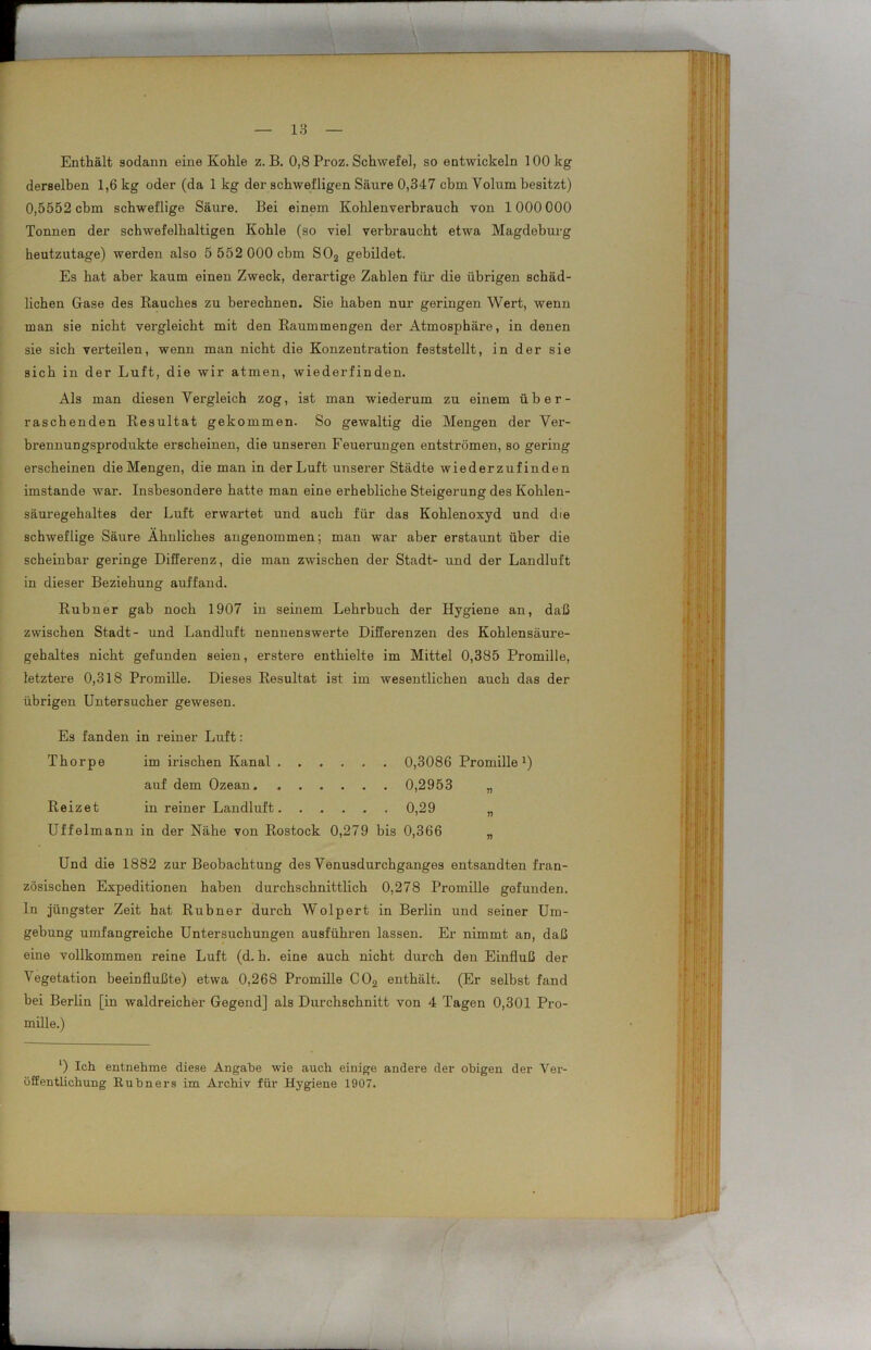 Enthält sodann eine Kohle z. B. 0,8 Proz. Schwefel, so entwickeln 100 kg derselben 1,6 kg oder (da 1 kg der schwefligen Säure 0,347 cbm Volum besitzt) 0,5552 cbm schweflige Säure. Bei einem Kohlenverbrauch von 1000 000 Tonnen der schwefelhaltigen Kohle (so viel verbraucht etwa Magdeburg heutzutage) werden also 5 552 000 cbm S02 gebildet. Es hat aber kaum einen Zweck, derartige Zahlen für die übrigen schäd- lichen Gase des Rauches zu berechnen. Sie haben nur geringen Wert, wenn man sie nicht vergleicht mit den Raummengen der Atmosphäre, in denen sie sich verteilen, wenn man nicht die Konzentration feststellt, in der sie sich in der Luft, die wir atmen, wiederfinden. Als man diesen Vergleich zog, ist man wiederum zu einem über- raschenden Resultat gekommen. So gewaltig die Mengen der Ver- brennungsprodukte erscheinen, die unseren Feuerungen entströmen, so gering erscheinen die Mengen, die man in der Luft unserer Städte wiederzufinden imstande war. Insbesondere hatte man eine erhebliche Steigerung des Kohlen- säuregehaltes der Luft erwartet und auch für das Kohlenoxyd und die schweflige Säure Ähnliches angenommen; man war aber erstaunt über die scheinbar geringe Differenz, die man zwischen der Stadt- und der Landluft in dieser Beziehung auffand. Rubner gab noch 1907 in seinem Lehrbuch der Hygiene an, daß zwischen Stadt- und Landluft nennenswerte Differenzen des Kohlensäure- gehaltes nicht gefunden seien, erstere enthielte im Mittel 0,385 Promille, letztere 0,318 Promille. Dieses Resultat ist im wesentlichen auch das der übrigen Untersucher gewesen. Es fanden in reiner Luft: Thorpe im irischen Kanal 0,3086 Promille1) auf dem Ozean 0,2953 Reizet in reiner Landluft 0,29 Uffelmann in der Nähe von Rostock 0,279 bis 0,366 „ Und die 1882 zur Beobachtung des Venusdurchganges entsandten fran- zösischen Expeditionen haben durchschnittlich 0,278 Promille gefunden, ln jüngster Zeit hat Rubner durch Wolpert in Berlin und seiner Um- gebung umfangreiche Untersuchungen ausführen lassen. Er nimmt an, daß eine vollkommen reine Luft (d. h. eine auch nicht durch den Einfluß der Vegetation beeinflußte) etwa 0,268 Promille C02 enthält. (Er selbst fand bei Berlin [in waldreicher Gegend] als Durchschnitt von 4 Tagen 0,301 Pro- mille.) ‘) Ich entnehme diese Angabe wie auch einige andere der obigen der Ver- öffentlichung Hübners im Archiv für Hygiene 1907.