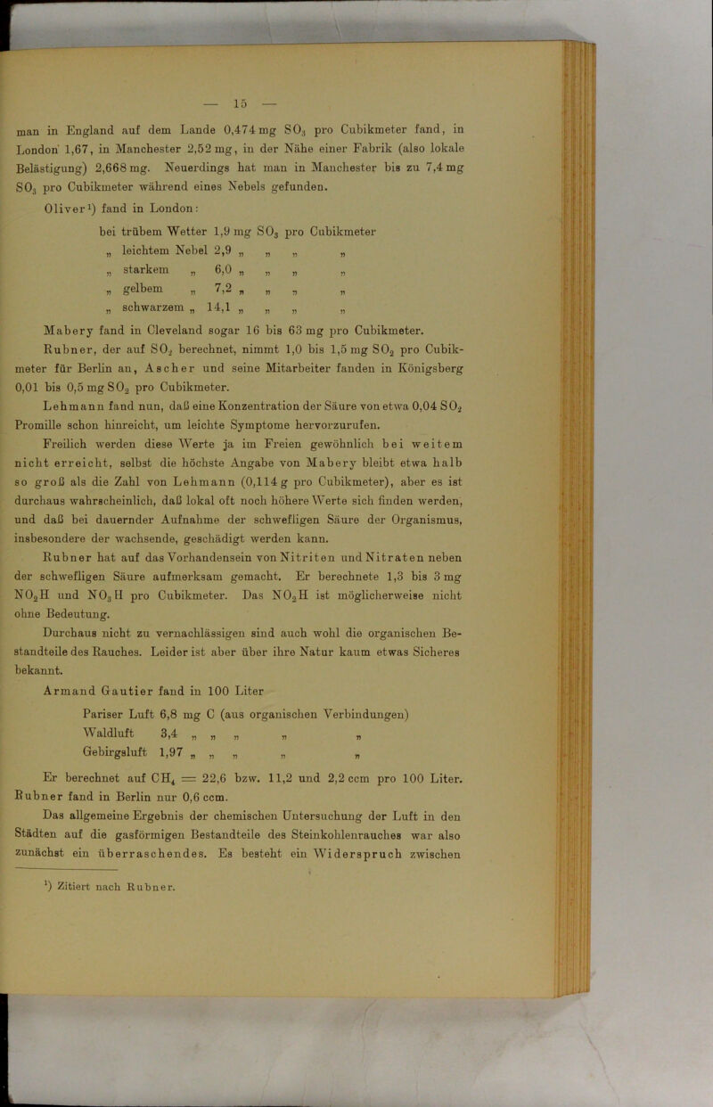 man in England auf dem Lande 0,474mg S03 pro Cubikmeter fand, in London 1,67, in Manchester 2,52mg, in der Nähe einer Fabrik (also lokale Belästigung) 2,668 mg. Neuerdings hat man in Manchester bis zu 7,4 mg S03 pro Cubikmeter während eines Nebels gefunden. Oliver1) fand in London: bei trübem Wetter 1,9 mg S03 pro Cubikmeter „ leichtem Nebel 2,9 „ „ „ „ „ starkem „ 6,0 „ „ „ „ n gelbem „ 7,2 n „ „ „ „ schwarzem „ 14,1 „ „ „ „ Mabery fand in Cleveland sogar 16 bis 63 mg pro Cubikmeter. Rubner, der auf SO., berechnet, nimmt 1,0 bis 1,5 mg S02 pro Cubik- meter für Berlin an, Ascher und seine Mitarbeiter fanden in Königsberg 0,01 bis 0,5mgS02 pro Cubikmeter. Lehmann fand nun, daß eine Konzentration der Säure von etwa 0,04 S02 Promille schon hinreicht, um leichte Symptome hervorzurufen. Freilich werden diese Werte ja im Freien gewöhnlich bei weitem nicht erreicht, selbst die höchste Angabe von Mabery bleibt etwa halb so groß als die Zahl von Lehmann (0,114g pro Cubikmeter), aber es ist durchaus wahrscheinlich, daß lokal oft noch höhere Werte sich finden werden, und daß bei dauernder Aufnahme der schwefligen Säure der Organismus, insbesondere der wachsende, geschädigt werden kann. Rubner hat auf das Vorhandensein von Nitriten und Nitraten neben der schwefligen Säure aufmerksam gemacht. Er berechnete 1,3 bis 3 mg N02H und NOs II pro Cubikmeter. Das N02H ist möglicherweise nicht ohne Bedeutung. Durchaus nicht zu vernachlässigen sind auch wohl die organischen Be- standteile des Rauches. Leider ist aber über ihre Natur kaum etwas Sicheres bekannt. Armand Gautier fand in 100 Liter Pariser Luft 6,8 mg C (aus organischen Verbindungen) Waldluft 3,4 „ „ „ „ Gebirgsluft 1,97 „„ „ „ „ Er berechnet auf CH4 = 22,6 bzw. 11,2 und 2,2 ccm pro 100 Liter. Rubner fand in Berlin nur 0,6 ccm. Das allgemeine Ergebnis der chemischen Untersuchung der Luft in den Städten auf die gasförmigen Bestandteile des Steinkohlenrauches war also zunächst ein überraschendes. Es besteht ein Widerspruch zwischen I 0 Zitiert nach Rubner.