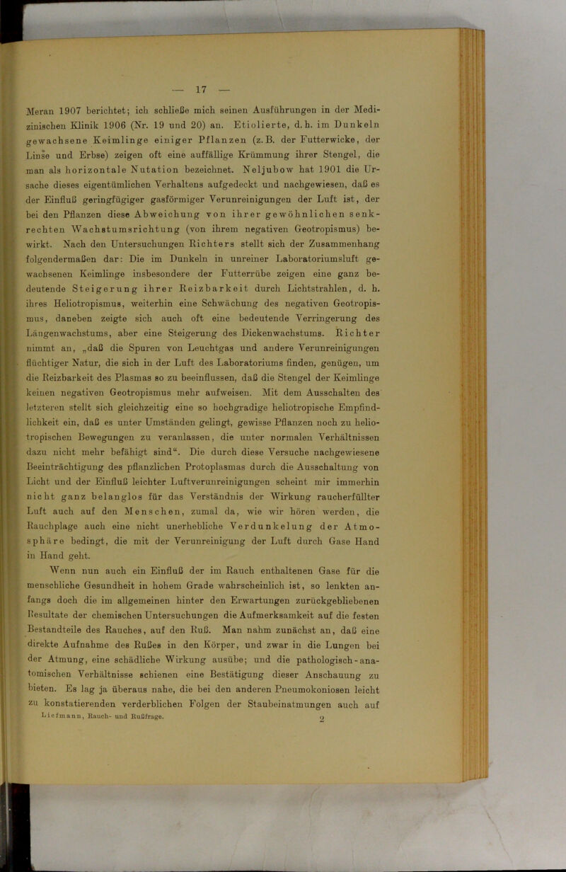 Meran 1907 berichtet; ich schließe mich seinen Ausführungen in der Medi- zinischen Klinik 1906 (Nr. 19 und 20) an. Etiolierte, d. h. im Dunkeln gewachsene Keimlinge einiger Pflanzen (z. B. der Futterwicke, der Linse und Erbse) zeigen oft eine auffällige Krümmung ihrer Stengel, die man als horizontale Nutation bezeichnet. Neljubow hat 1901 die Ur- sache dieses eigentümlichen Verhaltens aufgedeckt und nachgewiesen, daß es der Einfluß geringfügiger gasförmiger Verunreinigungen der Luft ist, der bei den Pflanzen diese Abweichung von ihrer gewöhnlichen senk- rechten Wachstumsrichtung (von ihrem negativen Geotropismus) be- wirkt. Nach den Untersuchungen Eichters stellt sich der Zusammenhang folgendermaßen dar: Die im Dunkeln in unreiner Laboratoriumsluft ge- wachsenen Keimlinge insbesondere der Futterrübe zeigen eine ganz be- deutende Steigerung ihrer Reizbarkeit durch Lichtstrahlen, d. h. ihres Heliotropismus, weiterhin eine Schwächung des negativen Geotropis- mus, daneben zeigte sich auch oft eine bedeutende Verringerung des Längenwachstums, aber eine Steigerung des Dicken Wachstums. Richter nimmt an, „daß die Spuren von Leuchtgas und andere Verunreinigungen flüchtiger Natur, die sich in der Luft des Laboratoriums finden, genügen, um die Reizbarkeit des Plasmas so zu beeinflussen, daß die Stengel der Keimlinge keinen negativen Geotropismus mehr aufweisen. Mit dem Ausschalten des letzteren stellt sich gleichzeitig eine so hochgradige heliotropische Empfind- lichkeit ein, daß es unter Umständen gelingt, gewisse Pflanzen noch zu helio- tropischen Bewegungen zu veranlassen, die unter normalen Verhältnissen dazu nicht mehr befähigt sind“. Die durch diese Versuche nachgewiesene Beeinträchtigung des pflanzlichen Protoplasmas durch die Ausschaltung von Licht und der Einfluß leichter Luftverunreinigungen scheint mir immei’hin nicht ganz belanglos für das Verständnis der Wirkung raucberfüllter Luft auch auf den Menschen, zumal da, wie wir hören werden, die Rauchplage auch eine nicht unerhebliche Verdunkelung der Atmo- sphäre bedingt, die mit der Verunreinigung der Luft durch Gase Hand in Hand geht. Wenn nun auch ein Einfluß der im Rauch enthaltenen Gase für die menschliche Gesundheit in hohem Grade wahrscheinlich ist, so lenkten an- fangs doch die im allgemeinen hinter den Erwartungen zurückgebliebenen Pesultate der chemischen Untersuchungen die Aufmerksamkeit auf die festen Bestandteile des Rauches, auf den Ruß. Man nahm zunächst an, daß eine direkte Aufnahme des Rußes in den Körper, und zwar in die Lungen bei der Atmung, eine schädliche Wirkung ausübe; und die pathologisch - ana- tomischen Verhältnisse schienen eine Bestätigung dieser Anschauung zu bieten. Es lag ja überaus nahe, die bei den anderen Pneumokoniosen leicht zu konstatierenden verderblichen Folgen der Staubeinatmungen auch auf Lief mann, Rauch- und Rußfrage. 9