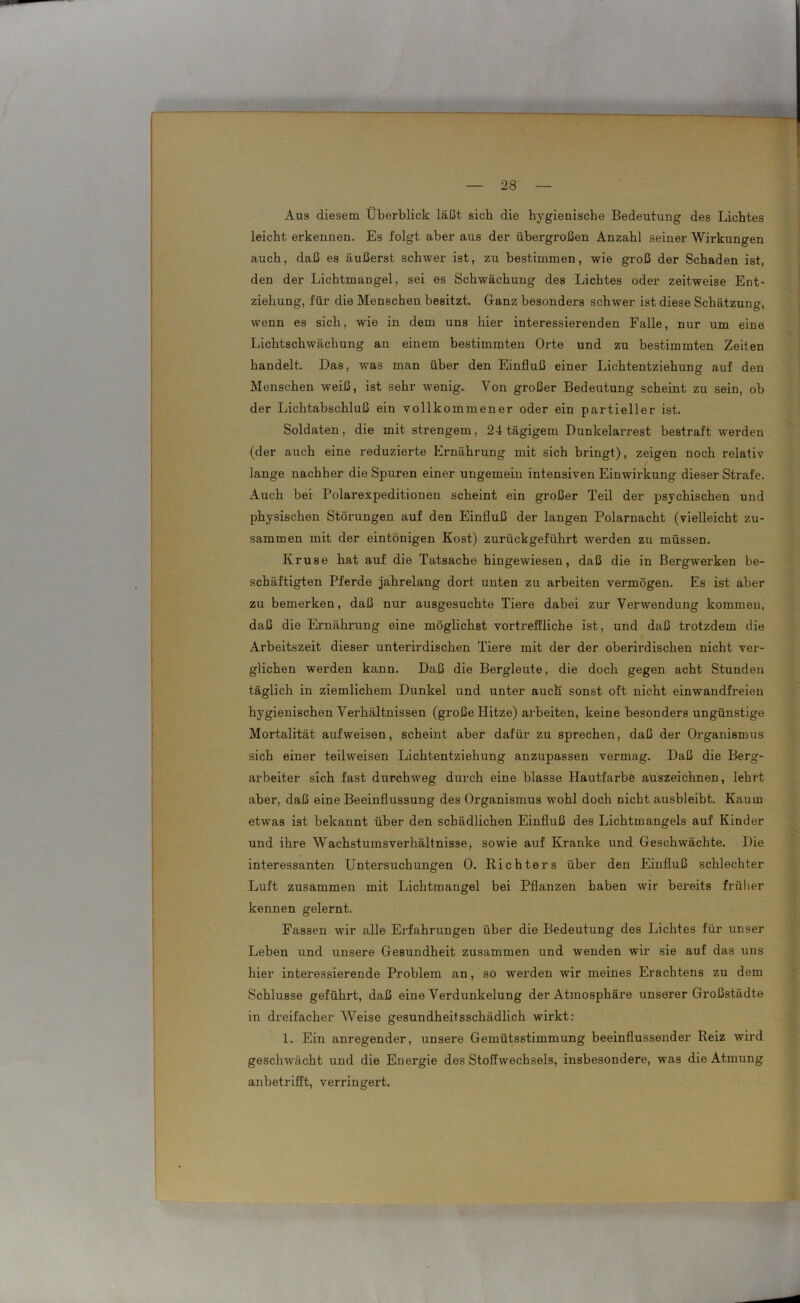 — — 28 — Aus diesem Überblick läßt sich die hygienische Bedeutung des Lichtes leicht erkennen. Es folgt aber aus der übergroßen Anzahl seiner Wirkungen auch, daß es äußerst schwer ist, zu bestimmen, wie groß der Schaden ist, den der Lichtmangel, sei es Schwächung des Lichtes oder zeitweise Ent- ziehung, für die Menschen besitzt. Ganz besonders schwer ist diese Schätzung, wenn es sich, wie in dem uns hier interessierenden Falle, nur um eine Lichtschwächung an einem bestimmten Orte und zu bestimmten Zeiten handelt. Das, was man über den Einfluß einer Lichtentziehung auf den Menschen weiß, ist sehr wenig. Von großer Bedeutung scheint zu sein, ob der Lichtabschluß ein vollkommener oder ein partieller ist. Soldaten, die mit strengem, 24 tägigem Dunkelarrest bestraft werden (der auch eine reduzierte Ernährung mit sich bringt), zeigen noch relativ lange nachher die Spuren einer ungemein intensiven Einwirkung dieser Strafe. Auch bei Polarexpeditionen scheint ein großer Teil der psychischen und physischen Störungen auf den Einfluß der langen Polarnacht (vielleicht zu- sammen mit der eintönigen Kost) zurückgeführt werden zu müssen. Kruse hat auf die Tatsache hingewiesen, daß die in Bergwerken be- schäftigten Pferde jahrelang dort unten zu arbeiten vermögen. Es ist aber zu bemerken, daß nur ausgesuchte Tiere dabei zur Verwendung kommen, daß die Ernährung eine möglichst vortreffliche ist, und daß trotzdem die Arbeitszeit dieser unterirdischen Tiere mit der der oberirdischen nicht ver- glichen werden kann. Daß die Bergleute, die doch gegen acht Stunden täglich in ziemlichem Dunkel und unter auch sonst oft nicht einwandfreien hygienischen Verhältnissen (große Hitze) arbeiten, keine besonders ungünstige Mortalität aufweisen, scheint aber dafür zu sprechen, daß der Organismus sich einer teilweisen Lichtentziehung anzupassen vermag. Daß die Berg- arbeiter sich fast durchweg durch eine blasse Hautfarbe auszeichnen, lehrt aber, daß eine Beeinflussung des Organismus wohl doch nicht ausbleibt. Kaum etwas ist bekannt über den schädlichen Einfluß des Lichtmangels auf Kinder und ihre Wachstumsverhältnisse, sowie auf Kranke und Geschwächte. Die interessanten Untersuchungen 0. Richters über den Einfluß schlechter Luft zusammen mit Lichtmangel bei Pflanzen haben wir bereits früher kennen gelernt. Fassen wir alle Erfahrungen über die Bedeutung des Lichtes für unser Leben und unsere Gesundheit zusammen und wenden wir sie auf das uns hier interessierende Problem an, so werden wir meines Erachtens zu dem Schlüsse geführt, daß eine Verdunkelung der Atmosphäre unserer Großstädte in dreifacher Weise gesundheitsschädlich wirkt: 1. Ein anregender, unsere Gemütsstimmung beeinflussender Reiz wird geschwächt und die Energie des Stoffwechsels, insbesondere, was die Atmung anbetrifft, verringert.