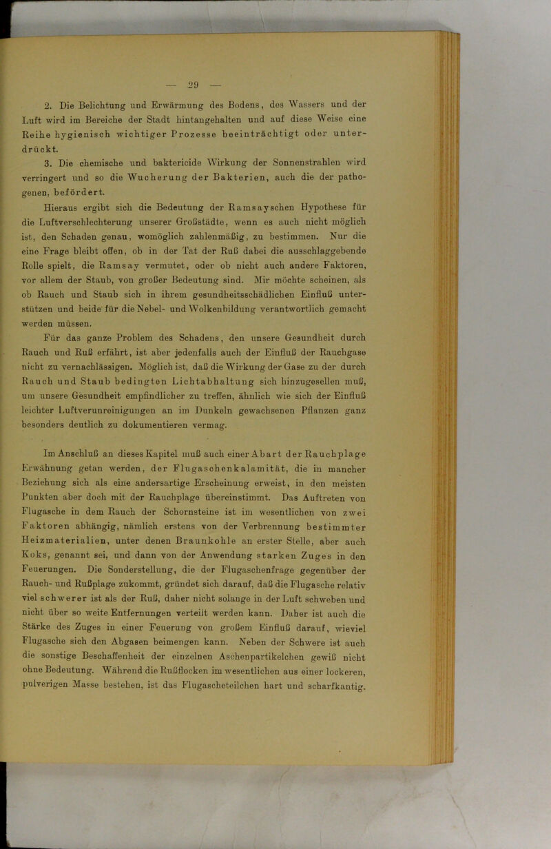 2. Die Belichtung und Erwärmung des Bodens, des Wassers und der Luft wird im Bereiche der Stadt hintangehalten und auf diese Weise eine Reihe hygienisch wichtiger Prozesse beeinträchtigt oder unter- drückt. 3. Die chemische und baktericide Wirkung der Sonnenstrahlen wird verringert und so die Wucherung der Bakterien, auch die der patho- genen, befördert. Hieraus ergibt sich die Bedeutung der Rainsaysehen Hypothese für die Luftverschlechterung unserer Großstädte, wenn es auch nicht möglich ist, den Schaden genau, womöglich zahlenmäßig, zu bestimmen. Nur die eine Frage bleibt offen, ob in der Tat der Ruß dabei die ausschlaggebende Rolle spielt, die Ramsay vermutet, oder ob nicht auch andere Faktoren, vor allem der Staub, von großer Bedeutung sind. Mir möchte scheinen, als ob Rauch und Staub sich in ihrem gesundheitsschädlichen Einfluß unter- stützen und beide für die Nebel- und Wolkenbildung verantwortlich gemacht werden müssen. Für das ganze Problem des Schadens, den unsere Gesundheit durch Rauch und Ruß erfährt, ist aber jedenfalls auch der Einfluß der Rauchgase nicht zu vernachlässigen. Möglich ist, daß die Wirkung der Gase zu der durch Rauch und Staub bedingten Lichtabhaltung sich hinzugesellen muß, um unsere Gesundheit empfindlicher zu treffen, ähnlich wie sich der Einfluß leichter Luftverunreinigungen an im Dunkeln gewachsenen Pflanzen ganz besonders deutlich zu dokumentieren vermag. Im Anschluß an dieses Kapitel muß auch einer Abart der Rauchplage Erwähnung getan werden, der Flugaschenkalamität, die in mancher Beziehung sich als eine andersartige Erscheinung erweist, in den meisten Punkten aber doch mit der Rauchplage übereinstimmt. Das Auftreten von Flugasche in dem Rauch der Schornsteine ist im wesentlichen von zwei Faktoren abhängig, nämlich erstens von der Verbrennung bestimmter Heizmaterialien, unter denen Braunkohle an erster Stelle, aber auch Koks, genannt sei, und dann von der Anwendung starken Zuges in den Feuerungen. Die Sonderstellung, die der Flugaschenfrage gegenüber der Rauch- und Rußplage zukommt, gründet sich darauf, daß die Flugasche relativ viel schwerer ist als der Ruß, daher nicht solange in der Luft schweben und nicht über so weite Entfernungen verteilt werden kann. Daher ist auch die Stärke des Zuges in einer Feuerung von großem Einfluß darauf, wieviel Flugasche sich den Abgasen beimengen kann. Neben der Schwere ist auch die sonstige Beschaffenheit der einzelnen Aschenpartikelchen gewiß nicht ohne Bedeutung. Während die Rußflocken im wesentlichen aus einer lockeren, pulverigen Masse bestehen, ist das Flugascheteilchen hart und scharfkantig.