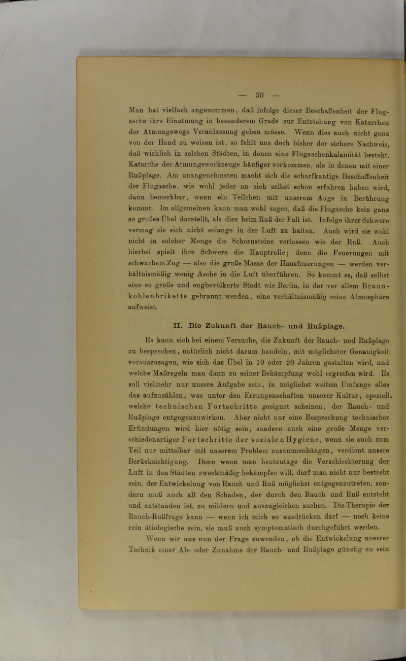 Man hat vielfach angenommen, daß infolge dieser Beschaffenheit der Flug- asche ihre Einatmung in besonderem Grade zur Entstehung von Katarrhen der Atmungswege Veranlassung geben müsse. Wenn dies auch nicht ganz von der Hand zu weisen ist, so fehlt uns doch bisher der sichere Nachweis, daß wirklich in solchen Städten, in denen eine Flugaschenkalamität besteht, Katarrhe der Atmungswerkzeuge häufiger Vorkommen, als in denen mit einer Rußplage. Am unangenehmsten macht sich die scharfkantige Beschaffenheit der Flugasche, wie wohl jeder an sich selbst schon erfahren haben wird, dann bemerkbar, wenn ein Teilchen mit unserem Auge in Berührung kommt. Im allgemeinen kann man wohl sagen, daß die Flugasche kein ganz so großes Übel darstellt, als dies beim Ruß der Fall ist. Infolge ihrer Schwere vermag sie sich nicht solange in der Luft zu halten. Auch wird sie wohl nicht in solcher Menge die Schornsteine verlassen wie der Ruß. Auch hierbei spielt ihre Schwere die Hauptrolle; denn die Feuerungen mit schwachem Zug — also die große Masse der Hausfeuerungen — werden ver- hältnismäßig wenig Asche in die Luft überführen. So kommt es, daß selbst eine so große und engbevölkerte Stadt wie Berlin, in der vor allem Braun- kohlenbriketts gebrannt werden, eine verhältnismäßig reine Atmosphäre aufweist. II. Die Zukunft der Rauch- und Rußplage. Es kann sich bei einem Versuche, die Zukunft der Rauch- und Rußplage zu besprechen, natürlich nicht darum handeln, mit möglichster Genauigkeit vorauszusagen, wie sich das Übel in 10 oder 20 Jahren gestalten wird, und welche Maßregeln man dann zu seiner Bekämpfung wohl ergreifen wird. Es soll vielmehr nur unsere Aufgabe sein, in möglichst weitem Umfange alles das aufzuzählen, was unter den Errungenschaften unserer Kultur, speziell, welche technischen Fortschritte geeignet scheinen, der Rauch- und Rußplage entgegenzuwirken. Aber nicht nur eine Besprechung technischer Erfindungen wird hier nötig sein, sondern auch eine große Menge ver- schiedenartiger Fortschritte der soziale n Hygiene, wenn sie auch zum Teil nur mittelbar mit unserem Problem Zusammenhängen, verdient unsere Berücksichtigung. Denn wenn man heutzutage die Verschlechterung der Luft in den Städten zweckmäßig bekämpfen will, darf man nicht nur bestrebt sein, der Entwickelung von Rauch und Ruß möglichst entgegenzutreten, son- dern muß auch all den Schaden, der durch den Rauch und Ruß entsteht und entstanden ist, zu mildern und auszugleichen suchen. Die Therapie der Rauch-Rußfrage kann — wenn ich mich so ausdrücken darf — noch keine rein ätiologische sein, sie muß auch symptomatisch durchgeführt werden. Wenn wir uns nun der Frage zuwenden, ob die Entwickelung unserer Technik einer Ab- oder Zunahme der Rauch- und Rußplage günstig zu sein