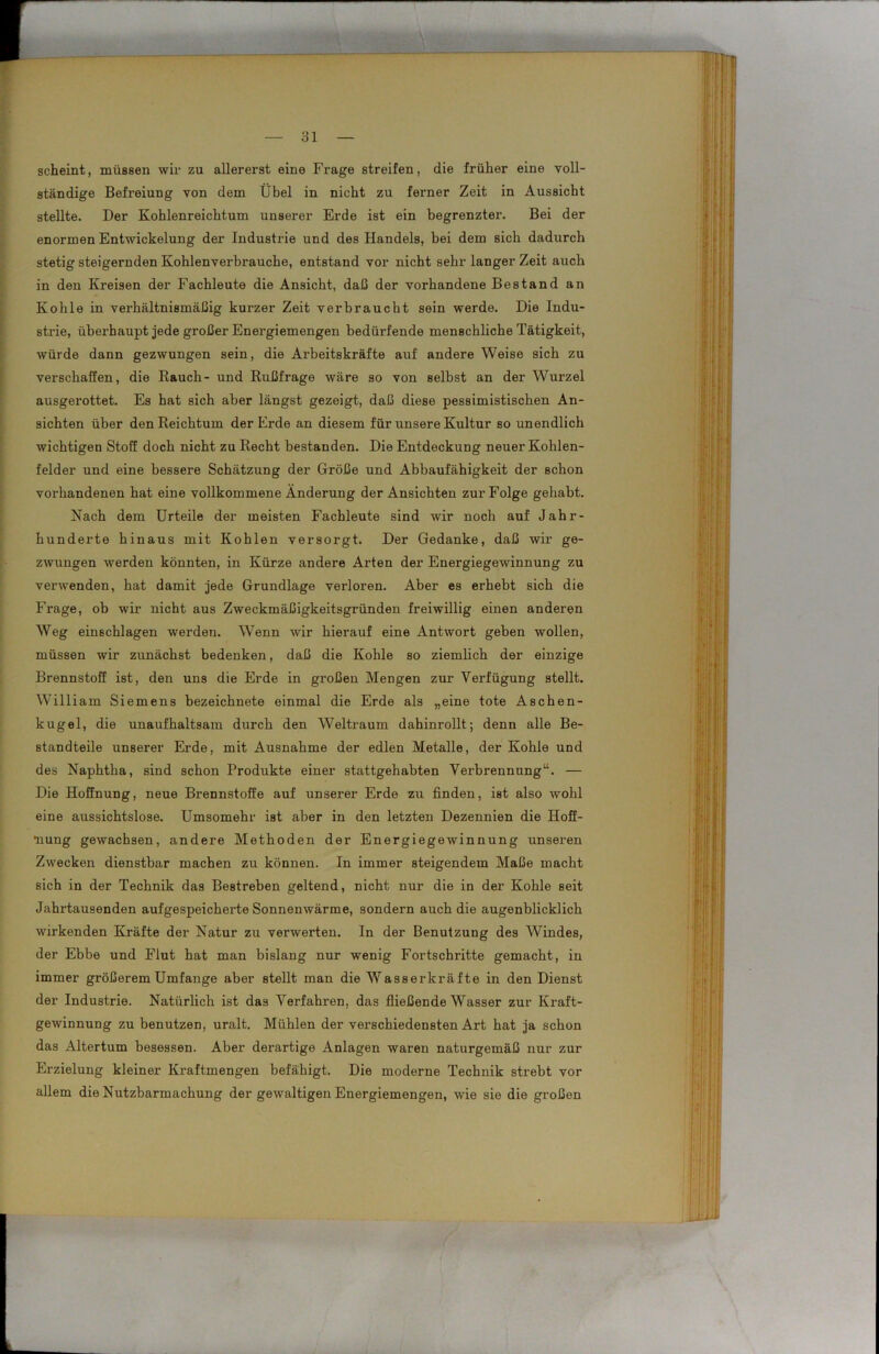 scheint, müssen wir zu allererst eine Fi’age streifen, die früher eine voll- ständige Befreiung von dem Übel in nicht zu ferner Zeit in Aussicht stellte. Der Kohlenreichtum unserer Erde ist ein begrenzter. Bei der enormen Entwickelung der Industrie und des Handels, bei dem sich dadurch stetig steigernden Kohlenverbrauche, entstand vor nicht sehr langer Zeit auch in den Kreisen der Fachleute die Ansicht, daß der vorhandene Bestand an Kohle in vei’hältnismäßig kurzer Zeit verbraucht sein werde. Die Indu- strie, überhaupt jede großer Energiemengen bedürfende menschliche Tätigkeit, würde dann gezwungen sein, die Arbeitskräfte auf andere Weise sich zu verschaffen, die Rauch- und Rußfrage wäre so von selbst an der Wurzel ausgerottet. Es hat sich aber längst gezeigt, daß diese pessimistischen An- sichten über den Reichtum der Erde an diesem für unsere Kultur so unendlich wichtigen Stoff doch nicht zu Recht bestanden. Die Entdeckung neuer Kohlen- felder und eine bessere Schätzung der Größe und Abbaufähigkeit der schon vorhandenen hat eine vollkommene Änderung der Ansichten zur Folge gehabt. Nach dem Urteile der meisten Fachleute sind wir noch auf Jahr- hunderte hinaus mit Kohlen versorgt. Der Gedanke, daß wir ge- zwungen werden könnten, in Kürze andere Arten der Energiegewinnung zu verwenden, hat damit jede Grundlage verloren. Aber es erhebt sich die Frage, ob wir nicht aus Zweckmäßigkeitsgründen freiwillig einen anderen Weg einschlagen werden. Wenn -wir hierauf eine Antwort geben wollen, müssen wir zunächst bedenken, daß die Kohle so ziemlich der einzige Brennstoff ist, den uns die Erde in großen Mengen zur Verfügung stellt. William Siemens bezeichnete einmal die Erde als „eine tote Aschen- kugel, die unaufhaltsam durch den Weltraum dahinrollt; denn alle Be- standteile unserer Erde, mit Ausnahme der edlen Metalle, der Kohle und des Naphtha, sind schon Produkte einer stattgehabten Verbrennung“. — Die Hoffnung, neue Brennstoffe auf unserer Erde zu finden, ist also wohl eine aussichtslose. Umsomehr ist aber in den letzten Dezennien die Hoff- nung gewachsen, andere Methoden der Energiegewinnung unseren Zwecken dienstbar machen zu können. In immer steigendem Maße macht sich in der Technik das Bestreben geltend, nicht nur die in der Kohle seit Jahrtausenden aufgespeicherte Sonnenwärme, sondern auch die augenblicklich wirkenden Kräfte der Natur zu verwerten. In der Benutzung des Windes, der Ebbe und Flut hat man bislang nur wenig Fortschritte gemacht, in immer größerem Umfange aber stellt man die Wasserkräfte in den Dienst der Industrie. Natürlich ist das Verfahren, das fließende Wasser zur Kraft- gewinnung zu benutzen, uralt. Mühlen der verschiedensten Art hat ja schon das Altertum besessen. Aber derartige Anlagen waren naturgemäß nur zur Erzielung kleiner Kraftmengen befähigt. Die moderne Technik strebt vor allem die Nutzbarmachung der gewaltigen Energiemengen, wie sie die großen