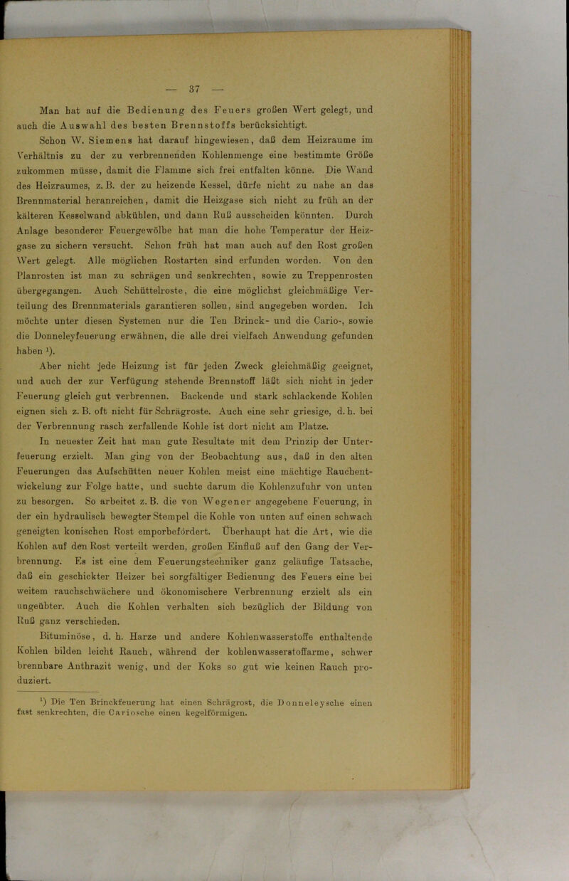 Man hat auf die Bedienung des Feuers großen Wert gelegt, uud auch die Auswahl des besten Brennstoffs berücksichtigt. Schon W. Siemens hat darauf hingewiesen, daß dem Heizraume im Verhältnis zu der zu verbrennenden Kohlenmenge eine bestimmte Größe zukommen müsse, damit die Flamme sich frei entfalten könne. Die Wand des Heizraumes, z. B. der zu heizende Kessel, dürfe nicht zu nahe an das Brennmaterial heranreichen, damit die Heizgase sich nicht zu früh an der kälteren Kesselwand abküblen, und dann Ruß ausscheiden könnten. Durch Anlage besonderer Feuergewölbe hat man die hohe Temperatur der Heiz- gase zu sichern versucht. Schon früh hat man auch auf den Rost großen Wert gelegt. Alle möglichen Rostarten sind erfunden worden. Von den Planrosten ist man zu schrägen und senkrechten, sowie zu Treppenrosten übergegangen. Auch Schüttelroste, die eine möglichst gleichmäßige Ver- teilung des Brennmaterials garantieren sollen, sind angegeben worden. Ich möchte unter diesen Systemen nur die Ten Brinck- und die Cario-, sowie die Donneleyfeuerung erwähnen, die alle drei vielfach Anwendung gefunden haben 2). Aber nicht jede Heizung ist für jeden Zweck gleichmäßig geeignet, und auch der zur Verfügung stehende Brennstoff läßt sich nicht in jeder Feuerung gleich gut verbrennen. Backende und stark schlackende Kohlen eignen sich z. B. oft nicht für Schrägroste. Auch eine sehr griesige, d. h. hei der Verbrennung rasch zerfallende Kohle ist dort nicht am Platze. In neuester Zeit hat man gute Resultate mit dem Prinzip der Unter- feuerung erzielt. Man ging von der Beobachtung aus, daß in den alten Feuerungen das Aufschütten neuer Kohlen meist eine mächtige Rauchent- wickelung zur Folge hatte, und suchte darum die Kohlenzufuhr von unten zu besorgen. So arbeitet z. B. die von Wegener angegebene Feuerung, in der ein hydraulisch bewegter Stempel die Kohle von unten auf einen schwach geneigten konischen Rost emporbefördert. Überhaupt hat die Art, wie die Kohlen auf den Rost verteilt werden, großen Einfluß auf den Gang der Ver- brennung. Es ist eine dem Feuerungstechniker ganz geläufige Tatsache, daß ein geschickter Heizer bei sorgfältiger Bedienung des Feuers eine bei weitem rauchschwächere und ökonomischere Verbrennung erzielt als ein ungeübter. Auch die Kohlen verhalten sich bezüglich der Bildung von Ruß ganz verschieden. Bituminöse, d. h. Harze und andere Kohlenwasserstoffe enthaltende Kohlen bilden leicht Rauch, während der kohlenwasserstoffarme, schwer brennbare Anthrazit wenig, und der Koks so gut wie keinen Rauch pro- duziert. ‘) Die Ten Brinckfeuerung hat einen Schrägrost, die Donneleysclie einen fast senkrechten, die Cariosche einen kegelförmigen.