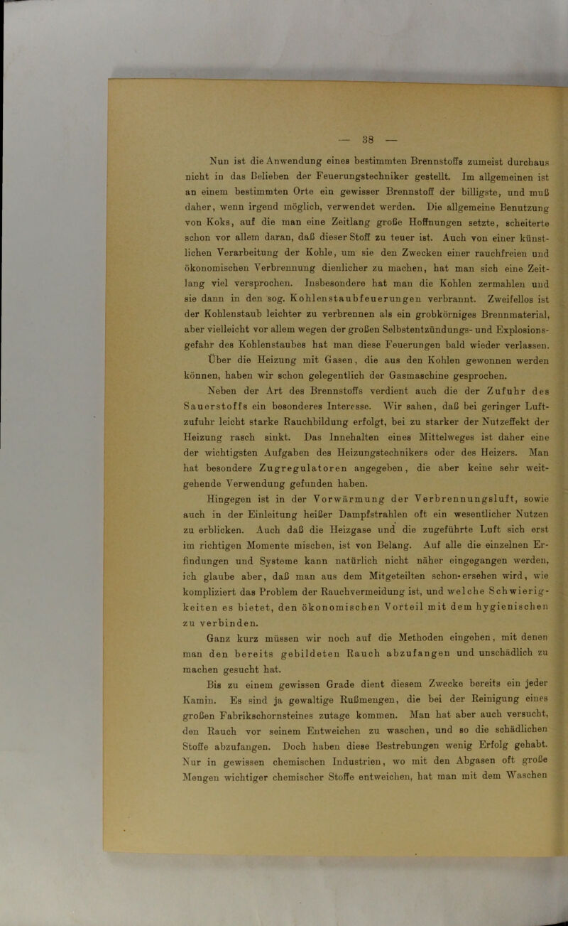 Nun ist die Anwendung eines bestimmten Brennstoffs zumeist durchaus nicht in das Belieben der Feuerungstechniker gestellt. Im allgemeinen ist an einem bestimmten Orte ein gewisser Brennstoff der billigste, und muß daher, wenn irgend möglich, verwendet werden. Die allgemeine Benutzung von Koks, auf die man eine Zeitlang große Hoffnungen setzte, scheiterte schon vor allem daran, daß dieser Stoff zu teuer ist. Auch von einer künst- lichen Verarbeitung der Kohle, um sie den Zwecken einer rauchfreien und ökonomischen Verbrennung dienlicher zu machen, hat man sich eine Zeit- lang viel versprochen. Insbesondere hat mau die Kohlen zermahlen und sie dann in den sog. Kohlenstaubfeuerungen verbrannt. Zweifellos ist der Kohlenstaub leichter zu verbrennen als ein grobkörniges Brennmaterial, aber vielleicht vor allem wegen der großen Selbstentzündungs- und Explosions- gefahr des Kohlenstaubes hat man diese Feuerungen bald wieder verlassen. Über die Heizung mit Gasen, die aus den Kohlen gewonnen werden können, haben wir schon gelegentlich der Gasmaschine gesprochen. Neben der Art des Brennstoffs verdient auch die der Zufuhr des Sauerstoffs ein besonderes Interesse. Wir sahen, daß bei geringer Luft- zufuhr leicht starke Rauchbildung erfolgt, bei zu starker der Nutzeffekt der Heizung rasch sinkt. Das Innehalten eines Mittelweges ist daher eine der wichtigsten Aufgaben des Heizungstechnikers oder des Heizers. Man hat besondere Zugregulatoren angegeben, die aber keine sehr weit- gehende Verwendung gefunden haben. Hingegen ist in der Vorwärmung der Verbrennungsluft, sowie auch in der Einleitung heißer Dampfstrahlen oft ein wesentlicher Nutzen zu erblicken. Auch daß die Heizgase und die zugeführte Luft sich erst im richtigen Momente mischen, ist von Belang. Auf alle die einzelnen Er- findungen und Systeme kann natürlich nicht näher eingegangen werden, ich glaube aber, daß man aus dem Mitgeteilten schon*ersehen wird, wie kompliziert das Problem der Rauch Vermeidung ist, und welche Schwierig- keiten es bietet, den ökonomischen Vorteil mit dem hygienischen zu verbinden. Ganz kurz müssen wir noch auf die Methoden eingehen, mit denen man den bereits gebildeten Rauch abzufangen und unschädlich zu machen gesucht hat. Bis zu einem gewissen Grade dient diesem Zwecke bereits ein jeder Kamin. Es sind ja gewaltige Rußmengen, die bei der Reinigung eines großen Fabrikschornsteines zutage kommen. Man hat aber auch versucht, den Rauch vor seinem Entweichen zu waschen, und so die schädlichen Stoffe abzufangen. Doch haben diese Bestrebungen wenig Erfolg gehabt. Nur in gewissen chemischen Industrien, wo mit den Abgasen oft große Mengen wichtiger chemischer Stoffe entweichen, hat man mit dem Waschen