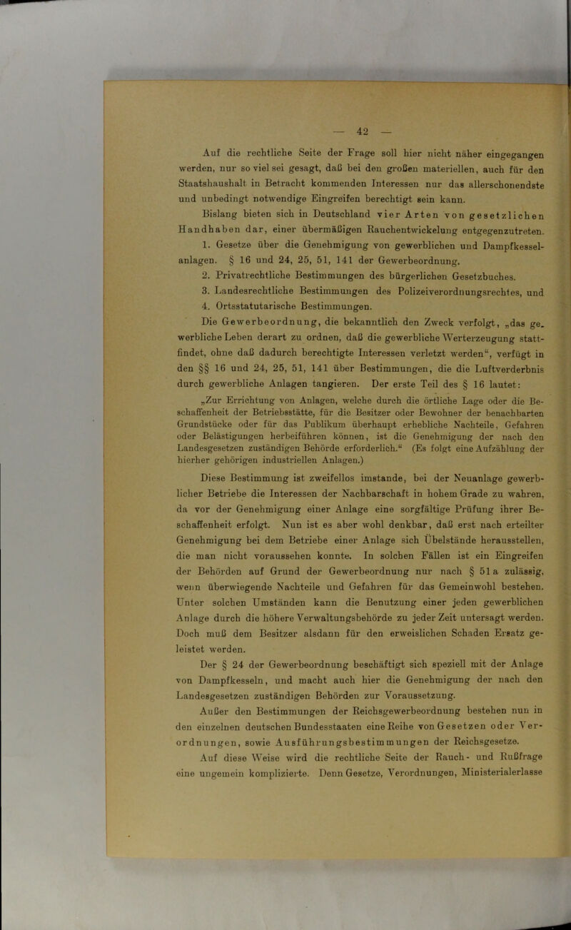 Auf die rechtliche Seite der Frage soll hier nicht näher eingegangen werden, nur so viel sei gesagt, daß bei den großen materiellen, auch für den Staatshaushalt in Betracht kommenden Interessen nur das allerschonendste und unbedingt notwendige Eingreifen berechtigt sein kann. Bislang bieten sich in Deutschland vier Arten von gesetzlichen Handhaben dar, einer übermäßigen Rauchentwickelung entgegenzutreten. 1. Gesetze über die Genehmigung von gewerblichen und Dampfkessel- anlagen. § 16 und 24, 25, 51, 141 der Gewerbeordnung. 2. Privatrechtliche Bestimmungen des bürgerlichen Gesetzbuches. 3. Landesrechtliche Bestimmungen des Polizeiverordnungsrechtes, und 4. Ortsstatutarische Bestimmungen. Die Gewerbeordnung, die bekanntlich den Zweck verfolgt, „das ge. werbliche Leben derart zu ordnen, daß die gewerbliche Werterzeugung statt- findet, ohne daß dadurch berechtigte Interessen verletzt werden“, verfügt in den §§ 16 und 24, 25, 51, 141 über Bestimmungen, die die Luftverderbnis durch gewerbliche Anlagen tangieren. Der erste Teil des § 16 lautet: „Zur Errichtung von Anlagen, welche durch die örtliche Lage oder die Be- schaffenheit der Betriebsstätte, für die Besitzer oder Bewohner der benachbarten Grundstücke oder für das Publikum überhaupt erhebliche Nachteile, Gefahren oder Belästigungen herbeiführen können, ist die Genehmigung der nach den Landesgesetzen zuständigen Behörde erforderlich.“ (Es folgt eine Aufzählung der hierher gehörigen industriellen Anlagen.) Diese Bestimmung ist zweifellos imstande, bei der Neuanlage gewerb- licher Betriebe die Interessen der Nachbarschaft in hohem Grade zu wahren, da vor der Genehmigung einer Anlage eine sorgfältige Prüfung ihrer Be- schaffenheit erfolgt. Nun ist es aber wohl denkbar, daß erst nach erteilter Genehmigung bei dem Betriebe einer Anlage sich Übelstände heraussteilen, die man nicht voraussehen konnte. In solchen Fällen ist ein Eingreifen der Behörden auf Grund der Gewerbeordnung nur nach § 51a zulässig, wenn überwiegende Nachteile und Gefahren für das Gemeinwohl bestehen. Unter solchen Umständen kann die Benutzung einer jeden gewerblichen Anlage durch die höhere Verwaltungsbehörde zu jeder Zeit untersagt werden. Doch muß dem Besitzer alsdann für den erweislichen Schaden Ersatz ge- leistet werden. Der § 24 der Gewerbeordnung beschäftigt sich speziell mit der Anlage von Dampfkesseln, und macht auch hier die Genehmigung der nach den Landesgesetzen zuständigen Behörden zur Voraussetzung. Außer den Bestimmungen der Reichsgewerbeordnung bestehen nun in den einzelnen deutschen Bundesstaaten eine Reihe von Gesetzen oder Ver- ordnungen, sowie Ausführungsbestimmungen der Reichsgesetze. Auf diese Weise wird die rechtliche Seite der Rauch- und Rußfrage eine ungemein komplizierte. Denn Gesetze, Verordnungen, Ministerialerlasse