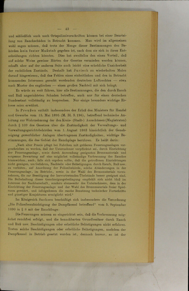 und schließlich auch noch Ortspolizeivorschriften können bei einer Beurtei- lung von Bauchschäden in Betracht kommen. Man wird im allgemeinen wohl sagen müssen, daß trotz der Menge dieser Bestimmungen den Be- hörden kein fester Maßstab gegeben ist, nach dem sie sich in ihren Ent- scheidungen richten könnten. Dies hat zweifellos den einen Vorteil, daß auf solche Weise gewisse Härten der Gesetze vermieden werden können, schafft aber auf der anderen Seite auch leicht eine erhebliche Unsicherheit der rechtlichen Zustände. Deshalb hat Juri sch zu wiederholten Malen darauf hingewiesen, daß das Fehlen eines einheitlichen und den in Betracht kommenden Interessen gerecht werdenden deutschen Luftrechtes — etwa nach Muster des englischen — einen großen Nachteil mit sich bringt. Es würde zu weit führen, hier alle Bestimmungen, die den durch Rauch und Ruß angerichteten Schaden betreffen, auch nur für einen deutschen Bundesstaat vollständig zu besprechen. Nur einige besonders wichtige Er- lasse seien erwähnt. In Preußen enthält insbesondere der Erlaß des Ministers für Handel und Gewerbe vom 15. Mai 1895 (M. Bl. S. 196), betreffend technische An- leitung zur Wahrnehmung der den Kreis- (Stadt-) Ausschüssen (Magistraten) durch § 109 des Gesetzes über die Zuständigkeit der Verwaltungs- und Verwaltungsgerichtsbehörden vom 1. August 1883 hinsichtlich der Geneh- migung gewerblicher Anlagen übertragenen Zuständigkeiten, wichtige Be- stimmungen, die das Gebiet der Rauchplage berühren. Es heißt darin: „Nach alter Praxis pflegt bei Fabriken mit größeren Feuerungsanlagen vor- geschrieben zu werden, daß der Unternehmer verpflichtet sei, durch Einrichtung der Feuerungsanlage, sowie durch Anwendung geeigneten Brennmaterials und sorgsame Bewartung auf eine möglichst vollständige Verbrennung des Rauches hinzuwirken, auch, falls sich ergeben sollte, daß die getroffenen Einrichtungen nicht genügen, um Gefahren, Nachteile oder Belästigungen durch Rauch, Ruß usw. zu verhüten, auf Anordnung der Polizeibehörde, solche Abänderungen in der Feuerungsanlage, im Betriebe, sowie in der Wahl des Brennmaterials vorzu- nehmen, die zur Beseitigung der hervortretenden Übelstände besser geeignet sind. Die Beibehaltung dieser Genehmigungsbedingung empfiehlt sich nicht bloß im Interesse der Nachbarschaft, sondern ebensosehr des Unternehmers, dem in der Einrichtung der Feuerungsanlage und der Wahl des Brennmaterials freier Spiel- raum gewährt, und infolgedessen die rasche Benutzung technischer Fortschritte und günstiger Konjekturen ermöglicht wird.“ Im Königreich Sachsen beschäftigt sich insbesondere die Verordnung „Die Polizeibeaufsichtigung der Dampfkessel betreffend“ vom 5. September 1890 in § 8 mit der Rauchfrage: Die Feuerungen müssen so eingerichtet sein, daß die Verbrennung mög- lichst rauchfrei erfolgt, und die benachbarten Grundbesitzer durch Rauch und Ruß usw. Beschädigungen oder erhebliche Belästigungen nicht erfahren. Treten solche Beschädigungen oder erhebliche Belästigungen, nachdem der Dampfkessel in Betrieb gesetzt worden ist, dennoch hervor, so ist der L