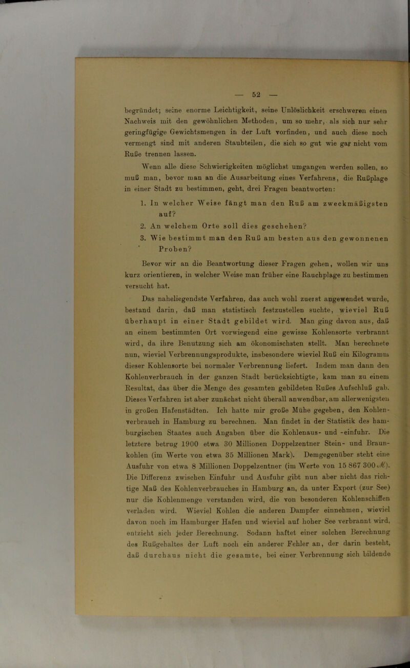 begründet; seine enorme Leichtigkeit, seine Unlöslichkeit erschweren einen Nachweis mit den gewöhnlichen Methoden, um so mehr, als sich nur sehr geringfügige Gewichtsmengen in der Luft vorfinden, und auch diese noch vermengt sind mit anderen Staubteilen, die sich so gut wie gar nicht vom Ruße trennen lassen. Wenn alle diese Schwierigkeiten möglichst umgangen werden sollen, so muß man, bevor man an die Ausarbeitung eines Verfahrens, die Rußplage in einer Stadt zu bestimmen, geht, drei Fragen beantworten: 1. In welcher Weise fängt man den Ruß am zweckmäßigsten auf? 2. An welchem Orte soll dies geschehen? 3. Wie bestimmt man den Ruß am besten aus den gewonnenen Proben? Bevor wir an die Beantwortung dieser Fragen gehen, wollen wir uns kurz orientieren, in welcher Weise man früher eine Rauchplage zu bestimmen versucht hat. Das naheliegendste Verfahren, das auch wohl zueist angewendet wurde, bestand darin, daß man statistisch festzustellen suchte, wieviel Ruß überhaupt in einer Stadt gebildet wird. Man ging davon aus, daß an einem bestimmten Ort vorwiegend eine gewisse Kohlensorte verbrannt wird, da ihre Benutzung sich am ökonomischsten stellt. Man berechnete nun, wieviel Verbrennungsprodukte, insbesondere wieviel Ruß ein Kilogramm dieser Kohlensorte bei normaler Verbrennung liefert. Indem man dann den Kohlenverbrauch in der ganzen Stadt berücksichtigte, kam man zu einem Resultat, das über die Menge des gesamten gebildeten Rußes Aufschluß gab. Dieses Verfahren ist aber zunächst nicht überall anwendbar, am allerwenigsten in großen Hafenstädten. Ich hatte mir große Mühe gegeben, den Kohlen- verbrauch in Hamburg zu berechnen. Man findet in der Statistik des ham- burgischen Staates auch Angaben über die Kohlenaus- und -einfuhr. Die letztere betrug 1900 etwa 30 Millionen Doppelzentner Stein- und Braun- kohlen (im Werte von etwa 35 Millionen Mark). Demgegenüber steht eine Ausfuhr von etwa 8 Millionen Doppelzentner (im Werte von 15 867 300^). Die Differenz zwischen Einfuhr und Ausfuhr gibt nun aber nicht das rich- tige Maß des Kohlenverbrauches in Hamburg an, da unter Export (zur See) nur die Kohlenmenge verstanden wird, die von besonderen Kohlenschiffen verladen wird. Wieviel Kohlen die anderen Dampfer einnehmen, wieviel davon noch im Hamburger Hafen und wieviel auf hoher See verbrannt wird, entzieht sich jeder Berechnung. Sodann haftet einer solchen Berechnung des Rußgehaltes der Luft noch ein anderer Fehler an, der darin besteht, daß durchaus nicht die gesamte, bei einer Verbrennung sich bildende