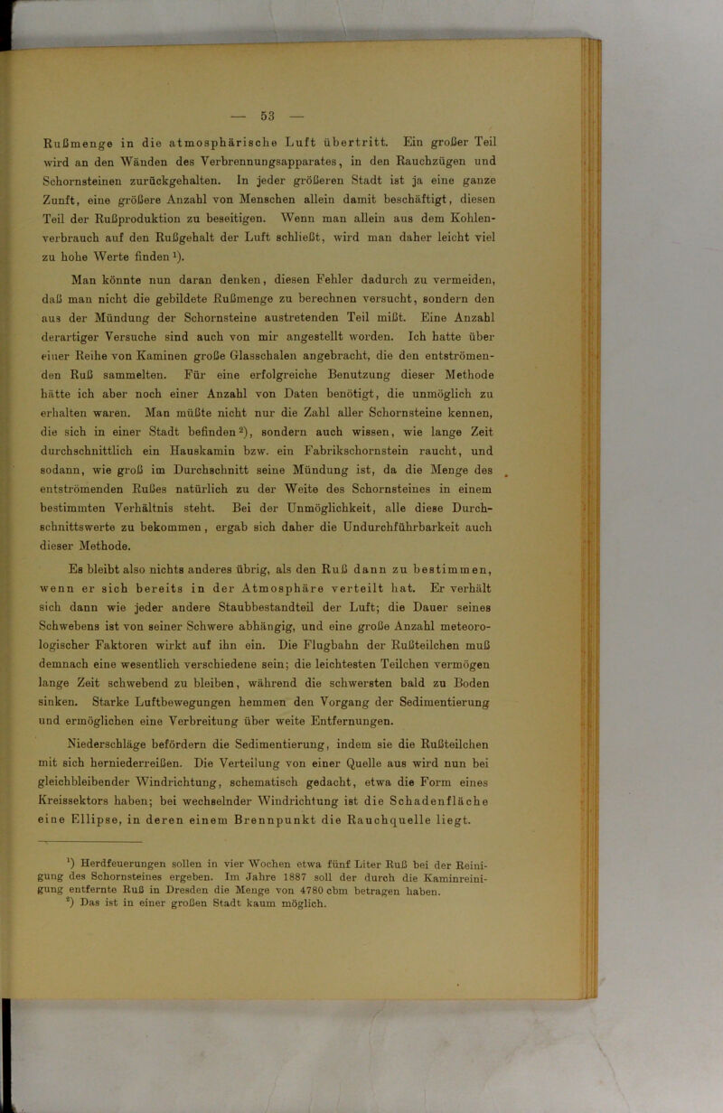 Rußmenge in die atmosphärische Luft Übertritt. Ein großer Teil wird an den Wänden des Verbrennungsapparates, in den Rauchzügen und Schornsteinen zurückgehalten, ln jeder größeren Stadt ist ja eine ganze Zunft, eine größere Anzahl von Menschen allein damit beschäftigt, diesen Teil der Rußproduktion zu beseitigen. Wenn man allein aus dem Kohlen- verbrauch auf den Rußgehalt der Luft schließt, wird man daher leicht viel zu hohe Werte finden 1). Man könnte nun daran denken, diesen Fehler dadurch zu vermeiden, daß man nicht die gebildete Rußmenge zu berechnen versucht, sondern den aus der Mündung der Schornsteine austretenden Teil mißt. Eine Anzahl derartiger Versuche sind auch von mir angestellt worden. Ich hatte über einer Reihe von Kaminen große Glasschalen angebracht, die den entströmen- den Ruß sammelten. Für eine erfolgreiche Benutzung dieser Methode hätte ich aber noch einer Anzahl von Daten benötigt, die unmöglich zu erhalten waren. Man müßte nicht nur die Zahl aller Schornsteine kennen, die sich in einer Stadt befinden2), sondern auch wissen, wie lange Zeit durchschnittlich ein Hauskamin bzw. ein Fabrikschornstein raucht, und sodann, wie groß im Durchschnitt seine Mündung ist, da die Menge des entströmenden Rußes natürlich zu der Weite des Schornsteines in einem bestimmten Verhältnis steht. Bei der Unmöglichkeit, alle diese Durch- schnittswerte zu bekommen , ergab sich daher die Undurchführbarkeit auch dieser Methode. Es bleibt also nichts anderes übrig, als den Ruß dann zu bestimmen, wenn er sich bereits in der Atmosphäre verteilt hat. Er verhält sich dann wie jeder andere Staubbestandteil der Luft; die Dauer seines Schwebens ist von seiner Schwere abhängig, und eine große Anzahl meteoro- logischer Faktoren wirkt auf ihn ein. Die Flugbahn der Rußteilchen muß demnach eine wesentlich verschiedene sein; die leichtesten Teilchen vermögen lange Zeit schwebend zu bleiben, während die schwersten bald zu Boden sinken. Starke Luftbewegungen hemmen den Vorgang der Sedimentierung und ermöglichen eine Verbreitung über weite Entfernungen. Niederschläge befördern die Sedimentierung, indem sie die Rußteilchen mit sich herniederreißen. Die Verteilung von einer Quelle aus wird nun bei gleichbleibender Windrichtung, schematisch gedacht, etwa die Form eines Kreissektors haben; bei wechselnder Windrichtung ist die Schadenfläche eine Ellipse, in deren einem Brennpunkt die Rauchquelle liegt. ') Herdfeuerungen sollen in vier Wochen etwa fünf Liter Ruß bei der Reini- gung des Schornsteines ergeben. Im Jahre 1887 soll der durch die Kaminreini- gung entfernte Ruß in Dresden die Menge von 4780 cbm betragen haben. 2) Das ist in einer großen Stadt kaum möglich.