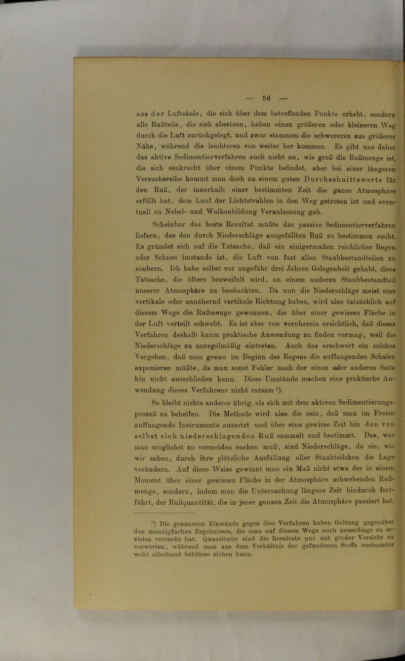 aus der Luftsäule, die sich über dem betreffenden Punkte erhebt, sondern alle Rußteile, die sich absetzen, haben einen größeren oder kleineren Weg durch die Luft zurückgelegt, und zwar stammen die schwereren aus größerer Nähe, während die leichteren von weiter her kommen. Es gibt uns daher das aktive Sedimentierverfahren auch nicht an, wie groß die Rußmenge ist, die sich senkrecht über einem Punkte befindet, aber bei einer längeren Versuchsreihe kommt man doch zu einem guten Durchschnittswerte für den Ruß, der innerhalb einer bestimmten Zeit die ganze Atmosphäre erfüllt hat, dem Lauf der Lichtstrahlen in den Weg getreten ist und even- tuell zu Nebel- und Wolkenbildung Veranlassung gab. Scheinbar das beste Resultat müßte das passive Sedimentierverfahren liefern, das den durch Niederschläge ausgefällten Ruß zu bestimmen sucht. Es gründet sich auf die Tatsache, daß ein einigermaßen reichlicher Regen oder Schnee imstande ist, die Luft von fast allen Staubbestandteilen zu säubern. Ich habe selbst vor ungefähr drei Jahren Gelegenheit gehabt, diese Tatsache, die öfters bezweifelt wird, an einem anderen Staubbestandteil unserer Atmosphäre zu beobachten. Da nun die Niederschläge meist eine vertikale oder annähernd vertikale Richtung haben, wird also tatsächlich auf diesem Wege die Rußmenge gewonnen, die über einer gewissen Fläche in der Luft verteilt schwebt. Es ist aber von vornherein ersichtlich, daß dieses Verfahren deshalb kaum praktische Anwendung zu finden vermag, weil die Niederschläge zu unregelmäßig eintreten. Auch das erschwert ein solches Vorgehen, daß man genau im Beginn des Regens die auffangenden Schalen exponieren müßte, da man sonst Fehler nach der einen oder anderen Seite hin nicht ausschließen kann. Diese Umstände machen eine praktische An- wendung dieses Verfahrens nicht ratsam1). So bleibt nichts anderes übrig, als sich mit dem aktiven Sedimentierungs- prozeß zu behelfen. Die Methode wird also die sein, daß man im Freien auffangende Instrumente aussetzt und über eine gewisse Zeit hin den von selbst sich niederschlagenden Ruß sammelt und bestimmt. Das, was man möglichst zu vermeiden suchen muß, sind Niederschläge, da sie, wie wir sahen, durch ihre plötzliche Ausfüllung aller Staubteilchen die Lage vei'ändern. Auf diese Weise gewinnt man ein Maß nicht etwa der in einem Moment über einer gewissen Fläche in der Atmosphäre schwebenden Ruß- menge, sondern, indem man die Untersuchung längere Zeit hindurch fort- führt, der Rußquantität, die in jener ganzen Zeit die Atmosphäre passiert hat. ') Die genannten Einwände gegen dies Verfahren haben Geltung gegenüber den mannigfachen Ergebnissen, die man auf diesem Wege noch neuerdings zu er- zielen versucht hat. Quantitativ sind die Resultate nur mit großer Vorsicht zu verwerten, während man aus dem Verhältnis der gefundenen Stoffe zueinander wohl allerhand Schlüsse ziehen kann.