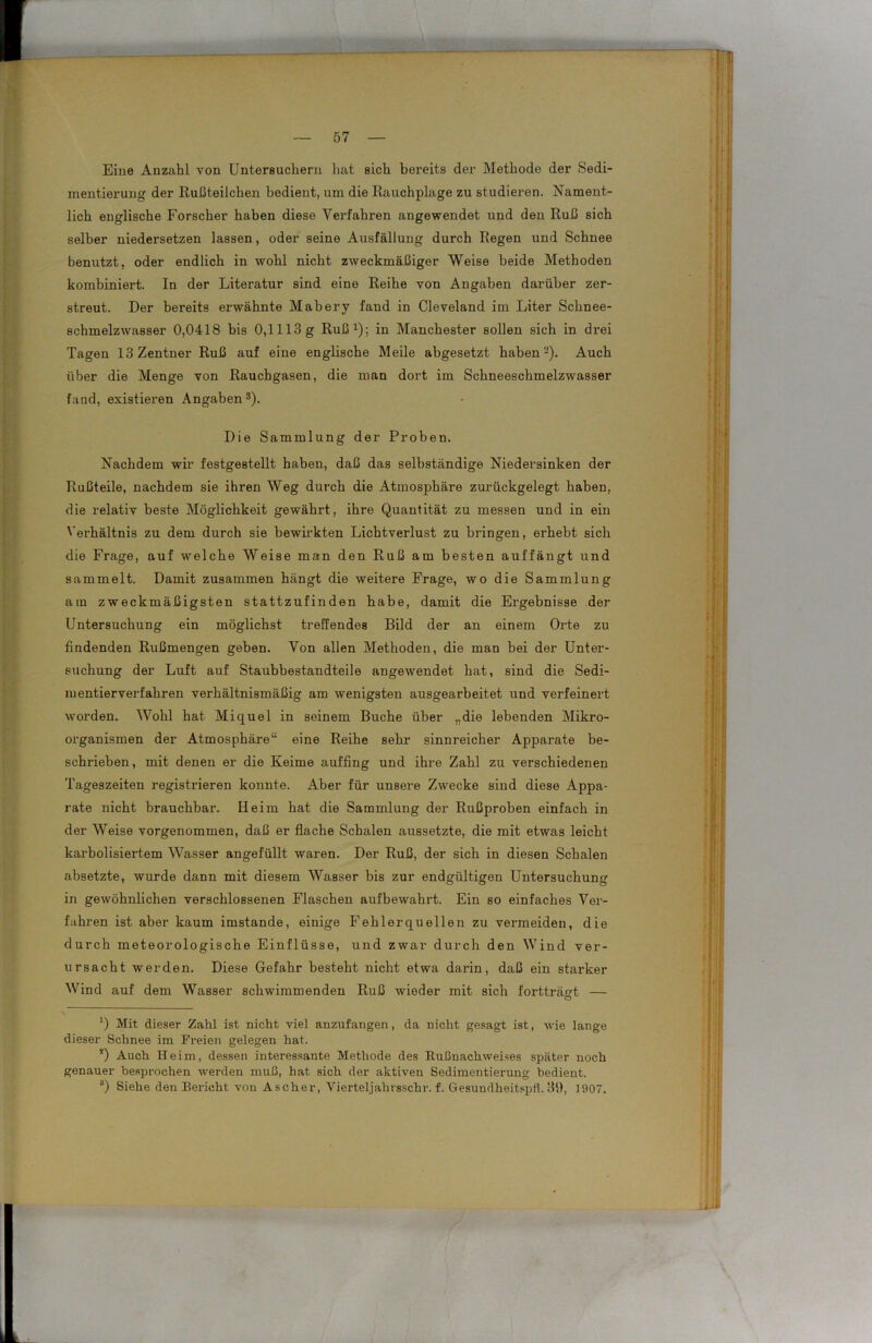 Eine Anzahl von Untersuchern hat sich bereits der Methode der Sedi- mentierung der Rußteilchen bedient, um die Rauchplage zu studieren. Nament- lich englische Forscher haben diese Verfahren angewendet und den Ruß sich selber niedersetzen lassen, oder seine Ausfüllung durch Regen und Schnee benutzt, oder endlich in wohl nicht zweckmäßiger Weise beide Methoden kombiniert. In der Literatur sind eine Reihe von Angaben darüber zer- streut. Der bereits erwähnte Mabery fand in Cleveland im Liter Schnee- schmelzwasser 0,0418 bis 0,1113 g Ruß1); in Manchester sollen sich in drei Tagen 13 Zentner Ruß auf eine englische Meile abgesetzt haben-). Auch über die Menge von Rauchgasen, die man dort im Schneeschmelzwasser fand, existieren Angaben s). Die Sammlung der Proben. Nachdem wir festgestellt haben, daß das selbständige Niedersinken der Rußteile, nachdem sie ihren Weg durch die Atmosphäre zurückgelegt haben, die relativ beste Möglichkeit gewährt, ihre Quantität zu messen und in ein Verhältnis zu dem durch sie bewirkten Lichtverlust zu bringen, erhebt sich die Frage, auf welche Weise man den Ruß am besten auffängt und sammelt. Damit zusammen hängt die weitere Frage, wo die Sammlung am zweckmäßigsten stattzufinden habe, damit die Ergebnisse der Untersuchung ein möglichst treffendes Bild der an einem Orte zu findenden Rußmengen geben. Von allen Methoden, die man bei der Unter- suchung der Luft auf Staubbestandteile angewendet hat, sind die Sedi- mentierverfahren verhältnismäßig am wenigsten ausgearbeitet und verfeinert worden. Wohl hat Miquel in seinem Buche über „die lebenden Mikro- organismen der Atmosphäre“ eine Reihe sehr sinnreicher Apparate be- schrieben, mit denen er die Keime auffing und ihre Zahl zu verschiedenen Tageszeiten registrieren konnte. Aber für unsere Zwecke sind diese Appa- rate nicht brauchbar. Heim hat die Sammlung der Rußproben einfach in der Weise vorgenommen, daß er flache Schalen aussetzte, die mit etwas leicht karbolisiertem Wasser angefüllt waren. Der Ruß, der sich in diesen Schalen absetzte, wurde dann mit diesem Wasser bis zur endgültigen Untersuchung in gewöhnlichen verschlossenen Flaschen aufbewahrt. Ein so einfaches Ver- fahren ist aber kaum imstande, einige Fehlerquellen zu vermeiden, die durch meteorologische Einflüsse, und zwar durch den Wind ver- ursacht werden. Diese Gefahr besteht nicht etwa darin, daß ein starker Wind auf dem Wasser schwimmenden Ruß wieder mit sich fortträgt — ') Mit dieser Zahl ist nicht viel anzufangen, da nicht gesagt ist, wie lange dieser Schnee im Freien gelegen hat. !) Auch Heim, dessen interessante Methode des Rußnachweises später noch genauer besprochen werden muß, hat sich der aktiven Sedimentierung bedient. 3) Siehe den Bericht von Ascher, Vierteljahrsschr. f. Gesundheitspfl. 39, 1907.
