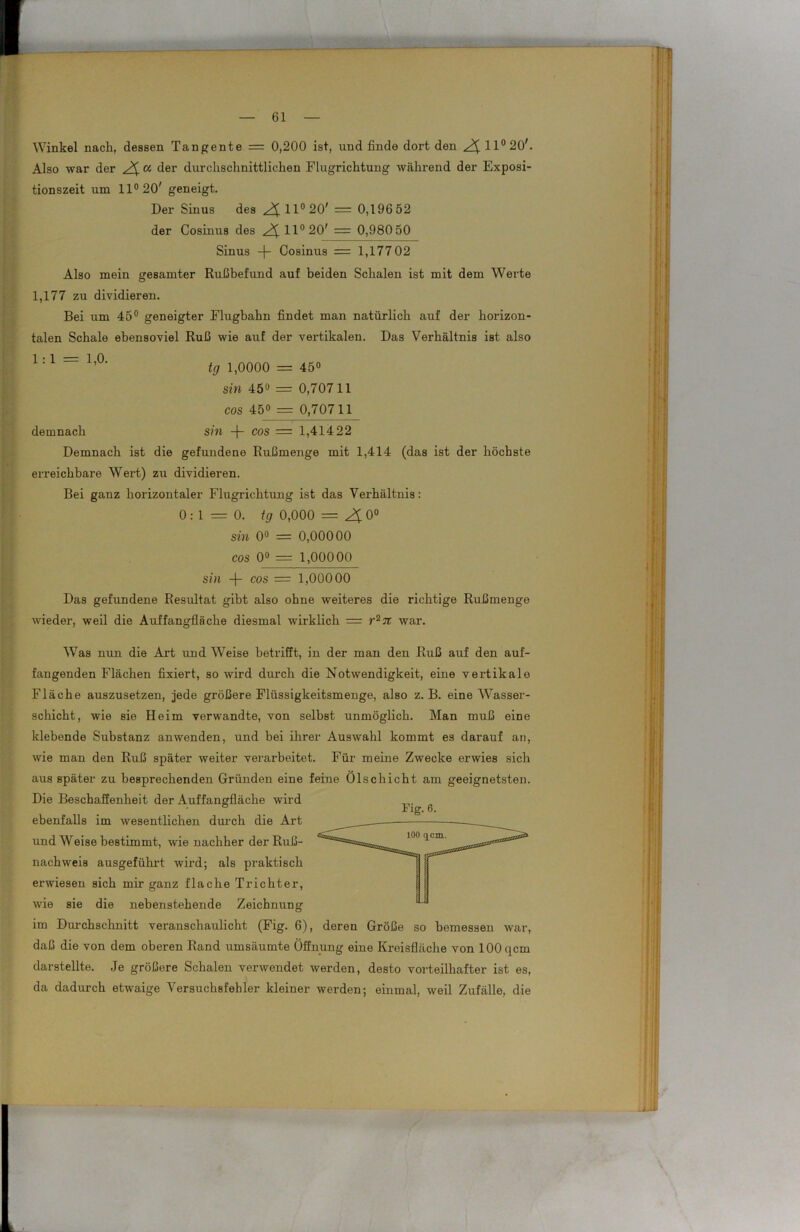 Winkel nach, dessen Tangente = 0,200 ist, und finde dort den 2$. 11° 20'. Also war der 2i « der durchschnittlichen Flugrichtung während der Exposi- tionszeit um 11° 20' geneigt. Der Sinus des ^11° 20' = 0,196 52 der Cosinus des 2i 11° 20' = 0,980 50 Sinus -f- Cosinus = 1,177 02 Also mein gesamter Rußbefund auf beiden Schalen ist mit dem Werte 1,177 zu dividieren. Bei um 45° geneigter Flugbahn findet man natürlich auf der horizon- talen Schale ebensoviel Ruß wie auf der vertikalen. Das Verhältnis ist also 1: 1 ~ 1,0‘ tg 1,0000 = 45° sin 450 = 0,70711 cos 45° = 0,70711 demnach sin -j- cos = 1,41422 Demnach ist die gefundene Rußmenge mit 1,414 (das ist der höchste erreichbare Wert) zu dividieren. Bei ganz horizontaler Flugrichtung ist das Verhältnis: 0:1=0. tg 0,000 = 2£ 0° sin 0° = 0,00000 cos 0° = 1,00000 sin -f- cos = 1,00000 Das gefundene Resultat gibt also ohne weiteres die richtige Rußmenge wieder, weil die Auffangflä che diesmal wirklich = r27t war. Was nun die Art und Weise betrifft, in der man den Ruß auf den auf- fangenden Flächen fixiert, so wird durch die Notwendigkeit, eine vertikale Fläche auszusetzen, jede größere Flüssigkeitsmenge, also z. B. eine Wasser- schicht, wie sie Heim verwandte, von selbst unmöglich. Man muß eine klebende Substanz an wenden, und bei ihrer Auswahl kommt es darauf an, wie man den Ruß später weiter verai'beitet. Für meine Zwecke erwies sich aus später zu besprechenden Gründen eine feine Ölschicht am geeignetsten. Die Beschaffenheit der Auffangfläche wird g ebenfalls im wesentlichen durch die Art und Weise bestimmt, wie nachher der Ruß- nachweis ausgeführt wird; als praktisch erwiesen sich mir ganz flache Trichter, wie sie die nebenstehende Zeichnung im Durchschnitt veranschaulicht (Fig. 6), deren Größe so bemessen war, daß die von dem oberen Rand umsäumte Öffnung eine Kreisfläche von 100 qcm darstellte. Je größere Schalen verwendet werden, desto vorteilhafter ist es, da dadurch etwaige Versuchsfehler kleiner werden; einmal, weil Zufälle, die