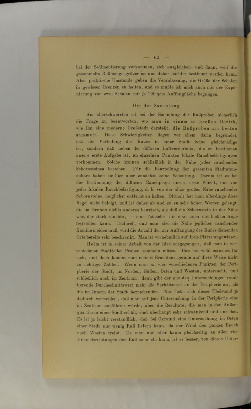 bei der Sedimentiermig Vorkommen, sieb ausgleichen, und dann, weil die gesammelte Rußmenge größer ist und daher leichter bestimmt werden kann. Aber praktische Umstände geben die Veranlassung, die Größe der Schalen in gewissen Grenzen zu halten, und so mußte ich mich auch mit der Expo- nierung von zwei Schalen mit je 100 qcm Auffangfläche begnügen. Ort der Sammlung. Am allerschwersten ist bei der Sammlung der Rußproben sicherlich die Frage zu beantworten, wo man in einem so großen Bezirk, wie ihn eine moderne Großstadt darstellt, die Rußproben am besten sammelt. Diese Schwierigkeiten liegen vor allem darin begründet, daß die Verteilung des Rußes in einer Stadt keine gleichmäßige ist, sondern daß neben der diffusen Luftverderbnis, die zu bestimmen unsere erste Aufgabe ist, an einzelnen Punkten lokale Rauchbelästigungen Vorkommen. Solche können schließlich in der Nähe jedes rauchenden Schornsteines bestehen. Für die Beurteilung der gesamten Stadtatmo- sphäre haben sie hier aber zunächst keine Bedeutung. Darum ist es bei der Bestimmung der diffusen Rauchplage unsere erste Pflicht, uns von jeder lokalen Rauchbelästigung, d. h. von der allzu großen Nähe rauchender Schornsteine, möglichst entfernt zu halten. Oftmals hat man allerdings diese Regel nicht befolgt, und ist daher ab und zu zu sehr hohen Werten gelangt, die im Grunde nichts anderes beweisen, als daß ein Schornstein in der Nähe war, der stark rauchte, — eine Tatsache, die man auch mit bloßem Auge feststellen kann. Dadurch, daß man also die Nähe jeglicher rauchender Kamine meiden muß, wird die Anzahl der zur Auffangung des Rußes dienenden Orte bereits sehr beschränkt. Man ist vornehmlich auf freie Plätze angewiesen. Heim ist in seiner Arbeit von der Idee ausgegangen, daß man in ver- schiedenen Stadtteilen Proben sammeln müsse. Dies hat wohl manches für sich, und doch kommt man meines Erachtens gerade auf diese Weise nicht zu richtigen Zahlen. Wenn man an vier verschiedenen Punkten der Peri- pherie der Stadt, im Norden, Süden, Osten und Westen, untersucht, und schließlich auch im Zentrum, dann gibt der aus den Untersuchungen resul- tierende Durchschnittswert mehr die Verhältnisse an der Peripherie an, als die im Innern der Stadt herrschenden. Nun ließe sich dieser Übelstand ja dadurch vermeiden, daß man auf jede Untersuchung in der Peripherie eine im Zentrum ausführen würde, aber die Resultate, die man in den Außen- quartieren einer Stadt erhält, sind überhaupt sehr schwankend und unsicher. Es ist ja leicht verständlich, daß bei Ostwind eine Untersuchung im Osten einer Stadt nur wenig Ruß liefern kann, da der Wind den ganzen Rauch nach Westen treibt. Da man nun aber kaum gleichzeitig an allen vier Himmelsrichtungen den Ruß sammeln kann, ist es besser, von diesen Unter-