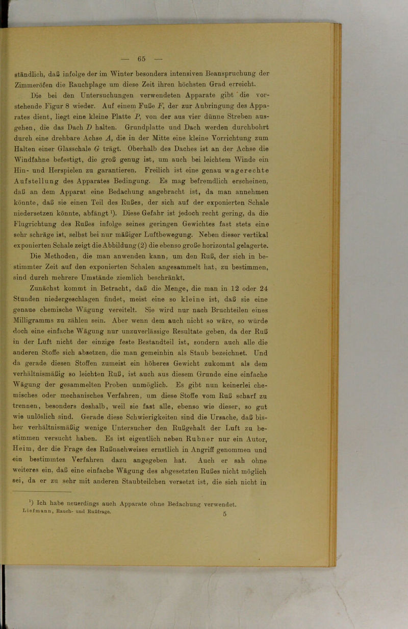 ständlich, daß infolge der im Winter besonders intensiven Beanspruchung der Zimmeröfen die Rauchplage um diese Zeit ihren höchsten Grad erreicht. Die hei den Untersuchungen verwendeten Apparate gibt die vor- stehende Figur 8 wieder. Auf einem Fuße F, der zur Anbringung des Appa- rates dient, liegt eine kleine Platte P, von der aus vier dünne Streben aus- gehen, die das Dach D halten. Grundplatte und Dach werden durchbohrt durch eine drehbare Achse A, die in der Mitte eine kleine Vorrichtung zum Halten einer Glasschale 6r trägt. Oberhalb des Daches ist an der Achse die Windfahne befestigt, die groß genug ist, um auch bei leichtem Winde ein Hin- und Herspielen zu garantieren. Freilich ist eine genau wagerechte Aufstellung des Appax-ates Bedingung. Es mag befx-emdlich erscheinen, daß an dem Apparat eine Bedachung angebracht ist, da man annehmen könnte, daß sie einen Teil des Rußes, der sich auf der exponiex’ten Schale niedei’setzen könnte, abfängt ’). Diese Gefahr ist jedoch recht gei’ing, da die Flugrichtung des Rußes infolge seines geringen Gewichtes fast stets eine sehr schräge ist, selbst bei nur mäßiger Luftbewegung. Neben dieser vertikal exponierten Schale zeigt die Abbildung (2) die ebenso große horizontal gelagerte. Die Methoden, die man anwenden kann, um den Ruß, der sich in be- stimmter Zeit auf den exponierten Schalen angesammelt hat, zu bestimmen, sind durch mehrere Umstände ziemlich beschränkt. Zunächst kommt in Betracht, daß die Menge, die man in 12 oder 24 Stunden niedergeschlagen findet, meist eine so kleine ist, daß sie eine genaue chemische Wägung vereitelt. Sie wird nur nach Bruchteilen eines Milligramms zu zählen seixx. Aber wenn dem auch nicht so wäre, so würde doch eine einfache Wägung nur unzuverlässige Resultate geben, da der Ruß in der Luft nicht der einzige feste Bestandteil ist, sondern auch alle die anderen Stoffe sich absetzen, die man gemeinhin als Staub bezeichnet. Und da gerade diesen Stoffen zumeist ein höheres Gewicht zukommt als dem verhältnismäßig so leichten Ruß, ist auch aus diesem Grunde eine einfache Wägung der gesammelten Proben unmöglich. Es gibt nun keinerlei che- misches oder mechanisches Verfahren, um diese Stoffe vom Ruß scharf zu trennen, besonders deshalb, weil sie fast alle, ebenso wie dieser, so gut wie unlöslich sind. Gerade diese Schwierigkeiten sind die Ursache, daß bis- her verhältnismäßig wenige Uxxtersucher den Rußgehalt der Luft zu be- stimmen versucht haben. Es ist eigentlich nebexx Rubner nur ein Autor, Heim, der die Frage des Rußnachweises ernstlich in Angriff genommen xxnd ein bestimxntes Verfahren dazu angegeben hat. Auch er sah ohne weiteres ein, daß eine einfache Wäguxxg des abgesetzten Rußes nicht möglich sei, da er zxx sehr mit anderen Staubteilchen versetzt ist, die sich nicht in *) Ich habe neuei'dings auch Apparate ohne Bedachung verwendet. Lief mann, Rauch- und Rußfrage. r