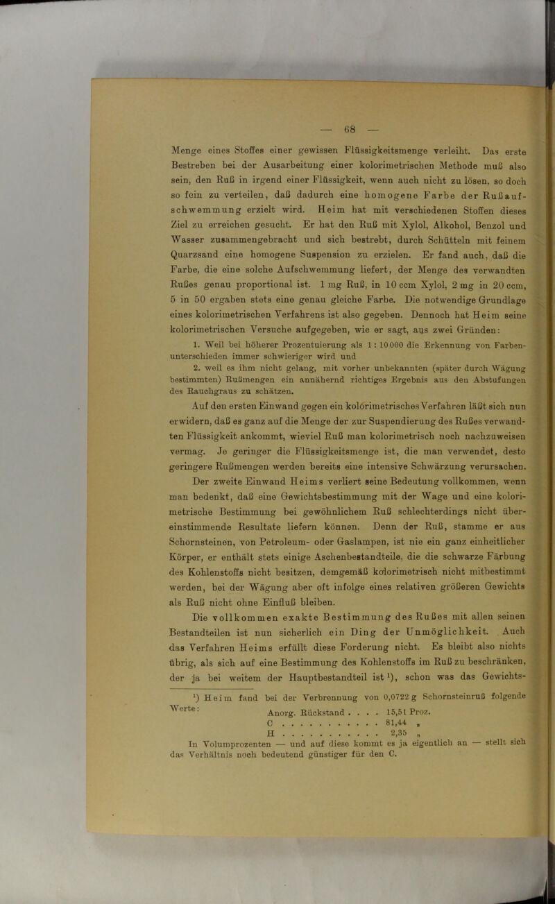 Menge eines Stoffes einer gewissen Flüssigkeitsmenge verleiht. Das erste Bestreben bei der Ausarbeitung einer kolorimetrischen Methode muß also sein, den Ruß in irgend einer Flüssigkeit, wenn auch nicht zu lösen, so doch so fein zu verteilen, daß dadurch eine homogene Farbe der Rußauf- schwemmung erzielt wird. Heim hat mit verschiedenen Stoffen dieses Ziel zu erreichen gesucht. Er hat den Ruß mit Xylol, Alkohol, Benzol und Wasser zusammengebracht und sich bestrebt, durch Schütteln mit feinem Quarzsand eine homogene Suspension zu erzielen. Er fand auch, daß die Farbe, die eine solche Aufschwemmung liefert, der Menge des verwandten Rußes genau proportional ist. 1 mg Ruß, in 10 ccm Xylol, 2 mg in 20 ccm, 5 in 50 ergaben stets eine genau gleiche Farbe. Die notwendige Grundlage eines koloriraetrischen Verfahrens ist also gegeben. Dennoch hat Heim seine kolorimetrischen Versuche aufgegeben, wie er sagt, aus zwei Gründen: 1. Weil bei höherer Prozentuierung als 1 : 10 000 die Erkennung von Farben- unterschieden immer schwieriger wird und 2. weil es ihm nicht gelang, mit vorher unbekannten (später durch Wägung bestimmten) Rußmengen ein annähernd richtiges Ergebnis aus den Abstufungen des Rauchgraus zu schätzen. Auf deu ersten Ein wand gegen ein kolörimetrisches Verfahren läßt sich nun erwidern, daß es ganz auf die Menge der zur Suspendierung des Rußes verwand- ten Flüssigkeit ankommt, wieviel Ruß man kolorimetrisch noch nachzuweisen vermag. Je geringer die Flüssigkeitsmenge ist, die man verwendet, desto geringere Rußmengen werden bereits eine intensive Schwärzung verursachen. Der zweite Einwand Heims verliert seine Bedeutung vollkommen, wenn man bedenkt, daß eine Gewichtsbestimmung mit der Wage und eine kolori- metrische Bestimmung bei gewöhnlichem Ruß schlechterdings nicht über- einstimmende Resultate liefern können. Denn der Ruß, stamme er aus Schornsteinen, von Petroleum- oder Gaslampen, ist nie ein ganz einheitlicher Körper, er enthält stets einige Aschenbestandteile, die die schwarze Färbung des Kohlenstoffs nicht besitzen, demgemäß kolorimetrisch nicht mitbestimmt werden, bei der Wägung aber oft infolge eines relativen größeren Gewichts als Ruß nicht ohne Einfluß bleiben. Die vollkommen exakte Bestimmung des Rußes mit allen seinen Bestandteilen ist nun sicherlich ein Ding der Unmöglichkeit. Auch das Verfahren Heims erfüllt diese Forderung nicht. Es bleibt also nichts übrig, als sich auf eine Bestimmung des Kohlenstoffs im Ruß zu beschränken, der ja bei weitem der Hauptbestandteil ist *), schon was das Gewichts- ‘) Heim fand bei der Verbrennung von 0,0722 g Schornsteinruß folgende Werte. Anorg. Rückstand. . . . 15,51 Proz. C 81,44 B H 2,35 „ In Volumprozenten — und auf diese kommt es ja eigentlich an — stellt sich das Verhältnis noch bedeutend günstiger für den C.