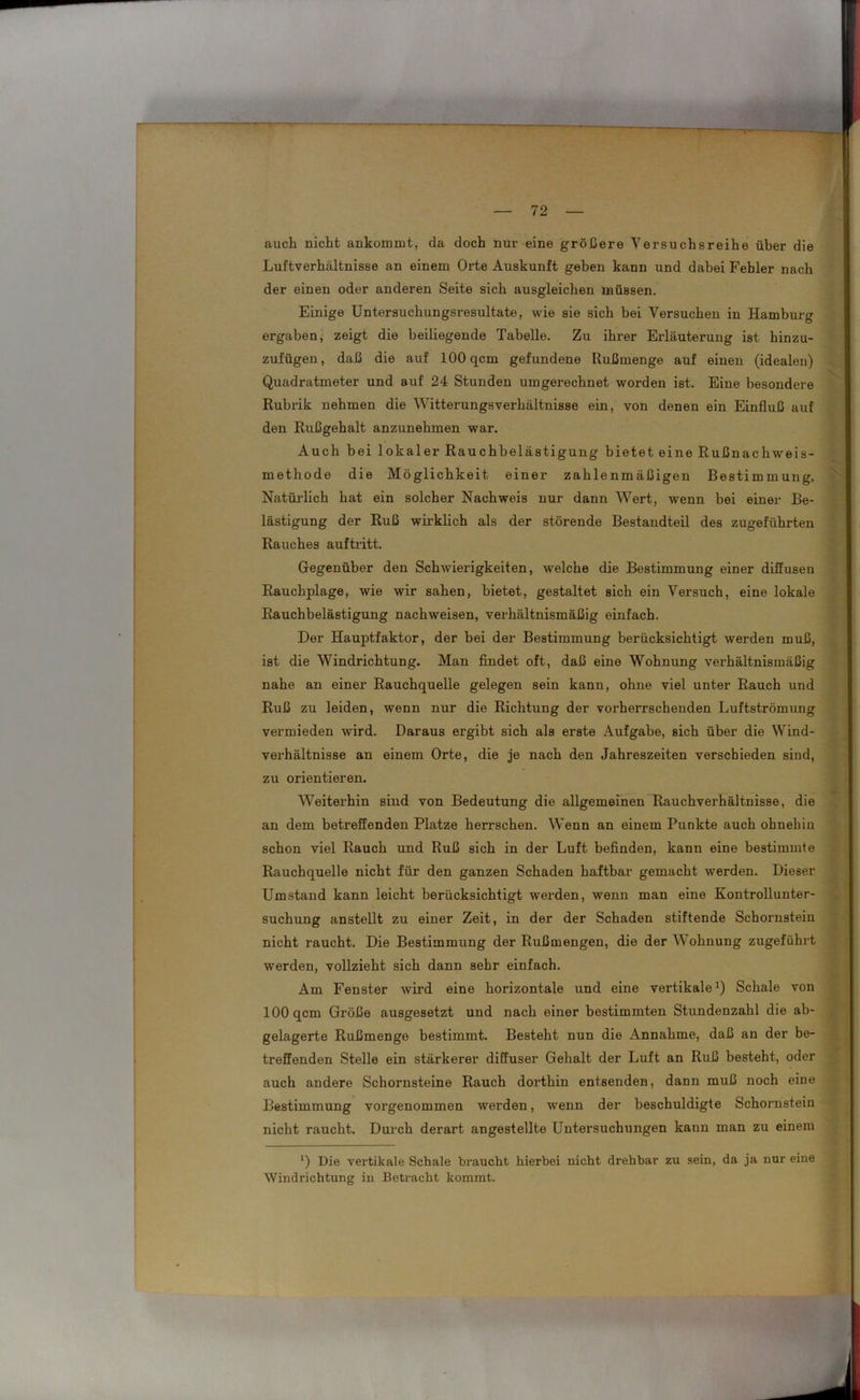 auch nicht ankommt, da doch nur eine größere Versuchsreihe über die Luftverhältnisse an einem Orte Auskunft geben kann und dabei Fehler nach der einen oder anderen Seite sich ausgleichen müssen. Einige Untersuchungsresultate, wie sie sich bei Versuchen in Hamburg ergaben, zeigt die beiliegende Tabelle. Zu ihrer Erläuterung ist hinzu- zufügen, daß die auf 100 qcm gefundene Rußmenge auf einen (idealen) Quadratmeter und auf 24 Stunden umgerechnet worden ist. Eine besondere Rubrik nehmen die Witterungsverhältnisse ein, von denen ein Einfluß auf den Rußgehalt anzunehmen war. Auch bei lokaler Rauchbelästigung bietet eine Rußnachweis- methode die Möglichkeit einer zahlenmäßigen Bestimmung. Natürlich hat ein solcher Nachweis nur dann Wert, wenn bei einer Be- lästigung der Ruß wirklich als der störende Bestandteil des zugeführten Rauches auftritt. Gegenüber den Schwierigkeiten, welche die Bestimmung einer diffusen Rauchplage, wie wir sahen, bietet, gestaltet sich ein Versuch, eine lokale Rauchbelästigung nachweisen, verhältnismäßig einfach. Der Hauptfaktor, der bei der Bestimmung berücksichtigt werden muß, ist die Windrichtung. Man findet oft, daß eine Wohnung verhältnismäßig nahe an einer Rauchquelle gelegen sein kann, ohne viel unter Rauch und Ruß zu leiden, wenn nur die Richtung der vorherrschenden Luftströmung vermieden wird. Daraus ergibt sich als erste Aufgabe, sich über die Wind- verhältnisse an einem Orte, die je nach den Jahreszeiten verschieden sind, zu orientieren. Weiterhin sind von Bedeutung die allgemeinen Rauchverhältnisse, die an dem betreffenden Platze herrschen. Wenn an einem Punkte auch ohnehin schon viel Rauch und Ruß sich in der Luft befinden, kann eine bestimmte Rauchquelle nicht für den ganzen Schaden haftbar gemacht werden. Dieser Umstand kann leicht berücksichtigt werden, wenn man eine Kontrollunter- suchung anstellt zu einer Zeit, in der der Schaden stiftende Schornstein nicht raucht. Die Bestimmung der Rußmengen, die der W ohnung zugeführt werden, vollzieht sich dann sehr einfach. Am Fenster wird eine horizontale und eine vertikale1) Schale von 100 qcm Größe ausgesetzt und nach einer bestimmten Stundenzahl die ab- gelagerte Rußmenge bestimmt. Besteht nun die Annahme, daß an der be- treffenden Stelle ein stärkerer diffuser Gehalt der Luft an Ruß besteht, oder auch andere Schornsteine Rauch dorthin entsenden, dann muß noch eine Bestimmung vorgenommen werden, wenn der beschuldigte Schornstein nicht raucht. Durch derart angestellte Untersuchungen kann man zu einem *) Die vertikale Schale braucht hierbei nicht drehbar zu sein, da ja nur eine Windrichtung in Betracht kommt.