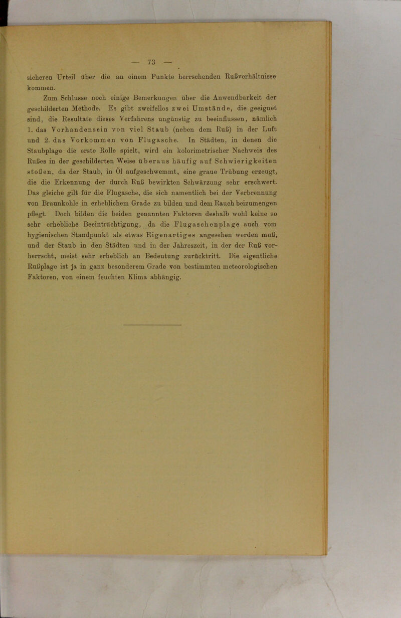 sicheren Urteil über die an einem Punkte herrschenden Rußverhältnisse kommen. Zum Schlüsse noch einige Bemerkungen über die Anwendbarkeit der geschilderten Methode. Es gibt zweifellos zwei Umstände, die geeignet sind, die Resultate dieses Verfahrens ungünstig zu beeinflussen, nämlich 1. das Vorhandensein von viel Staub (neben dem Ruß) in der Luft und 2. das Vorkommen von Flugasche. In Städten, in denen die Staubplage die erste Rolle spielt, wird ein kolorimetrischer Nachweis des Rußes in der geschilderten Weise überaus häufig auf Schwierigkeiten stoßen, da der Staub, in Ol aufgeschwemmt, eine graue Trübung erzeugt, die die Erkennung der durch Ruß bewirkten Schwärzung sehr erschwert. Das gleiche gilt für die Flugasche, die sich namentlich bei der Verbrennung von Braunkohle in erheblichem Grade zu bilden und dem Rauch beizumengen pflegt. Doch bilden die beiden genannten Faktoren deshalb wohl keine so sehr erhebliche Beeinträchtigung, da die Flugaschenplage auch vom hygienischen Standpunkt als etwas Eigenartiges angesehen werden muß, und der Staub in den Städten und in der Jahreszeit, in der der Ruß vor- herrscht, meist sehr erheblich an Bedeutung zurücktritt. Die eigentliche Rußplage ist ja in ganz besonderem Grade von bestimmten meteorologischen Faktoren, von einem feuchten Klima abhängig.