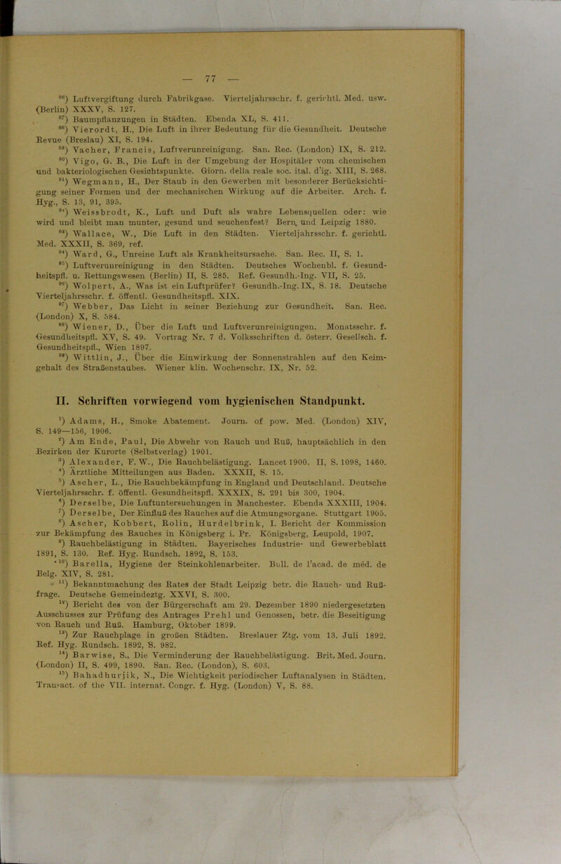 88) Luftvergiftung durch Fabrikgase. Vierteljahrssehr. f. ge rieh tl. Med. usw. (Berlin) XXXV, S. 127. 87) Baumpflanzungen in Städten. Ebenda XL, S. 411. 8B) Vierordt, H., Die Luft in ihrer Bedeutung für die Gesundheit. Deutsche Bevue (Breslau) XI, S. 194. ) Vacher, Francis, Luftverunreinigung. San. Bec. (London) IX, S. 212. 90) Vigo, G. B., Die Luft in der Umgebung der Hospitäler vom chemischen und bakteriologischen Gesichtspunkte. Giorn. della reale soc. ital. d’ig. XIII, S. 268. 91) Wegmann, H., Der Staub in den Gewerben mit besonderer Berücksichti- gung seiner Formen und der mechanischen Wirkung auf die Arbeiter. Arch. f. Hyg., S. 13, 91, 395. 9l!) Weissbrodt, K., Luft und Duft als wahre Lebensquellen oder: wie wird und bleibt man munter, gesund und seuchenfest? Bern, und Leipzig 1880. °3) Wallace, W., Die Luft in den Städten. Vierteljahrssehr-. f. gerichtl. Med. XXXII, S. 369, ref. 94) Ward, G., Unreine Luft als Krankheitsursache. San. Bec. II, S. 1. 95) Luftverunreinigung in den Städten. Deutsches Wochenbl. f. Gesund- heitspfl. u. Eettungswesen (Berlin) II, S. 285. Bef. Gesundh.-Ing. VII, S. 25. 9tf) Wolpert, A., Was ist ein Luftprüfer? Gesundh.-Ing. IX, S. 18. Deutsche Vierteljahrssehr. f. öffentl. Gesundheitspfl. XIX. 9) Webber, Das Licht in seiner Beziehung zur Gesundheit. San. Bec. (London) X, S. 584. 98) Wiener, D., Über die Luft und Luftverunreinigungen. Monatsschr. f. Gesundheitspfl. XV, S. 49. Vortrag Nr. 7 d. Volksschrifton d. österr. Gesellsch. f. Gesundheitspfl., Wien 1897. ) Wittlin, J., Über die Einwirkung der Sonnenstrahlen auf den Keim- gehalt des Straßenstaubes. Wiener klin. Wochenschr. IX, Nr. 52. II. Schriften vorwiegend vom hygienischen Standpunkt. *) Adams, H., Smoke Abatement. Journ. of pow. Med. (London) XIV, S. 149—156, 1906. 4) Am Ende, Paul, Die Abwehr von Bauch und Kuß, hauptsächlich in den Bezirken der Kurorte (Selbstverlag) 1901. 3) Alexander, F. W., Die Bauchbelästigung. Lancetl900. II, S. 1098, 1460. “) Ärztliche Mitteilungen aus Baden. XXXII, S. 15. 5) Ascher, L., Die Bauchbekämpfung in England und Deutschland. Deutsche Vierteljahrssehr. f. öffentl. Gesundheitspfl. XXXIX, S. 291 bis 300, 1904. 8) Derselbe, Die Luftuntersuchungen in Manchester. Ebenda XXXIH, 1904. 7) Derselbe, Der Einfluß des Bauches auf die Atmungsorgane. Stuttgart 1905. 8) Ascher, Kobbert, Bolin, Hurdelbrink, I. Bericht der Kommission zur Bekämpfung des Bauches in Königsberg i. Pr. Königsberg, Leupold, 1907. 9) Eauchbelästigung in Städten. Bayerisches Industrie- und Gewerbeblatt 1891, S. 130. Bef. Hyg. Bundsch. 1892, S. 153. *l0) Barella, Hygiene der Steinkohlenarbeiter. Bull, de l’acad. de mdd. de Belg. XIV, S. 281. ll) Bekanntmachung des Bates der Stadt Leipzig betr. die Bauch- und Buß- frage. Deutsche Gemeindeztg. XXVI, S. 300. 1!i) Bericht des von der Bürgerschaft am 29. Dezember 1890 niedergesetzten Ausschusses zur Prüfung des Antrages Prehl und Genossen, betr. die Beseitigung von Bauch und Kuß. Hamburg, Oktober 1899. lä) Zur Bauchplage in großen Städten. Breslauer Ztg. vom 13. Juli 1892. Bef. Hyg. Bundsch. 1892, S. 982. 14) Barwise, S., Die Verminderung der Bauchbelästigung. Brit. Med. Journ. (London) H, S. 499, 1890. San. Bec. (London), S. 603. 15) Bahadhurjik, N., Die Wichtigkeit periodischer Luftanalysen in Städten. Transact. of tlie VII. internat. Congr. f. Hyg. (London) V, S. 88.