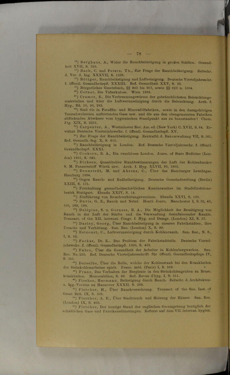 ie) Bergbaus, A., Wider die Rauchbelästigung in grüßen Städten. Gesund- heit XVII, S. 359. I7) Bach, C. und Peters, Th., Zur Frage der Rauchbelästigung. Zeitschr. d. Ver. d. Ing. XXXVII, S. 1236. 1B) Böttger, Rauchbelästigung und Luftreinigung. Deutsche Viertel)ahrsschr. f. öffentl. Gesundheitspfl. XXXIII. Ref. Gesundheit XXV, S. 33. lP) Bürgerliches Gesetzbuch, §§ 903 bis 907, sowie §§ 823 u. 1004. *°) Cornet, Die Tuberkulose. Wien 1899. !l) Cramer, E., Die Verbrennungswärme der gebräuchlichsten Beleuchtungs- materialien und über die Luftverunreinigung durch die Beleuchtung. Arch. f. Hyg., Bd. 10, 90, 283. S4) Sind die in Paraffin- und Mineralölfabriken, sowie in den dazugehörigen Teerschwelereien auftretenden Gase usw. und die aus den obengenannten Fabriken abfließenden Abwässer vom hygienischen Standpunkt aus zu beanstanden? Chem. Ztg. XIX, S. 2251. i3) Carpenter, A., Westminster Rev. Am. ed. (New York) C. XVII, S. 64. Er- wähnt Deutsclie Vierteljahrssehr. f. öffentl. Gesundheitspfl. XV. S4) Zur Frage der Rauchbelästigung. Zentralbl. d. Bauverwaltung VII, S. 161. Ref. Gesundh.-Ing. X, S. 615. “) Rauchbelästigung in London. Ref. Deutsche Vierteljahrsschr. f. öffentl. Gesuudheitspfi. XXXI. <B) Cookson, E. A., Ein rauchloses London. Journ. of State Medicine (Lon- don) 1901, S. 692. *7) Dirksen, Quantitative Staubbestimmungen der Luft der Kohlenbunker S. M. Panzerschiff Wörth usw. Arch. f. Hyg. XLVII, 93, 1903. *8) Dennstedt, M. und Ahrens, C., Über das Hamburger Leuchtgas. Hamburg 1894. 29) Gegen Rauch- und Rußbelästigung. Deutsche Gemeindezeitung (Berlin) XXIII, S. 131. 39) Fernhaltung gesundheitsschädlichen Kaminrauches im Stadtdirektions- bezirk Stuttgart. Ebenda XXIV, S. 14. 31) Einführung von Rauchverhütungsvereinen. Ebenda XXVI, S. 130. 32) Davis, G. E., Rauch und Nebel. Heath Journ. Manchester I, S. 32, 43, 103, 169, 190. 33) Delepine, S. u. Gorness, B. A., Die Möglichkeit der Beseitigung von Rauch in der Luft der Städte und die Verwendung desinfizierender Kanäle. Transact. of the XII. internat. Congr. f. Hyg. and Demgr. (London) XI, S. 37. 34) Darley, Georg, Über Rauchbelästigung in unseren Fabrikstädten, ihre Ursache und Verhütung. San. Rec. (London) X, S. 99. 35) Estcourt, C., Luftverunreinigung durch Kohlenrauch. San. Rec., N. S., I, S. 83. 3Ö) Farkas, Dr. E.. Das Problem der Fabrikstadtteile. Deutsche Viertel- jahrsschr. f. öffentl. Gesundheitspfl. 1900, S. 459. 37) Fahre, Über die Gesundheit der Arbeiter in Kohlenbergwerken. San. Rec. No. 250. Ref. Deutsche Vierteljahrsschrift für öffentl. Gesundheitspflege IV, S. 351. a“) Derselbe, Über die Rolle, welche der Kohlenstaub bei den Krankheiten der Steinkohlenai’beiter spielt. Franc, möd. (Paris) I, S. 569. 39) Franz, Das Verhalten der Bergleute in den Steinkohlengruben zu Brust- krankheiten. Memorabilien, S. 99. Ref. Revue d’hyg. I, S. 511. ■|0) Fischer, Hermann, Belästigung durch Rauch. Zeitschr. d. Architekten- u. Ing.-Vereins zu Hannover XXXII, S. 289. 4l) Fletcher, H., Über Rauchverzehrung. Transact. of the San. Inst, of Great Brit. IX, S. 308. •“) Fletcher, A. E., Über Stadtrauch und Heizung der Häuser. San. Rec. (London) IX, S. 403. '1J) Fletcher, Der heutige Stand der englischen Gesetzgebung bezüglich der schädlichen Gase und Fabrikausdünstungen. Referat auf dem VII. internat. hygien.