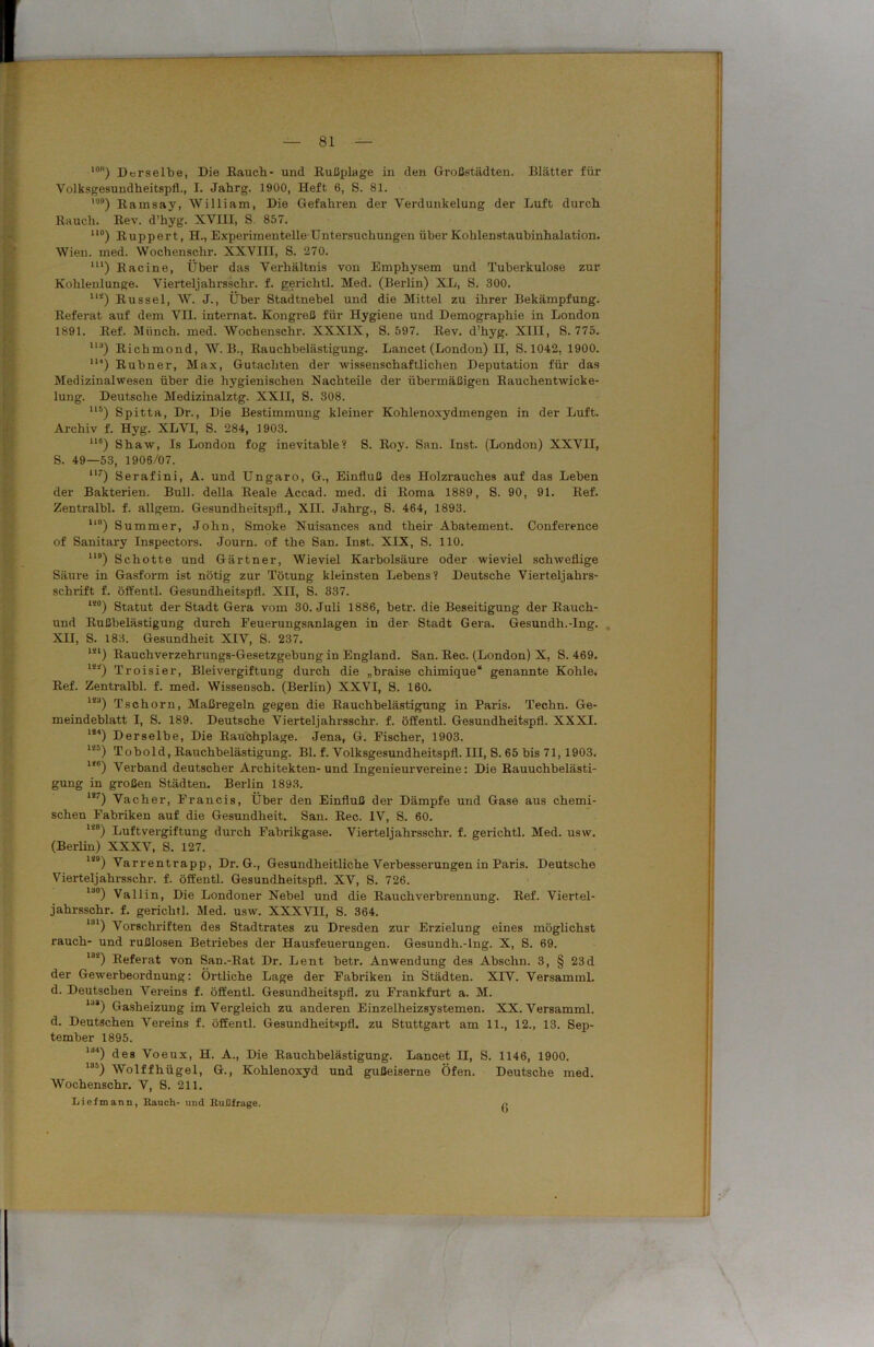 lon) Derselbe, Die Rauch- und Rußplage in den Großstädten. Blätter für Volksgesundheitspfl., I. Jahrg. 1900, Heft 6, S. 81. ') Ramsay, William, Die Gefahren der Verdunkelung der Luft durch Rauch. Rev. d’hyg. XVIII, S. 857. uo) Ruppert, H., Experimentelle Untersuchungen über Kohlenstaubinhalation. Wien. med. Wochenschi-. XXVIII, S. 270. m) Racine, Über das Verhältnis von Emphysem und Tuberkulose zur Kohlenlunge. Vierteljahrsschr. f. gerichtl. Med. (Berlin) XL, S. 300. 1IS) Rüssel, W. J., Über Stadtnebel und die Mittel zu ihrer Bekämpfung. Referat auf dem VII. internat. Kongreß für Hygiene und Demographie in London 1891. Ref. Münch, med. Wochenschr. XXXIX, S. 597. Rev. d’hyg. XIII, S. 775. ,13) Richmond, W. B., Rauchbelästigung. Lancet (London) II, S. 1042, 1900. 1H) Rubner, Max, Gutachten der wissenschaftlichen Deputation für das Medizinalwesen über die hygienischen Nachteile der übermäßigen Rauchentwicke- lung. Deutsche Medizinalztg. XXII, S. 308. U5) Spitta, Di\, Die Bestimmung kleiner Kohlenoxydmengen in der Luft. Archiv f. Hyg. XLVI, S. 284, 1903. ne) Shaw, Is London fog inevitable? S. Roy. San. Inst. (London) XXVII, S. 49—53, 1906/07. U7) Serafini, A. und Ungaro, &., Einfluß des Holzrauches auf das Leben der Bakterien. Bull, della Reale Accad. med. di Roma 1889, S. 90, 91. Ref. Zentralbl. f. allgem. Gesundheitspfl., XII. Jahrg., S. 464, 1893. ll8) Summer, John, Smoke Nuisances and their Abatement. Conference of Sanitary Inspectors. Journ. of the San. Inst. XIX, S. 110. U9) Schotte und Gärtner, Wieviel Karbolsäure oder wieviel schweflige Säure in Gasform ist nötig zur Tötung kleinsten Lebens? Deutsche Vierteljahrs- schrift f. öffentl. Gesundheitspfl. XII, S. 337. lso) Statut der Stadt Gera vom 30. Juli 1886, betr. die Beseitigung der Rauch- und Rußbelästigung durch Feuerungsanlagen in der Stadt Gera. Gesundh.-Ing. XII, S. 183. Gesundheit XIV, S. 237. m) Rauchverzehrungs-Gesetzgebung in England. San. Rec. (London) X, S. 469. 1S4) Troisier, Bleivergiftung durch die „braise chimique“ genannte Kohle. Ref. Zentralbl. f. med. Wissensch. (Berlin) XXVI, S. 160. 1SJ) Tschorn, Maßregeln gegen die Rauchbelästigung in Paris. Techn. Ge- meindeblatt I, S. 189. Deutsche Vierteljahrsschr. f. öffentl. Gesundheitspfl. XXXI. m) Derselbe, Die Rauchplage. Jena, G. Fischer, 1903. m) To hold, Rauchbelästigung. Bl. f. Volksgesundheitspfl. III, S. 65 bis 71, 1903. 1<6) Verband deutscher Architekten-und Ingenieurvereine: Die Rauuchbelästi- gung in großen Städten. Berlin 1893. 1!/) Vacher, Francis, Über den Einfluß der Dämpfe und Gase aus chemi- schen Fabriken auf die Gesundheit. San. Rec. IV, S. 60. li8) Luftvergiftung durch Fabrikgase. Vierteljahrsschr. f. gerichtl. Med. usw. (Berlin) XXXV, S. 127. 149) Varrentrapp, Dr. G., Gesundheitliche Verbesserungen in Paris. Deutsche Vierteljahrsschr. f. öffentl. Gesundheitspfl. XV, S. 726. uo) Val 1 in, Die Londoner Nebel und die Rauchverbrennung. Ref. Viertel- jahrsschr. f. gerichtl. Med. usw. XXXVII, S. 364. 131) Vorschriften des Stadtrates zu Dresden zur Erzielung eines möglichst rauch- und rußlosen Betriebes der Hausfeuerungen. Gesundh.-Ing. X, S. 69. Ui) Referat von San.-Rat Dr. Lent betr. Anwendung des Absclin. 3, § 23d der Gewerbeordnung: Örtliche Lage der Fabriken in Städten. XIV. Versamml. d. Deutschen Vereins f. öffentl. Gesundheitspfl. zu Frankfurt a. M. lja) Gasheizung im Vergleich zu anderen Einzelheizsystemen. XX. Versamml. d. Deutschen Vereins f. öffentl. Gesundheitspfl. zu Stuttgart am 11., 12., 13. Sep- tember 1895. ld4) des Voeux, H. A., Die Rauchbelästigung. Lancet H, S. 1146, 1900. l6i) Wolffhügel, G., Kohlenoxyd und gußeiserne Öfen. Deutsche med. Wochenschr. V, S. 211. Iiiefmann, Rauch- und Rußfrage. n