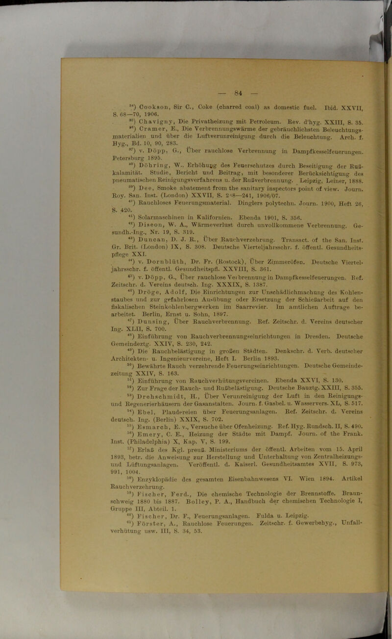 r — 84 — 84) Cookson, Sir C-, Coke (charred coal) as domestic fuel. Ibid. XXVII, S. 68—70, 1906. 85) Chavigny, Die Privatheizung mit Petroleum. Eev. d’hyg. XXIII, S. 35. 8#) Cramer, E., Die Verbrennungswärme der gebräuchlichsten Beleuchtungs- materialien und über die Luftverunreinigung durch die Beleuchtung. Arch. f. Hyg., Bd. 10, 90, 283. 87) v. Döpp, G., Über rauchlose Verbrennung in Dampfkesselfeuerungen. Petersburg 1895. 88) Dühring, W., Erhöhung des Feuerschutzes durch Beseitigung der Buß- kalamität. Studie, Bericht und Beitrag, mit besonderer Berücksichtigung des pneumatischen Beinigungsverfahrens u. der Bußverbrennung. Leipzig, Leiner, 1888. 89) Dee, Smoke abatement from the sanitary inspectors point of view. Journ. Boy. San. Inst. (London) XXVII, S. 2i8—241, 1906/07. ■’) Eaucliloses Feuerungsmaterial. Dinglers polytechn. Journ. 1900, Heft 26, S. 420. 4l) Solarmaschinen in Kalifornien. Ebenda 1901, S. 356. **) Diseon, W. A., Wärmeverlust durch unvollkommene Verbrennung. Ge- sundh.-Ing., Nr. 19, S. 319. 43) Duncan, D. J. B., Über Bauchverzebrung. Transact. of the San. Inst. Gr. Brit. (London) IX, S. 308. Deutsche Vierteljahrsschr. f. öffentl. Gesundheits- pflege XXL ,4) v. Dornblüth, Dr. Fr. (Bostock), Über Zimmeröfen. Deutsche Viertel- jahrsschr. f. öffentl. Gesundheitspfl. XXVIII, S. 361. 45) v. Döpp, G., Über rauchlose Veibrennung in Dampfkesselfeuerungen. Bef. Zeitschr. d. Vereins deutsch. Ing. XXXIX, S. 1387. 40) Dröge, Adolf, Die Einrichtungen zur Unschädlichmachung des Kohlen- staubes und zur gefahrlosen Ausübung oder Ersetzung der Schießarbeit auf den fiskalischen Steinkohlenbergwerken im Saarrevier. Im amtlichen Aufträge be- arbeitet. Berlin, Ernst u. Sohn, 1897. 47) Dunsing, Über Bauchverbrennung. Bef. Zeitschr. d. Vereins deutscher Ing. XLII, S. 700. 48) Einführung von Bauchverbrennungseinrichtungen in Dresden. Deutsche Gemeindeztg. XXIV, S. 230, 242. 49) Die Bauchbelästigung in großen Städten. Denkschr. d. Verb, deutscher Architekten- u. Ingenieur vereine, Heft I. Berlin 1893. J0) Bewährte Rauch verzehrende Feuerungseinrichtungen. Deutsche Gemeinde- zeitung XXIV, S. 163. M) Einführung von Bauchverhütungsvereinen. Ebenda XXVI, S. 130. 55) Zur Frage der Bauch- und Bußbelästigung. Deutsche Bauztg. XXIII, S. 355. i3) Drehschmidt, H., Über Verunreinigung der Luft in den Beinigungs- und Begenerierhäusern der Gasanstalten. Journ. f. Gasbel. u. Wasservers. XL, S. 517. 54) Ebel, Plaudereien über Feuerungsanlagen. Bef. Zeitschr. d. Vereins deutsch. Ing. (Berlin) XXIX, S. 702. 5!S) Esmarch, E. v., Versuche über Ofenheizung. Bef. Hyg. Bundsch. II, S. 490. 56) Emery, C. E., Heizung der Städte mit Dampf. Journ. of the Frank. Inst. (Philadelphia) X, Kap. V, S. 199. 57) Erlaß des Kgl. prenß. Ministeriums der öffentl. Arbeiten vom 15. April 1893, betr. die Anweisung zur Herstellung und Unterhaltung von Zentralheizungs- und Lüftungsanlagen. Veröffentl. d. Kaiserl. Gesundheitsamtes XVII, S. 973, 991, 1004. 58) Enzyklopädie des gesamten Eisenbahnwesens VI. Wien 1894. Artikel Bauch verzehrung. 59) Fischer, Ferd., Die chemische Technologie der Brennstoffe. Braun- schweig 1880 bis 1887. Bolley, P. A., Handbuch der chemischen Technologie I, Gruppe III, Abteil. 1. 60) Fischer, Dr. F., Feuerungsanlagen. Fulda u. Leipzig. 01) Förster, A., Rauchlose Feuerungen. Zeitschr. f. Gew'erbehyg., Unfall- verhütung usw. III, S. 34, 53.