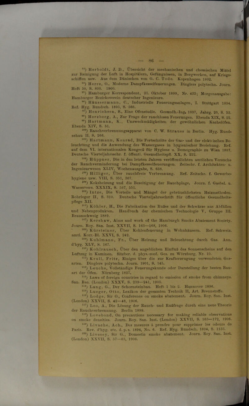 93) Herboldt, J. D., Übersicht der mechanischen und chemischen Mittel zur Reinigung der Luft in Hospitälern, Gefängnissen, in Bergwerken, auf Kriegs- schiffen usw. Aus dem Dänischen von G. C. Tode. Kopenhagen 1802. °4) Herre, 0., Moderne Dampfkesselfeuerungen. Dinglers polytechn. Journ. Heft 50, S. 800. 1900. 95) Hamburger Korrespondent, 21. Oktober 1899, Nr. 435; Morgenausgabe: Hamburger Bezirksverein deutscher Ingenieure. 91i) Häussermann, C., Industrielle Feuerungsanlagen, I. Stuttgart 1894. Ref. Hyg. Rundsch. 1895, S. 366. 97) Henrichsen, S., Eine Ofenstudie. Gesundh.-Ing. 1897, Jahrg. 20, S. 53. ) Herzberg, A., Zur Frage der rauchlosen Feuerungen. Ebenda XIX, S. 22. ) Hartmann, K., Unzweckmäßigkeiten der gewöhnlichen Kachelöfen. Ebenda XIV, S. 51. 10°) Rauchverbrennungsapparat von C. W. Strauss in Berlin. Hyg. Rund- schau II, S. 266. 10‘) Hartmann, Konrad, Die Fortschritte der Gas- und der elektiischen Be- leuchtung und die Anwendung des Wassergases in hygienischer Beziehung. Ref. auf dem VI. internationalen Kongreß für Hygiene u. Demographie zu Wien 1887. Deutsche Vierteljahrsschr. f. öffentl. Gesundheitspfl. XX, S. 222. lu*) Hüppner, Die in den letzten Jahren veröffentlichten amtliehen Versuche der Rauchverminderung bei Dampfkesselfeuerungen. Zeitscbr. f. Architekten- u. Ingenieurwesen XLIV, Wochenausgabe, S. 638. I0a) Hilliger, Über rauchfreie Verbrennung. Ref. Zeitschr. f. Gewerbe- hygiene usw. VHI, S. 351, 367. 104) Koksheizung und die Beseitigung der Rauchplage. Journ. f. Gasbel. u. Wasservers. XXXIX, S. 537, 551. 105) Intze, Die Vorteile und Mängel der gebräuchlichsten Heizmethoden. Rohrleger II, S. 310. Deutsche Vierteljahrsschrift für öffentliche Gesundheits- pflege XII. 1<l6) Köhler, H., Die Fabrikation des Rußes und der Schwärze aus Abfällen und Nebenprodukien. Handbuch der chemischen Technologie V, Gruppe III. Braunschweig 1889. 107) Kershaw, Aims and work of the Hamburgh Smoke Abatement Society. Journ. Roy. San. Inst. XXVJI, S. 163—168, 1906. 108) Kürsteiner, Über Kohlenfeuerung in Wohnhäusern. Ref. Schweiz, amtl. Korr.-Bl. XXVI, S. 242. 109) Kuhlmann, Fr., Über Heizung und Beleuchtung durch Gas. Ann. d’hyg. XLV, S. 167. uo) Kohlrausch, Über den angeblichen Einfluß des Sonnenscheins auf den Luftzug in Kaminen. Sitzber. d. phys.-med. Ges. zu Würzburg, Nr. 10. m) Krull, Fritz, Einiges über die zur Krafterzeugung verwendeten Gas- arten. Dinglers polytechn. Journ. 1901, S. 145. 112) Leuchs, Vollständige Feuerungskunde oder Darstellung der besten Bau- art der Öfen. Nürnberg 1827. 113) Laws of foreign countries in regard to emission of smoke from chimneys. San. Ree. (London) XXXV, S. 239—241, 1905. 1U) Lang, G., Der Schornsteinbau. Heft 1 bis 2. Hannover 1896. U5) Lueger, Otto, Lexikon der gesamten Technik II, Art. Brennstoffe. U6) Lodge, Sir O., Conference on smoke abatement. Journ. Roy. San. Inst. (London) XXVII, S. 42 — 48, 1906. 117) Leo, A., Die Lösung der Rauch- und Rußfrage durch eine neue Theorie der Rauchverbrennung. Berlin 1899. 118) Lovebond, On precautions necessary for making reliable observations ou smoke densities. Journ. Roy. San. Inst. (London) XXVII, S. 163—172, 1906. UB) Livache, Ach., Des mesures ä prendre pour supprimer les odeurs de Paris. Rev. d’hyg. etc. d. p. s. 1894, No. 6. Ref. Hyg. Rundsch. 1894, S. 1133. 1!0) Livesey, Sir G., Domestic smoke abatement. Journ. Roy. San. Inst. (London) XXVII, S. 57—63, 1906.