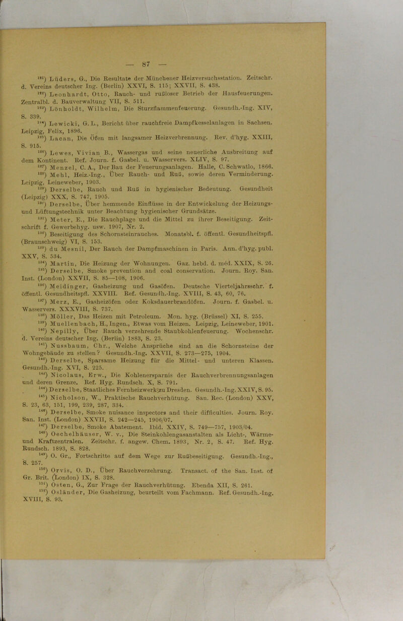 m) Lüders, G., Die Resultate der Münchener Heizversuchsstation. Zeitschr. d. Vereins deutscher Ing. (Berlin) XXVI, S. 115; XXVII, S. 438. m) Leonhardt, Otto, Rauch- und rußloser Betrieb der Hausfeuerungen. Zentralbl. d. Bauverwaltung VH, S. 511. 123) Lönholdt, Wilhelm, Die Sturzflammenfeuerung. Gesundh.-Ing. XIV, S. 339. “«) Lewicki, G. L., Bericht über rauchfreie Dampfkesselanlagen in Sachsen. Leipzig, Felix, 1896. m) Lacan, Die Öfen mit langsamer Heiz Verbrennung. Rev. d’hyg. XXIII, S. 915. 1Ä6) Lewes, Vivian B., Wassergas und seine neuerliche Ausbreitung auf dem Kontinent. Rof. Journ. f. Gasbel. u. Wasservers. XLIV, S. 97. li7) Menzel, C. A., Der Bau der Feuerungsanlagen. Halle, C. Schwatlo, 1866. 12B) Mehl, Heiz.-Ing., Über Rauch- und Ruß, sowie deren Verminderung. Leipzig, Leineweher, 1903. l29) Derselbe, Rauch und Ruß in hygienischer Bedeutung. Gesundheit (Leipzig) XXX, S. 747, 1905. 13°) Derselbe, Über hemmende Einflüsse in der Entwickelung der Heizungs- und Lüftungstechnik unter Beachtung hygienischer Grundsätze. 131) Meter, E., Die Rauchplage und die Mittel zu ihrer Beseitigung. Zeit- schrift f. Gewerbehyg. usw. 1907, Nr. 2. 132) Beseitigung des Schornsteinrauches. Monatsbl. f. öffentl. Gesundheitspfl. (Braunschweig) VI, S. 153. 133) du Mesnil, Der Rauch der Dampfmaschinen in Paris. Ann. d’hyg. publ. XXV, S. 534. 134) Martin, Die Heizung der Wohnungen. Gaz. hebd. d. med. XXIX, S. 26. 135) Derselbe, Smoke px-evention and coal Conservation. Journ. Roy. San. Inst. (London) XXVII, S. 85—108, 1906. 13(i) Meidinger, Gasheizung und Gasöfen. Deutsche Vierteljahrsschr. f. öffentl. Gesundheitspfl. XXVIII. Ref. Gesundh.-Ing. XVIII, S. 43, 60, 76. 137) Merz, E., Gasheizöfen oder Koksdauerbrandöfen. Journ. f. Gashel. u. Wasservers. XXXVIII, S. 737. 13fi) Möller, Das Heizen mit Petroleum. Mon. hyg. (Brüssel) XI, S. 255. 139) Muellenbach, H., Ingen., Etwas vom Heizen. Leipzig, Leineweber, 1901. l4°) Nepilly, Über Rauch verzehrende Staubkohlenfeuerung. Wochenschr. d. Vereins deutscher Ing. (Berlin) 1883, S. 23. 141) Nusshaum, Chr., Welche Ansprüche sind an die Schornsteine der Wohngebäude zu stellen? Gesundh.-Ing. XXVII, S. 273—275, 1904. Ui) Derselbe, Sparsame Heizung für die Mittel- und unteren Klassen. Gesundh.-Ing. XVI, S. 225. 143) Nicolaus, Erw., Die Kohlenersparnis der Rauchverbrennungsanlagen und deren Grenze. Ref. Hyg. Rundsch. X, S. 791. 144) Derselbe, Staatliches Fernheizwerk^zuDresden. Gesundh.-Ing.XXIV,S. 95. 145) Nicholson, W., Praktische Rauch Verhütung. San. Rec. (London) XXV, S. 23, 63, 151, 199, 239, 287, 334. 148) Derselbe, Smoke nuisance inspectors and their difflculties. Journ. Roy. San. Inst. (London) XXVII, S. 242—245, 1906/07. l47) Derselbe, Smoke Abatement. lbid. XXIV, S. 749—757, 1903/04. I4B) Oechelhäuser, W. v., Die Steinkohlengasanstalten als Licht-, Wärme- und Kraftzentralen. Zeitschr. f. angew. Chem. 1893, Nr. 2, S. 47. Ref. Hyg. Rundsch. 1893, S. 828. 149) O. Gr,, Fortschritte auf dem Wege zur Rußbeseitigung. Gesundh.-Ing., 'S. 257. 15°) Orvis, O. D., Über Rauchverzehrung. Transact. of the San. Inst, of Gr. Brit. (London) IX, S. 328. 1M) Osten, G., Zur Frage der Rauchverhütung. Ebenda XII, S. 261. 15*) Osländer, Die Gasheizung, beurteilt vom Fachmann. Ref. Gesundh.-Ing. XVIII, S. 93.