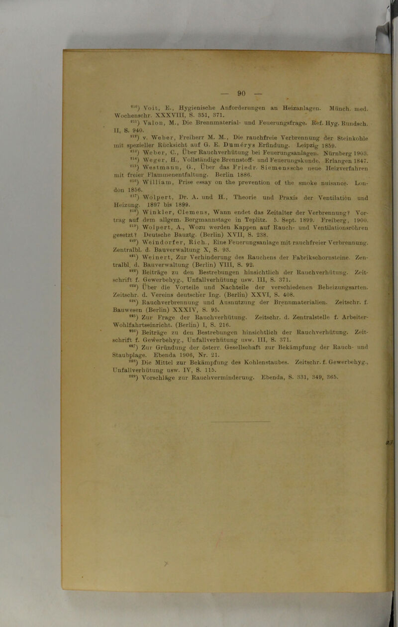 *10) Voit, E., Hygienische Anforderungen an Heizanlagen. Münch, ined. VVoclienschr. XXXVIII, S. 351, 371. sn) VaIon, M., Die Brennmaterial- und Feuerungsfrage, Ref. Hyg. Hundsch. II, S. 940. *'*) v. Weher, Freiherr M. M., Die rauchfreie Verbrennung der Steinkohle mit spezieller Rücksicht auf G. E. Dumerys Erfindung. Leipzig 1859. <la) Weber, C., Über Rauchverhütung hei Feuerungsanlagen. Nürnberg 1903. *M) Weger, H., Vollständige Brennstoff- und Feuerungskunde. Erlangen 1847. -15) Westmanu, G., Über das Friedr. Siemenssche neue Heizverfahren mit freier Flammenentfaltung. Berlin 1886. *lc) William, Prise essay on the prevention of tlie smoke nuisance. Lon- don 1856. *17) Wolpert, Dr. A. und H., Theorie und Praxis der Ventilation und Heizung. 1897 bis 1899. *18) Winkler, Clemens, Wann endet das Zeitalter der Verbrennung? Vor- trag auf dem allgem. Bergmannstage in Teplitz. 5. Sept. 1899. Freiberg, 1900. Sl9) Wolpert, A., Wozu werden Kappen auf Rauch- und Ventilationsröhren gesetzt? Deutsche Bauztg. (Berlin) XVII, S. 238. S4°) Weindorfer, Rieh., Eine Feuerungsanlage mit rauchfreier Verbrennung. Zentralbl. d. Bauverwaltung X, S. 93. *il) Weinert, Zur Verhinderung des Rauchens der Fabrikschornsteine. Zen- tralbl. d. Bauverwaltung (Berlin) VIII, S. 92. ***) Beiträge zu den Bestrebungen hinsichtlich der Rauchverhütung. Zeit- schrift f. Gewerbebyg., Unfallverhütung usw. HI, S. 371. Über die Vorteile und Nachteile der verschiedenen Beheizungsarten. Zeitschr. d. Vereins deutscher Ing. (Berlin) XXVI, S. 408. *i4) Rauchverbrennung und Ausnutzung der Brennmaterialien. Zeitschr. f. Bauwesen (Berlin) XXXIV, S. 95. äs:>) Zur Frage der Rauchverhütung. Zeitschr. d. Zentralstelle f. Arbeiter- Wohlfahrtseinricht. (Berlin) I, S. 216. *2C) Beiträge zu den Bestrebungen hinsichtlich der Rauchverhütung. Zeit- schrift f. Gewerbebyg., Unfallverhütung usw. III, S. 371. *s7) Zur Gründung der österr. Gesellschaft zur Bekämpfung der Rauch- und Staubplage. Ebenda 1906, Nr. 21. 22B) Die Mittel zur Bekämpfung des Kohlenstaubes. Zeitschr. f. Gewerbebyg., Unfallverhütung usw. IV, S. 115. 2<H) Vorschläge zur Rauchverminderung. Ebenda, S. 331, 349, 365.