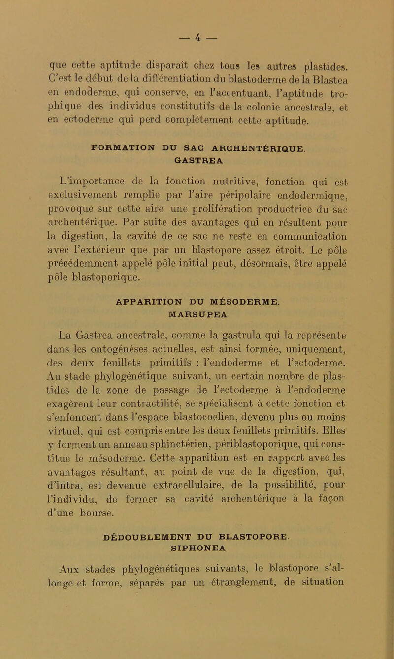 que cette aptitude disparaît chez tous les autres plastides. C’est le début de la dilTéreutiation du blastoderme de la Blastea en endoderme, qui conserve, en l’accentuant, l’aptitude tro- phique des individus constitutifs de la colonie ancestrale, et en ectoderme qui perd complètement cette aptitude. FORMATION DU SAC ARGHENTÉRIQUE. GASTREA L’importance de la fonction nutritive, fonction qui est exclusivement remplie par l’aire péripolaire endodermique, provoque sur cette aire une prolifération productrice du sac archentérique. Par suite des avantages qui en résultent pour la digestion, la cavité de ce sac ne reste en communication avec l’extérieur que par un blastopore assez étroit. Le pôle précédemment appelé pôle initial peut, désormais, être appelé pôle blastoporique. APPARITION DU MÉSODERME. MARSUPEA La Gastrea ancestrale, co.mme la gastrula qui la représente dans les ontogénèses actuelles, est ainsi formée, uniquement, des deux feuillets primitifs : l’endoderme et l’ectoderme. Au stade phylogénétique suivant, un certain nombre de plas- tides de la zone de passage de l’ectoderme à l’endoderme exagèrent leur contractilité, se spécialisent à cette fonction et s’enfoncent dans l’espace blastocoelien, devenu plus ou moins virtuel, qui est compris entre les deux feuillets primitifs. Elles y forment un anneau sphinctérien, périblastoporique, qui cons- titue le mésoder.me. Cette apparition est en rapport avec les avantages résultant, au point de vue de la digestion, qui, d’intra, est devenue extracellulaire, de la possibilité, pour l’individu, de ferm.er sa cavité archentérique à la façon d’une bourse. DÉDOUBLEMENT DU BLASTOPORE. SIPHONEA Aux stades phylogénétiques suivants, le blastopore s’al- longe et forme, séparés par un étranglement, de situation