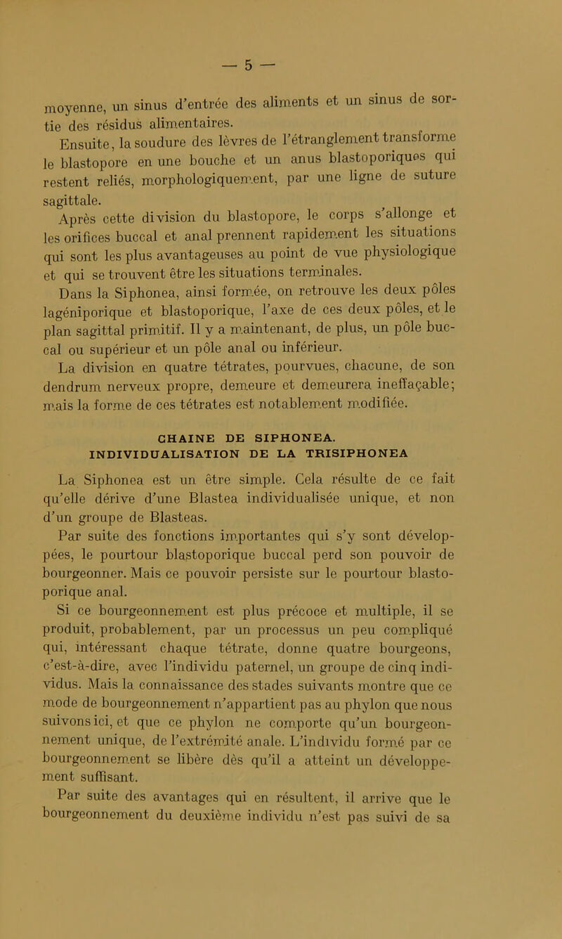 moyenne, un sinus d’entrée des aliments et un sinus de sor- tie des résidus alimentaires. Ensuite, la soudure des lèvres de l’étranglement transforme le blastopore en une bouche et un anus blastoporiques qui restent reliés, morphologiquement, par une ligne de suture sagittale. Après cette division du blastopore, le corps s’allonge et les orifices buccal et anal prennent rapidem.ent les situations qui sont les plus avantageuses au point de vue physiologique et qui se trouvent être les situations terminales. Dans la Siphonea, ainsi form.ée, on retrouve les deux pôles lagéniporique et blastoporique, l’axe de ces deux pôles, et le plan sagittal primitif. Il y a m.aintenant, de plus, un pôle buc- cal ou supérieur et un pôle anal ou inférieur. La division en quatre tétrates, pourvues, chacune, de son dendrum nerveux propre, demeure et demeurera ineffaçable; m.ais la forme de ces tétrates est notablem.ent m.odifiée. CHAINE DE SIPHONEA. INDIVIDUALISATION DE LA TRISIPHONEA La Siphonea est un être simple. Cela résulte de ce fait qu’elle dérive d’une Blastea individualisée unique, et non d’un groupe de Blasteas. Par suite des fonctions im.portantes qui s’y sont dévelop- pées, le pourtour blastoporique buccal perd son pouvoir de bourgeonner. Mais ce pouvoir persiste sur le pourtour blasto- porique anal. Si ce bourgeonnero.ent est plus précoce et multiple, il se produit, probablem.ent, par un processus un peu com.pliqué qui, intéressant chaque tétrate, donne quatre bourgeons, c’est-à-dire, avec l’individu paternel, un groupe de cinq indi- vidus. Mais la connaissance des stades suivants montre que ce mode de bourgeonnement n’appartient pas au phylon que nous suivons ici, et que ce phylon ne com.porte qu’un bourgeon- nem.ent unique, de l’extrémité anale. L’individu form.é par ce bourgeonnem.ent se libère dès qu’il a atteint un développe- ment sufïîsÊmt. Par suite des avantages qui en résultent, il arrive que le bourgeonnement du deuxièn'.e individu n’est pas suivi de sa