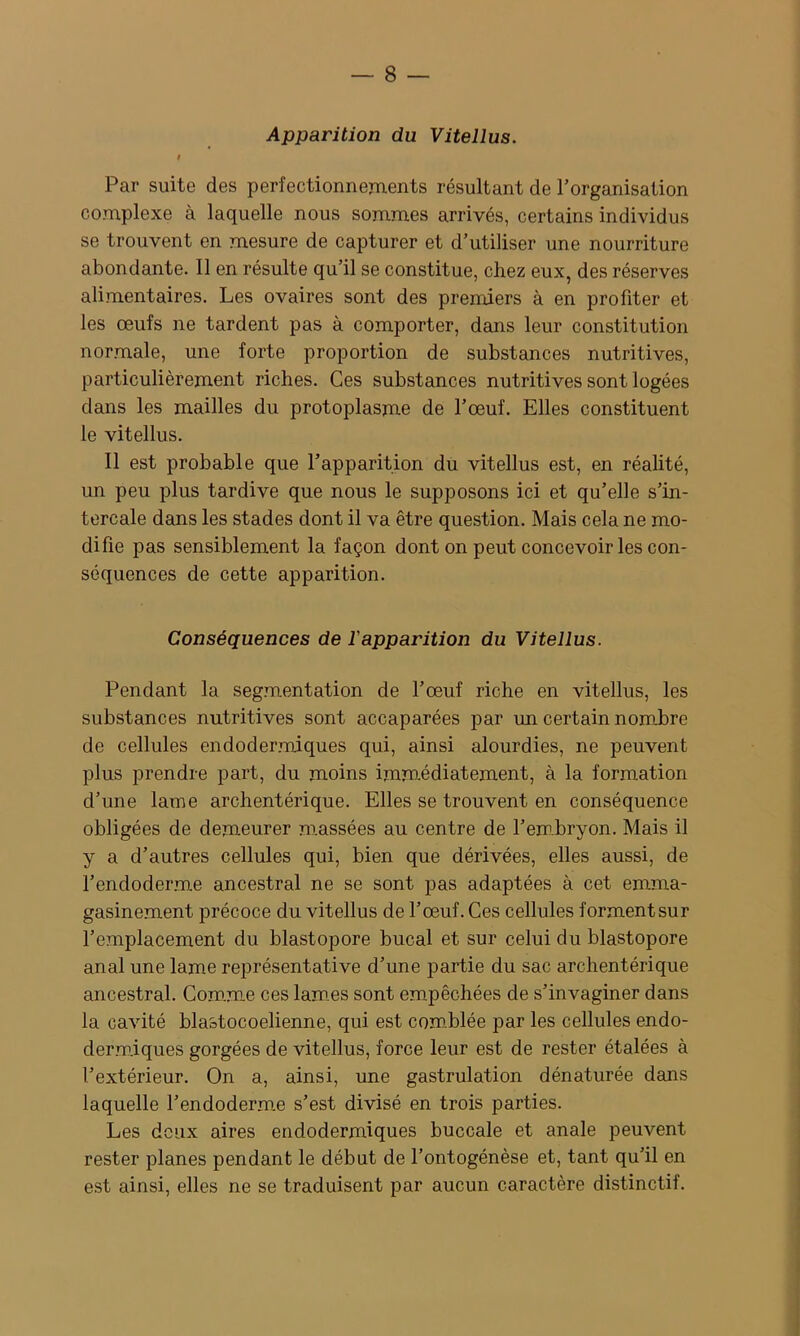 Apparition du Vitellus. i Par suite des perfectionnements résultant de l’organisation complexe à laquelle nous sommes arrivés, certains individus se trouvent en mesure de capturer et d’utiliser une nourriture abondante. 11 en résulte qu’il se constitue, chez eux, des réserves alimentaires. Les ovaires sont des premiers à en profiter et les œufs ne tardent pas à comporter, dans leur constitution normale, une forte proportion de substances nutritives, particulièrement riches. Ces substances nutritives sont logées dans les mailles du protoplasme de l’œuf. Elles constituent le vitellus. Il est probable que l’apparition du vitellus est, en réalité, un peu plus tardive que nous le supposons ici et qu’elle s’in- tercale dans les stades dont il va être question. Mais cela ne mo- difie pas sensiblement la façon dont on peut concevoir les con- séquences de cette apparition. Conséquences de l'apparition du Vitellus. Pendant la segmentation de l’œuf riche en vitellus, les substances nutritives sont accaparées par un certain nombre de cellules endodermiques qui, ainsi alourdies, ne peuvent plus prendre part, du moins imm.édiatement, à la formation d’une lame archentérique. Elles se trouvent en conséquence obligées de demeurer massées au centre de l’em-bryon. Mais il y a d’autres cellules qui, bien que dérivées, elles aussi, de l’endoderme ancestral ne se sont pas adaptées à cet emma- gasinement précoce du vitellus de l’œuf. Ces cellules forment sur l’emplacement du blastopore bucal et sur celui du blastopore anal une lame représentative d’une partie du sac archentérique ancestral. Com.m-e ces lam.es sont empêchées de s’invaginer dans la cavité blastocoelienne, qui est com.blée par les cellules endo- dermiques gorgées de vitellus, force leur est de rester étalées à l’extérieur. On a, ainsi, une gastrulation dénaturée dans laquelle l’endoderme s’est divisé en trois parties. Les deux aires endodermiques buccale et anale peuvent rester planes pendant le début de l’ontogénèse et, tant qu’il en est ainsi, elles ne se traduisent par aucun caractère distinctif.