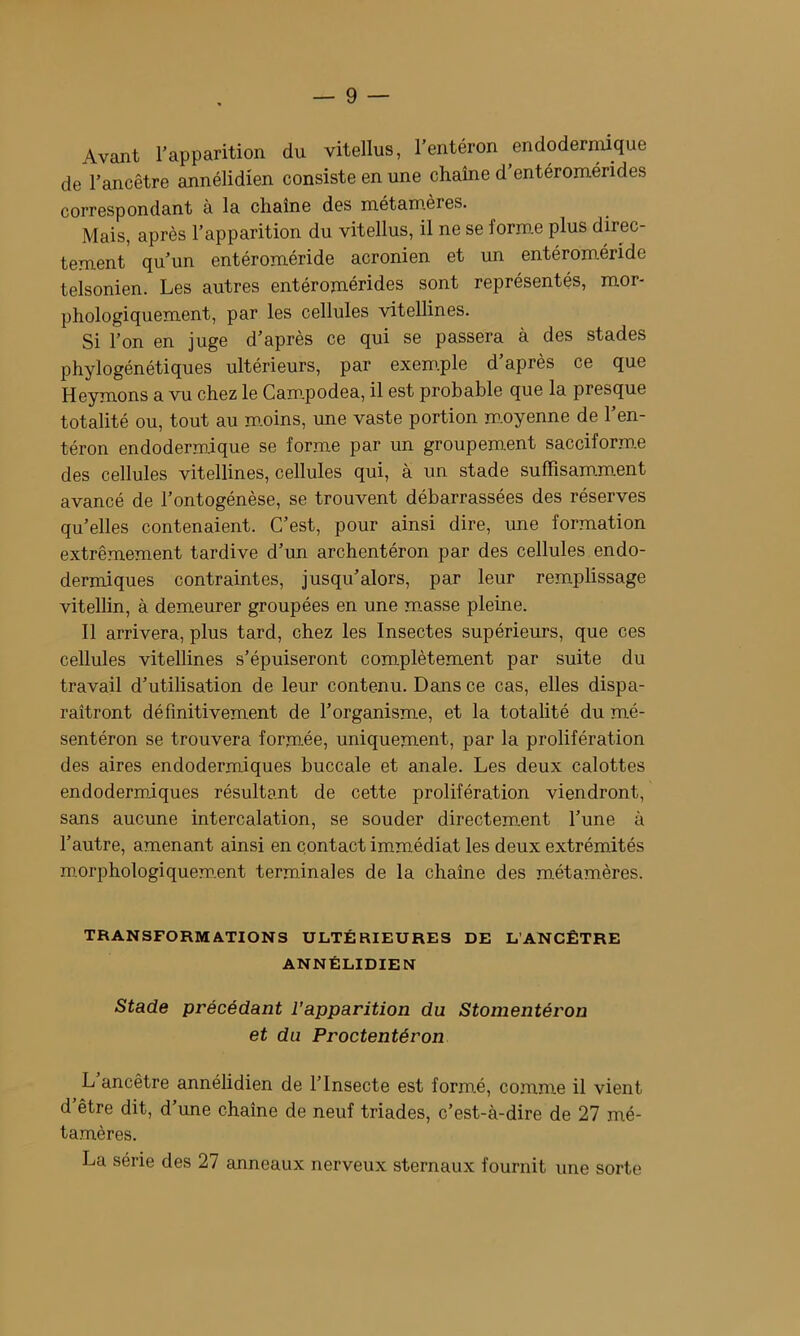 Avant l’apparition du vitellus, l’entéron endoderniique de l’ancêtre annélidien consiste en une chaîne d’entéromérides correspondant à la chaîne des métamères. Mais, après l’apparition du vitellus, il ne se forme plus direc- tement qu’un entéroméride acronien et un entéroméride telsonien. Les autres entéromérides sont représentés, mor- phologiquement, par les cellules vitellines. Si l’on en juge d’après ce qui se passera à des stades phylogénétiques ultérieurs, par exem.ple d’après ce que Heymons a vu chez le Cam.podea, il est probable que la presque totalité ou, tout au m.oins, une vaste portion m.oyenne de l’en- téron endodermique se forme par un groupement sacciform.e des cellules vitellines, cellules qui, à un stade suffisamment avancé de l’ontogénèse, se trouvent débarrassées des réserves qu’elles contenaient. C’est, pour ainsi dire, une formation extrêmement tardive d’un archentéron par des cellules endo- dermiques contraintes, jusqu’alors, par leur remplissage vitellin, à demeurer groupées en une muasse pleine. 11 arrivera, plus tard, chez les Insectes supérieurs, que ces cellules vitellines s’épuiseront complètement par suite du travail d’utilisation de leur contenu. Dans ce cas, elles dispa- raîtront définitivement de l’organisme, et la totalité du mé- sentéron se trouvera formée, uniquement, par la prolifération des aires endodermiques buccale et anale. Les deux calottes endodermiques résultant de cette prolifération viendront, sans aucune intercalation, se souder directem.ent l’une à l’autre, amenant ainsi en contact immédiat les deux extrémités morphologiquem.ent terminales de la chaîne des métamères. TRANSFORMATIONS ULTÉRIEURES DE L’ANCÊTRE ANNÉLIDIEN Stade précédant l’apparition du Stomentéron et du Proctentéron L ancêtre annélidien de l’Insecte est form.é, comme il vient d’être dit, d’une chaîne de neuf triades, c’est-à-dire de 27 mé- tamères. La série des 27 anneaux nerveux sternaux fournit une sorte