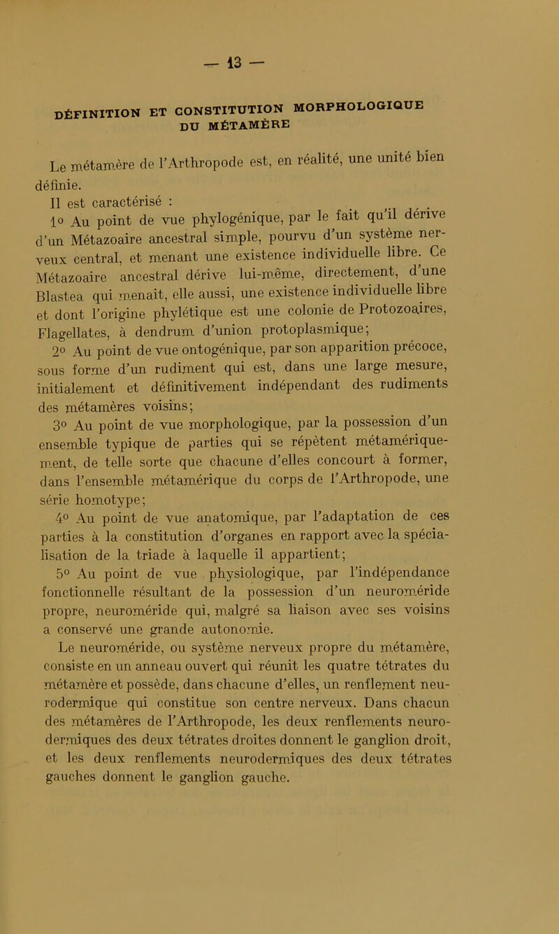 définition et constitution morphologique DU MÉTAMÈRE Le métamère de l’Arthropode est, en réalité, une unité bien définie. Il est caractérisé : . . 1» Au point de vue phylogénique, par le fait qu il dérive d’un Métazoaire ancestral simple, pourvu d’un système ner- veux central, et menant une existence individuelle libre. Ce Métazoaire ancestral dérive lui-m.ême, directement, d une Blastea qui m.enait, elle aussi, une existence individuelle libre et dont l’origine phylétique est une colonie de Protozoaires, Flagellâtes, à dendrum d’union protoplasmique; 2° Au point de vue ontogénique, par son apparition précoce, sous forme d’un rudiment qui est, dans une large mesure, initialement et définitivement indépendant des rudiments des métamères voisins; 3° Au point de vue morphologique, par la possession d un ensemble typique de parties qui se répètent métamérique- m.ent, de telle sorte que chacune d’elles concourt à former, dans l’ensemble métamérique du corps de l’Arthropode, une série homotype; 4° Au point de vue anatomique, par l’adaptation de ces parties à la constitution d’organes en rapport avec la spécia- lisation de la triade à laquelle il appartient; 5° Au point de vue physiologique, par l’indépendance fonctionnelle résultant de la possession d’un neurom.éride propre, neuroméride qui, malgré sa liaison avec ses voisins a conservé une grande autonomie. Le neuroméride, ou système nerveux propre du m.étamère, consiste en un anneau ouvert qui réunit les quatre tétrates du métamère et possède, dans chacune d’elles, un renflement neu- rodermique qui constitue son centre nerveux. Dans chacun des métamères de l’Arthropode, les deux renflements neuro- dermiques des deux tétrates droites donnent le ganglion droit, et les deux renflements neurodermiques des deux tétrates gauches donnent le ganglion gauche.