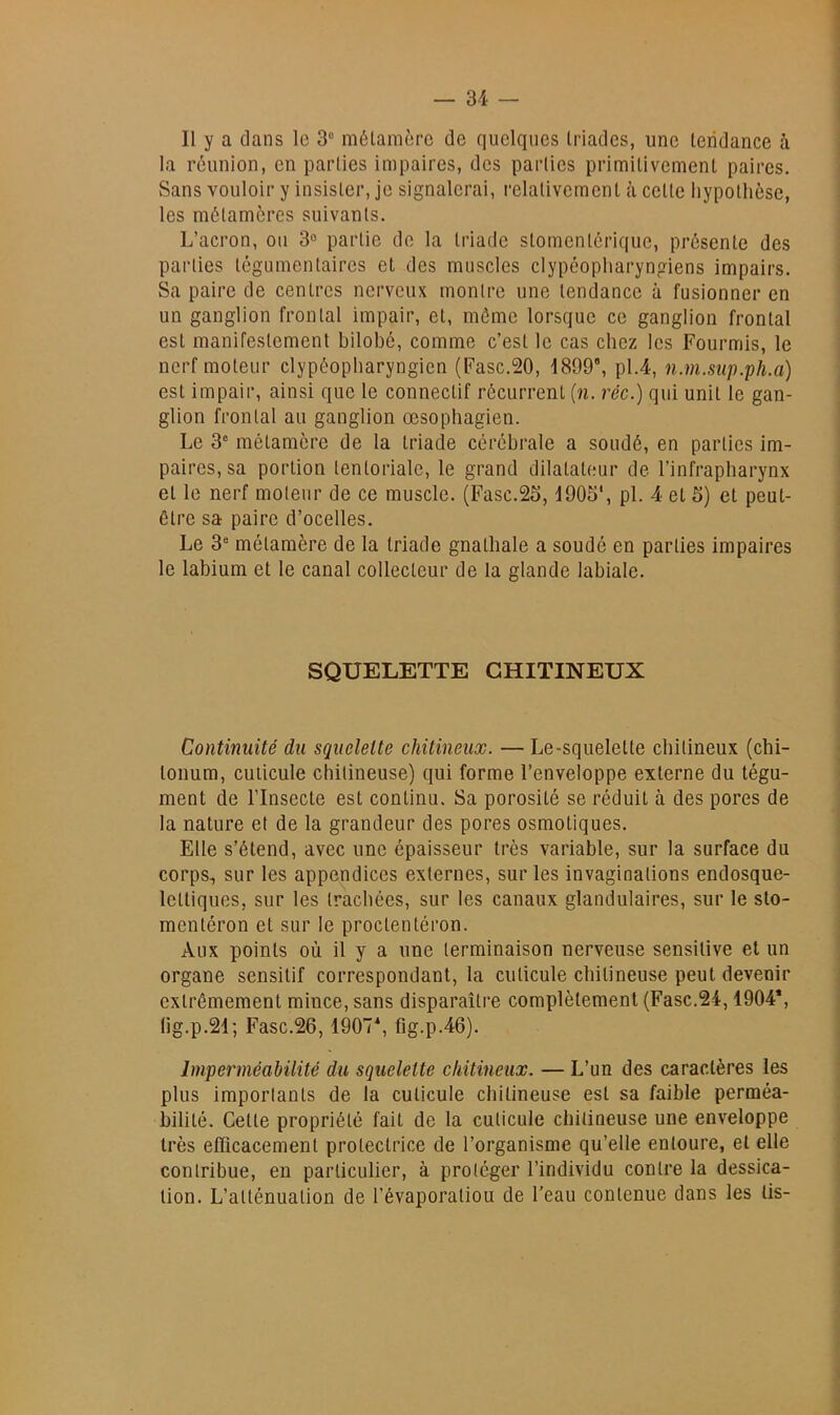 Il y a dans le 3® mélanièrc de quelques Iriades, une tendance à la réunion, en parties impaires, des parties primitivement paires. Sans vouloir y insister, je signalerai, relativement à cette hypothèse, les métamères suivants. L’acron, on 3° partie de la triade stomentérique, présente des parties tégumentaires et des muscles clypéopharyngiens impairs. Sa paire de centres nerveux montre une tendance à fusionner en un ganglion frontal impair, et, mémo lorsque ce ganglion frontal est manifestement bilobé, comme c’est le cas chez les Fourmis, le nerf moteur clypéopharyngien (Fasc.20, 1899, pl.4, n.m.siip.ph.a) est impair, ainsi que le connectif récurrent (n. réc.) qui unit le gan- glion frontal au ganglion œsophagien. Le 3® métamère de la triade cérébrale a soudé, en parties im- paires, sa portion tentoriale, le grand dilatateur de l’infrapharynx et le nerf moteur de ce muscle. (Fasc.25,1905*, pl. 4 et 5) et peut- être sa paire d’ocelles. Le 3® métamère de la triade gnathale a soudé en parties impaires le labium et le canal collecteur de la glande labiale. SQUELETTE GHITINEUX Continuité du squelette chitineux. — Le-squelette chitineux (chi- tonum, cuticule chitineuse) qui forme l’enveloppe externe du tégu- ment de l’Insecte est continu. Sa porosité se réduit à des pores de la nature et de la grandeur des pores osmotiques. Elle s’étend, avec une épaisseur très variable, sur la surface du corps, sur les appendices externes, sur les invaginations endosque- Icttiques, sur les trachées, sur les canaux glandulaires, sur le sto- mentéron et sur le proctentéron. Aux points où il y a une terminaison nerveuse sensitive et un organe sensitif correspondant, la cuticule chitineuse peut devenir extrêmement mince, sans disparaître complètement (Fasc.24,1904*, lig.p.21; Fasc.26,1907*, fig.p.46). Imperméabilité du squelette chitineux. — L’un des caractères les plus importants de la cuticule chitineuse est sa faible perméa- bilité. Cette propriété fait de la cuticule chitineuse une enveloppe très efficacement protectrice de l’organisme qu’elle entoure, et elle contribue, en particulier, à protéger l’individu contre la dessica- tion. L’atténuation de l’évaporatiou de l'eau contenue dans les lis-