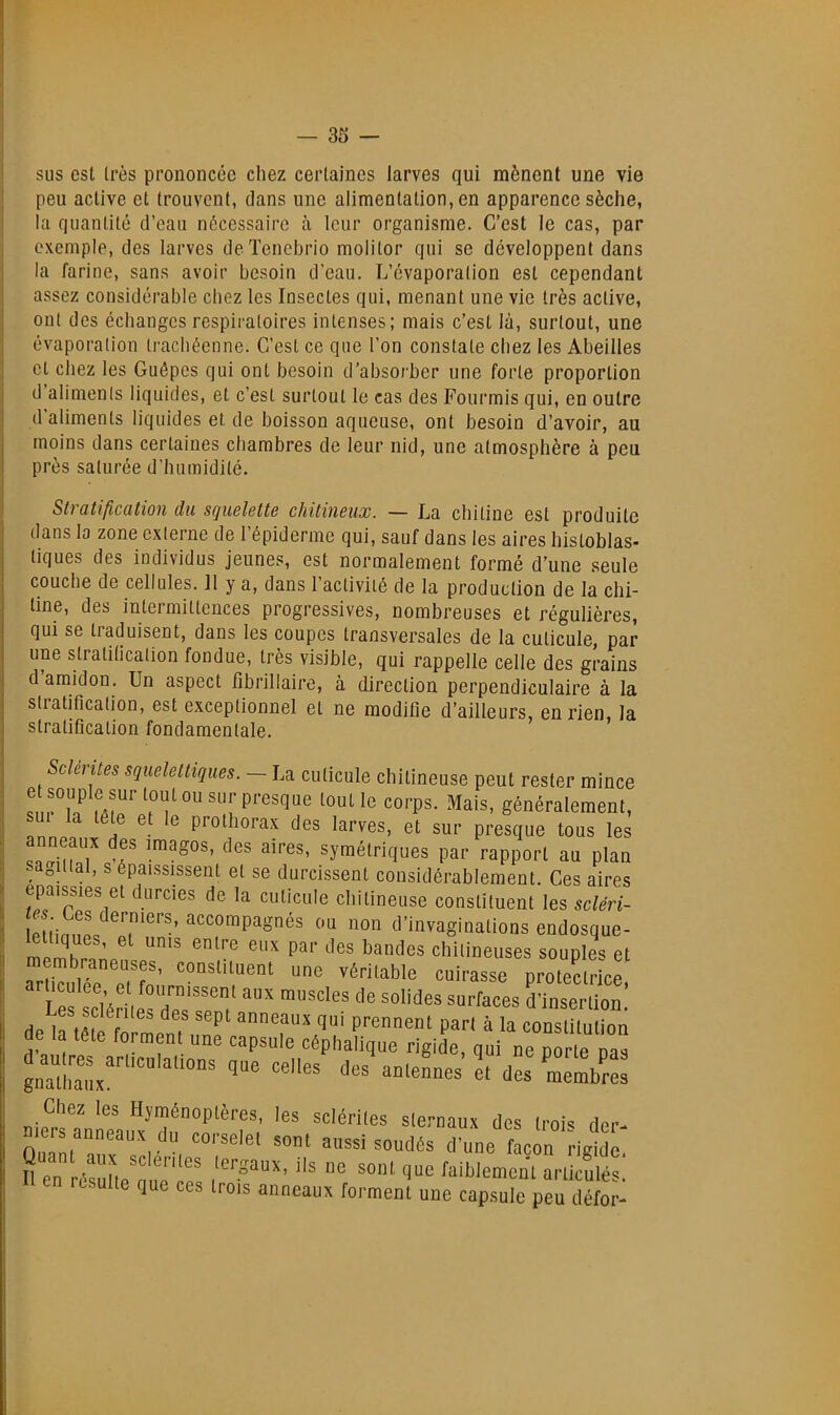 I sus est très prononcée chez certaines larves qui mènent une vie I peu active et trouvent, dans une alimentation, en apparence sèche, la quantité d’eau nécessaire à leur organisme. C’est te cas, par I exemple, des larves deTenehrio molitor qui se développent dans j la farine, sans avoir besoin d’eau. L’évaporation est cependant assez considérable chez les Insectes qui, menant une vie très active, ont des échanges respiratoires intenses; mais c’est là, surtout, une évaporation trachéenne. C’est ce que l’on constate chez les Abeilles et chez les Guêpes qui ont besoin d’absorber une forte proportion d aliments liquides, et c’est surtout le cas des Fourmis qui, en outre d’aliments liquides et de boisson aqueuse, ont besoin d’avoir, au moins dans certaines chambres de leur nid, une atmosphère à peu près saturée d’humidité. Stratification du squelette chitineux. — La chitine est produite dans la zone externe de l’épiderme qui, sauf dans les aires histoblas- tiques des individus jeunes, est normalement formé d’une seule couche de cellules. 11 y a, dans l’activité de la production de la chi- tine, des intermittences progressives, nombreuses et régulières, qui se traduisent, dans les coupes transversales de la cuticule par une stratilication fondue, très visible, qui rappelle celle des grains d amidon. Un aspect fibrillaire, à direction perpendiculaire à la stratification, est exceptionnel et ne modifie d’ailleurs, en rien, la stratification fondamentale. Sclentes squelettiques. — La cuticule chitineuse peut rester mince généralement, U la tête et le prothorax des larves, et sur presque tous les par rapport au plan sagittal, s épaississent et se durcissent considérablement. Ces aires épaissies et durcies de la cuticule chitineuse constituent les sdm- PUirmL accompagnés ou non d’invaginations endosque- 7rS?p Pf7n’ véritable cuirasse protectrice, '°P’des surfaces d’insertion ae la lete forment une capsule céphalique rigide, nui ne nortp d-\n.eLs1t'dc:œ: Chez les Hymétiopières, les sclériles siernaux des Irois der. Quanl'’allx’‘‘'^■‘'“l d'une façon rigide, en resulle que ces Irois anneaux formenl une capsule peu défor-