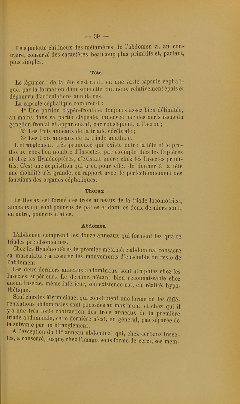 Le squelelle chilineux des métamères de l’abdomen a, au con- traire, conservé des caractères beaucoup plus primitifs et, partant, plus simples. Tête Le tégument de la télé s’est raidi, en une vaste capsule céphali- que, par la formation d’un squelelle chilineux relativement épais et dépourvu d’articulations annulaires. La capsule céphalique comprend : 1“ Une portion clypéo-fronlale, toujours assez bien délimitée, au moins dans sa partie clypéale, innervée par des nerfs issus du ganglion frontal et appartenant, par conséquent, à l’acron; 2“ Les trois anneaux de la triade cérébrale ; 3° Les trois anneaux de la triade gnalhalo. L’étranglement très prononcé qui existe entre la tête et le pro- Ihorax, chez bon nombre d’insectes, par exemple chez les Diptères et chez les Hyménoptères, n’existait guère chez les Insectes primi- tifs. C’est une acquisition qui a eu pour effet de donner à la tête une mobilité très grande, en rapport avec le perfectionnement des fonctions des organes céphaliques. Thorax Le thorax est formé des trois anneaux de la triade locomotrice, anneaux qui sont pourvus de pattes et dont les deux derniers sont, en outre, pourvus d’ailes. Abdomen L’abdomen comprend les douze anneaux qui forment les quatre triades prélelsoniennes. Chez les Hyménoptères le premier métamère abdominal consacre sa musculature à assurer les mouvements d’ensemble du reste de l’abdomen. Les deux derniers anneaux abdominaux sont atrophiés chez les Insectes supérieurs. Le dernier, n’étant bien reconnaissable chez aucun Insecte, même inférieur, son existence est, eu réalité, hvoo- thélique. Sauf chez les Myrmicinae, qui constituent une forme où les diffé- renciations abdominales sont poussées au maximum, et chez qui il y a une très forte contraction des trois anneaux de la première triade abdominale, cette dernière n’est, en général, pas séparée de la suivante par un étranglement. A 1 exception du II® anneau abdominal qui, chez certains Insec- tes, a conservé, jusque chez l’imago, sous forme de cerci, ses mem-