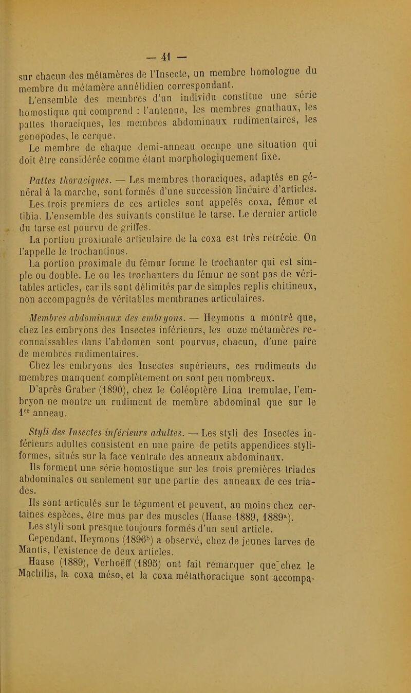 sur chacun des mélamères de l’Inscctc, un membre homologue du membre du mclamcre annélidien correspondant. L’ensemble des membres d’un individu constitue une serie bomostique qui comprend : l'antenne, les membres gnatbaux, les pattes thoraciques, les membres abdominaux rudimentaires, les gonopodes, le cerqiie. Le membre de chaque demi-auneau occupe une situation qui doit être considérée comme étant morphologiquement fixe. Pattes thoraciques. — Les membres tboraciques, adaptés en gé- néral à la marche, sont formés d’une succession linéaire d articles. Les trois premiers de ces articles sont appelés coxa, fémur et tibia. L’ensemble des suivants constitue le tarse. Le dernier article du tarse est pourvu de grilfes. La portion proximale articulaire de la coxa est très rétrécie. On l’appelle le trochantinus. î^a portion proximale du fémur forme le trochanter qui est sim- ple ou double. Le ou les troebanters du fémur ne sont pas de véri- tables articles, car ils sont délimités par de simples replis ebitineux, non accompagnés de véritables membranes articulaires. Membres abdominaux des embryons. — Heymons a montré que, chez les embryons des Insectes inférieurs, les onze métamères re- connaissables dans l’abdomen sont pourvus, chacun, d’une paire de membres rudimentaires. Chez les embryons des Insectes supérieurs, ces rudiments de membres manquent complètement ou sont peu nombreux. D’après Graber (1890), chez le Coléoptère Lina tremulae, l’em- bryon ne montre un rudiment de membre abdominal que sur le 1 anneau. Styli des Insectes inférieurs adultes. — Les styli des Insectes in- férieurs adultes consistent en une paire de petits appendices styli- formes, situés sur la face ventrale des anneaux abdominaux. Ils forment une série bomostique sur les trois premières triades abdominales ou seulement sur une partie des anneaux de ces tria- des. Ils sont articulés sur le tégument et peuvent, au moins chez cer- taines espèces, être mus par des muscles (Ilaase 1889, 1889»). Les styli sont presque toujours formés d’un seul article. Cependant, Heymons (1896b) a observé, chez de jeunes larves de Manlis, l’existence de deux articles. Haase (1889), Verhoëtî (1896) ont fait remarquer que'cbez le Machilis, la coxa méso, et la coxa métathoracique sont accompa-