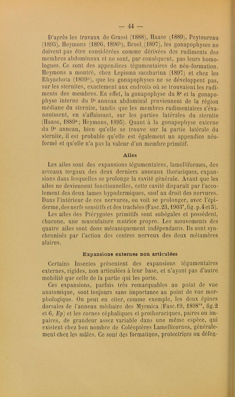 D’après les Iravaux tic Grassi (1888), Haasc 1^1889), Pcylourcau (i89o), Heymons (4890, 1896'), Bnjcl.(1897), les gonapophyses ne doivent pas être considérées comme dérivées des rudiments des membres abdominaux et ne sont, par consétiuenl, pas leurs homo- logues. Ce sont des appendices légumentaires de néo-formation. Heymons a montré, chez Lepisma saccbarina (1897) et chez les Rbyncliola (1899°), que les gonapophyses ne se développent pas, sur les sternites, exactement aux endroits où se trouvaient les rudi- ments des membres. En effet, la gonapophyse du 8' et la gonapo- pbyse interne du 9“ anneau abdominal proviennent de la région médiane du sternile, tandis que les membres rudimentaires s’éva- nouissent, en s’affaissant, sur les parties latérales du slernite (Haase, 1889^; Heymons, 1895). Quant à la gonapopliyse externe du 9“ anneau, bien qu’elle se trouve sur la partie latérale du slernite, il est probable qu’elle est également un appendice néo- formé et qu’elle n’a pas la valeur d’un membre primitif. Ailes Les ailes sont des expansions légumentaires, lamelliformes, des arceaux tergaux des deux derniers anneaux thoraciques, expan- sions dans lesquelles se prolonge la cavité générale. Avant que tes ailes ne deviennent fonctionnelles, cette cavité disparaît par l’acco- lement des deux lames hypodermiques, sauf au droit des nervures. Dans l’intérieur de ces nervures, on voit se prolonger, avec l’épi- derme, des nerfs sensitifs et des trachées (Fasc.23,1903', (ig. p.4et5). Les ailes des Plérygotes primitifs sont subégales et possèdent, chacune, une musculature motrice propre. Les mouvements des quatre ailes sont donc mécaniquement indépendants. Ils sont syn- chronisés par l’action des centres nerveux des deux métamères alaires. Expansions externes non articulées Certains Insectes présentent des expansions légumentaires externes, rigides, non articulées à leur base, et n’ayant pas d’autre mobilité que celle de la partie qui les porte. Ces expansions, parfois très remarquables au point de vue anatomique, sont toujours sans importance au point de vue mor- phologique. On peut en citer, comme exemple, les deux épines dorsales de l’anneau médiaire des Myrmica (Fasc.19, 1898'®, fig.2 et 6, Ep) et les cornes céphaliques et protboraciques, paires ou im- paires, de grandeur assez variable dans une môme espèce, qui existent chez bon nombre de Coléoptères Lamellicornes, générale- ment chez les mâles. Ce sont des formations, protectrice? ou défen-