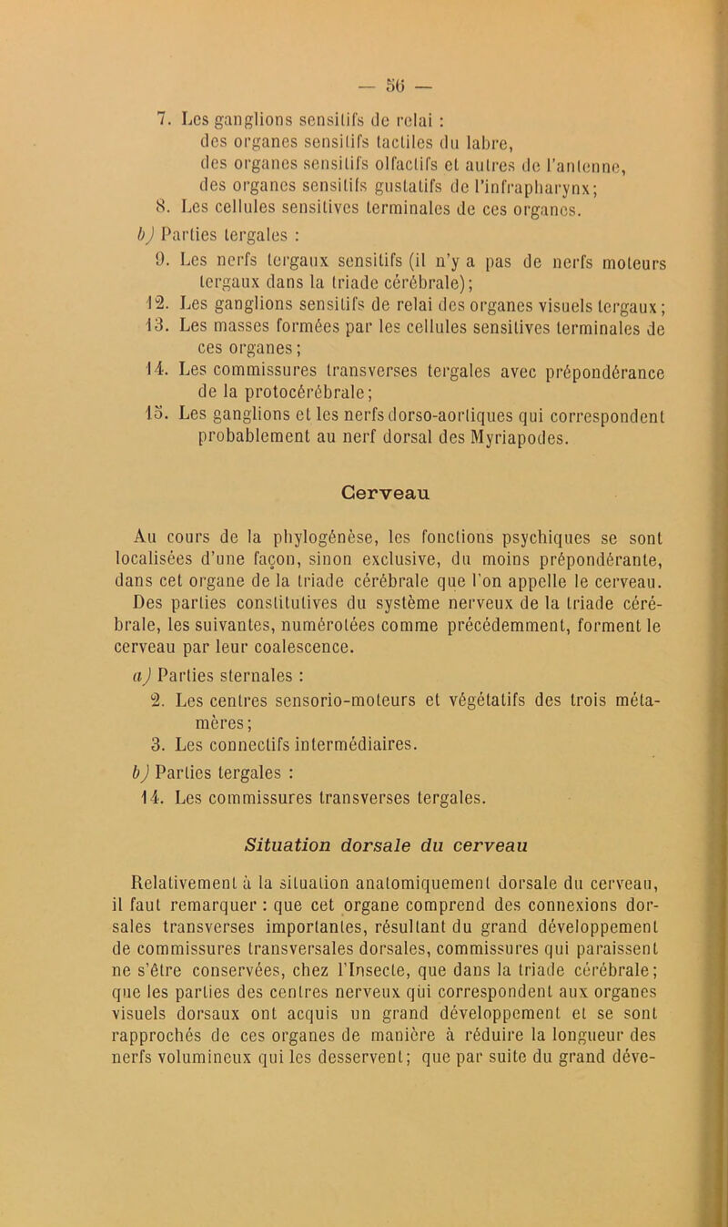 des organes sensitifs tactiles du labre, des organes sensitifs olfactifs et autres de l’antenne, des organes sensitifs gustatifs de l’infrapliarynx; 8. Les cellules sensitives terminales de ces organes. b) Parties tergales : 9. Les nerfs tergaux sensitifs (il n’y a pas de nerfs moteurs tergaux dans la triade cérébrale); 12. Les ganglions sensitifs de relai des organes visuels tergaux ; 13. Les masses formées par les cellules sensitives terminales de ces organes ; 14. Les commissures transverses tergales avec prépondérance de la protocérébrale; lo. Les ganglions et les nerfs dorso-aortiques qui correspondent probablement au nerf dorsal des Myriapodes. Cerveau Au cours de la phylogénèse, les fonctions psychiques se sont localisées d’une façon, sinon exclusive, du moins prépondérante, dans cet organe de la triade cérébrale que l’on appelle le cerveau. Des parties constitutives du système nerveux de la triade céré- brale, les suivantes, numérotées comme précédemment, forment le cerveau par leur coalescence. a) Parties sternales : 2. Les centres sensorio-moteurs et végétatifs des trois méta- mères ; 3. Les connectifs intermédiaires. h J Parties tergales : 14. Les commissures transverses tergales. Situation dorsale du cerveau Relativement à la situation anatomiquement dorsale du cerveau, il faut remarquer : que cet organe comprend des connexions dor- sales transverses importantes, résultant du grand développement de commissures transversales dorsales, commissures qui paraissent ne s’être conservées, chez l’Insecte, que dans la triade cérébrale; que les parties des centres nerveux qui correspondent aux organes visuels dorsaux ont acquis un grand développement et se sont rapprochés de ces organes de manière à réduire la longueur des nerfs volumineux qui les desservent; que par suite du grand déve-