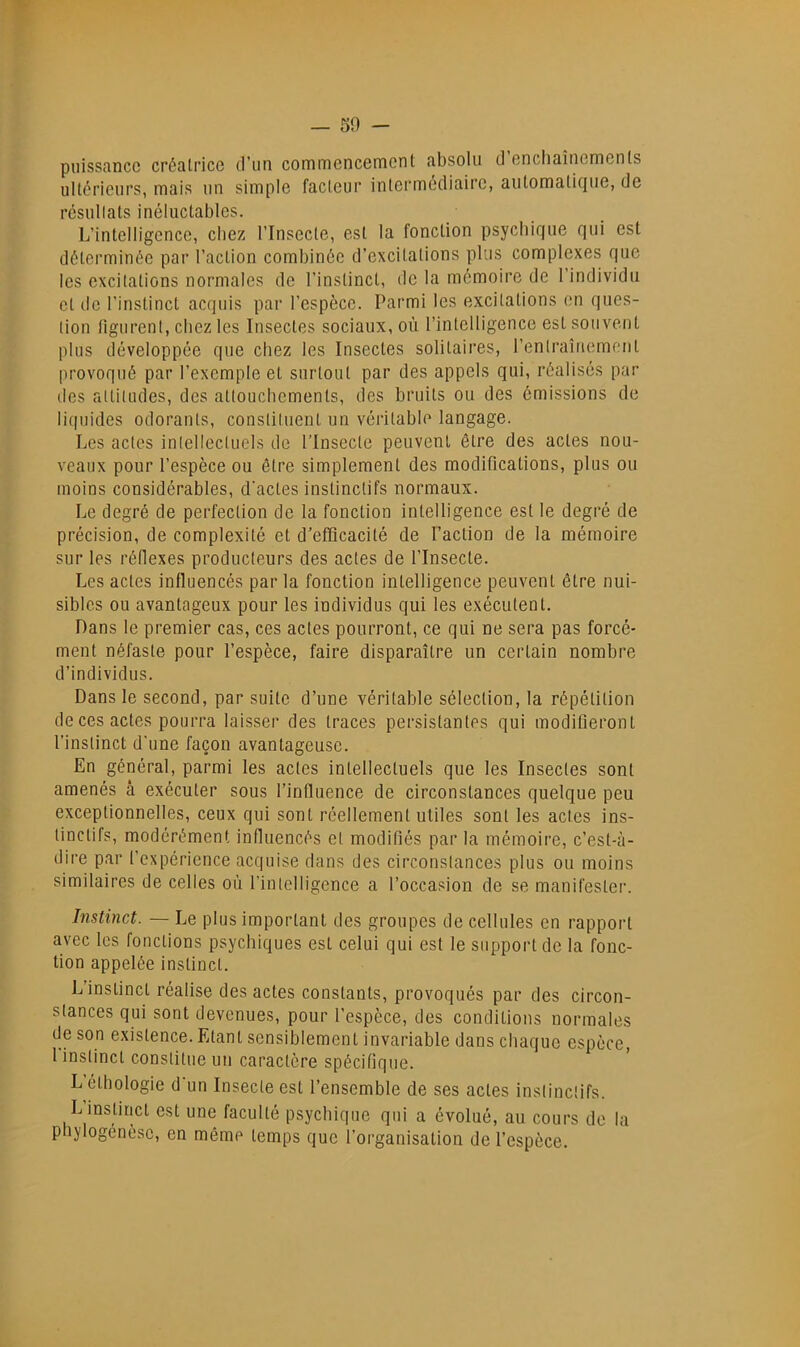 _ 50 - puissance créatrice d’un commencement absolu d enchaînements ultérieurs, mais un simple facteur intermediaire, aiitomati({ue, de rcsullats inéluctables. L’intelligence, chez l’Insecte, est la fonction psychique qui est déterminée par l’action combinée d’excitations plus complexes que les excitations normales de l’instinct, de la mémoire de l’individu et de l’instinct acquis par l’espèce. Parmi les excitations en ques- tion figurent, chez les Insectes sociaux, où l’intelligence est souvent plus développée que chez les Insectes solitaires, renlraînement |)rovoqiiô par l’exemple et surtout par des appels qui, réalisés par (les altitudes, des attouchements, des bruits ou des émissions de liquides odorants, consliluent un véritable langage. Les actes intellectuels de l’Insecte peuvent être des actes nou- veaux pour l’espèce ou être simplement des modifications, plus ou moins considérables, d'actes instinctifs normaux. Le degré de perfection de la fonction intelligence est le degré de précision, de complexité et d’efficacité de Faction de la mémoire sur les réllexes producteurs des actes de l’Insecte. Les actes influencés par la fonction intelligence peuvent être nui- sibles ou avantageux pour les individus qui les exécutent. Dans le premier cas, ces actes pourront, ce qui ne sera pas forcé- ment néfaste pour l’espèce, faire disparaître un certain nombre d’individus. Dans le second, par suite d’une véritable sélection, la répétition de ces actes pourra laisser des traces persistantes qui modifieront l’instinct d'une façon avantageuse. En général, parmi les actes intellectuels que les Insectes sont amenés à exécuter sous l’influence de circonstances quelque peu exceptionnelles, ceux qui sont réellement utiles sont les actes ins- tinctifs, modérément influencés et modifiés par la mémoire, c’est-à- dire par l’expérience acquise dans des circonstances plus ou moins similaires de celles où l’intelligence a l’occasion de se manifester. Instinct. — Le plus important des groupes de cellules en rapport avec les fonctions psychiques est celui qui est le support de la fonc- tion appelée instinct. L instinct réalise des actes constants, provoqués par des circon- stances qui sont devenues, pour l’espèce, des conditions normales de son existence. Etant sensiblement invariable dans chaque espèce, 1 instinct constitue un caractère spécifique. L éthologie d'un Insecte est l’ensemble de ses actes instinctifs. L instinct est une faculté psychique qui a évolué, au cours de ta phylogénèse, en même temps que l’organisation de l’espèce.