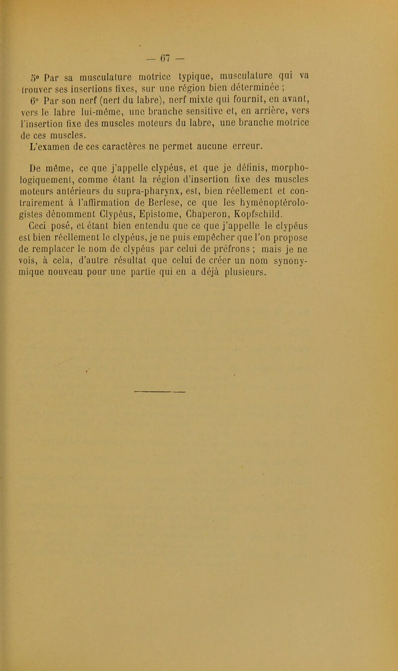 — 07 — 5® Par sa musculature motrice typique, musculature qui va trouver ses insertions lixes, sur une région bien déterminée ; 6“ Par son nerf (nert du labre), nerf mixte qui fournit, en avant, vers le labre lui-méme, une branche sensitive et, en arrière, vers l’insertion fixe des muscles moteurs du labre, une branche motrice de ces muscles. L’examen de ces caractères ne permet aucune erreur. De môme, ce que j’appelle clypéus, et que je définis, morpho- logiquement, comme étant la région d’insertion fixe des muscles moteurs antérieurs du supra-pharynx, est, bien réellement et con- trairement à l’alTirmation de Berlese, ce que les hyménoptérolo- gistes dénomment Clypéus, Epistome, Chaperon, Kopfschild. Ceci posé, et étant bien entendu que ce que j’appelle le clypéus est bien réellement le clypéus, je ne puis empêcher que l’on propose de remplacer le nom de clypéus par celui de préfrons ; mais je ne vois, à cela, d’autre résultat que celui de créer un nom synony- mique nouveau pour une partie qui en a déjà plusieurs.