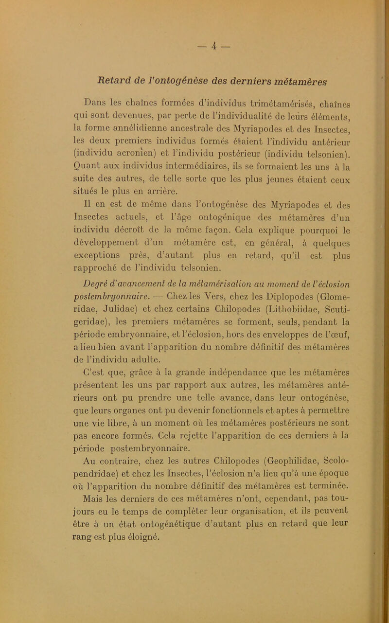 - A _ Retard de l’ontogénèse des derniers métamères Dans les chaînes formées d’individus trimétamérisés, chaînes qui sont devenues, par perte de l’individualité de leurs éléments, la forme annélidicnne ancestrale des Myriapodes et des Insectes, les deux premiers individus formés étaient l’individu antérieur (individu acronien) et l’individu postérieur (individu telsonien). Quant aux individus intermédiaires, ils se formaient les uns à la suite des autres, de telle sorte que les plus jeunes étaient ceux situés le plus en arrière. Il en est de même dans l’ontogénèse des Myriapodes et des Insectes actuels, et l’âge ontogénique des métamères d’un individu décroît de la même façon. Cela explique pourquoi le développement d’un métamère est, en général, à quelques exceptions près, d’autant plus en retard, qu’il est plus rapproché de l’individu telsonien. Degré d’avancement de la métamérisation au moment de l'éclosion poslembrgonnaire. — Chez les Vers, chez les Diplopodes (Glome- ridae, Julidae) et chez certains Chilopodes (Lithobiidae, Scuti- geridae), les premiers métamères se forment, seuls, pendant la période embryonnaire, et l’éclosion, hors des enveloppes de l’œuf, a lieu bien avant l’apparition du nombre définitif des métamères de l’individu adulte. C’est que, grâce à la grande indépendance que les métamères présentent les uns par rapport aux autres, les métamères anté- rieurs ont pu prendre une telle avance, dans leur ontogénèse, que leurs organes ont pu devenir fonctionnels et aptes à permettre une vie libre, à un moment où les métamères postérieurs ne sont pas encore formés. Cela rejette l’apparition de ces derniers à la période postembryonnaire. Au contraire, chez les autres Chilopodes (Geophilidae, Scolo- pendridae) et chez les Insectes, l’éclosion n’a lieu qu’à une époque où l’apparition du nombre définitif des métamères est terminée. Mais les derniers de ces métamères n’ont, cependant, pas tou- jours eu le temps de compléter leur organisation, et ils peuvent être à un état ontogénétique d’auLant plus en retard que leur rang est plus éloigné.